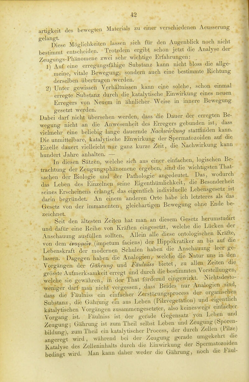 artigkeit des bewegten Materials zu einer verschiedenen Aeusserung ^^'^ Diese Möglichkeiten lassen sich für den Augenblick noch nicht bestimmt entscheiden. Trotzdem ergibt schon jetzt die Analyse der Zeua-ungs-Phänomene zwei sehr wichtige Erfahrungen: , L) Auf eine erregungsfähige Substanz kann nicht bloss -die allge- meine, vitale Bewegung, sondern auch eine hesthnmte Richtung derselben übertragen werden. 2) Unter gewissen Verhältnissen kami eine solche, schon emmal erregte Substanz durch die.katalytische Emwirkung eines neuen Erregers von Neuem in ähnlicher. Weise in innere Bewegung gesetzt werden. Dabei darf nicht übersehen werden, dass die Dauer der erregten Be- wegung nicht an die Anwesenheit des Erregers gebunden ist, dass vielmehr eine beliebig lange dauernde Nachwirkung stattfinden kann. Die unmittelbare, katalytlsche Einwirkung der Spermatozoiden auf die Eizelle dauert vielleicht nur ganz kurze Zeit, die Nachwirkung kann hundert Jahi-e anhalten. — i t3 In diesen Sätzen, welche sich aus einer einfachen, logischen Be- trachtung der Zeugungsphänomene ergeben, sind die wichtigsten That- sachen der Biologie und der Pathologie augedeutet. Das, wodm-ch das Leben des Einzelnen seine Eigenthiüiüichlveit, die Besonderheit seines Erscheinens erlangt, das eigenthch individueUe Lebensgesetz ist darin begründet. An einem anderen Orte habe ich letzteres als das Gesetz von der immanenten, gleichartigen Bewegung ohne Ende be- zeichnet. .- Seit den ältesten Zeiten hat man. an diesem Gesetz herumstudu-t und dafür eine Reihe von Kräften eingesetzt, welche die Lücken der Anschauung ausfüUen sollten. Allein alle diese ontologischen Ki-afte, von dem ivo^fiäv (impetum faciens) der Hippokratiker an bis aut die Lebenski-aft der modernen Schulen haben die Anschauung leer ge- lassen. Dagegen haben die Analogien, welche die Natur mis m den Vorgängen der Gährung und Fäulniss bietet, zu allen Zeiten die grösste Aufmerksamkeit erregt und durch die bestmimten VorsteUungen, welche sie gewälu-en, in der Tliat fördernd eingewn-kt. Nichtsdesto- weniger darf man nicht vergessen, dass Beides nur Analogien sind, dass die Fäulniss ein einfacher Zerstörungsprocess der organischen Substanz, die Gährung ein aus Leben (Pilzvegetation) und eigentlich katalytischen Vorgängen zusammengesetzter, also keineswegs eintacher Vorgang ist. Fäulniss ist der gerade Gegensatz yön Leben und Zeugung; Gährung ist zum Theil selbst Leben und Zeugung (Sporen- büdung), zum Theü ein katalytischer Process, der durch Zellen (PUze) angeregt wird, während bei der Zeugung gerade umgekehrt the Katalyse des Zcileninhalts durch die Einwk-kung der Spermatozoiden bedingt wird. Man kann daher weder die Gähi-ung, noch die i^aui-