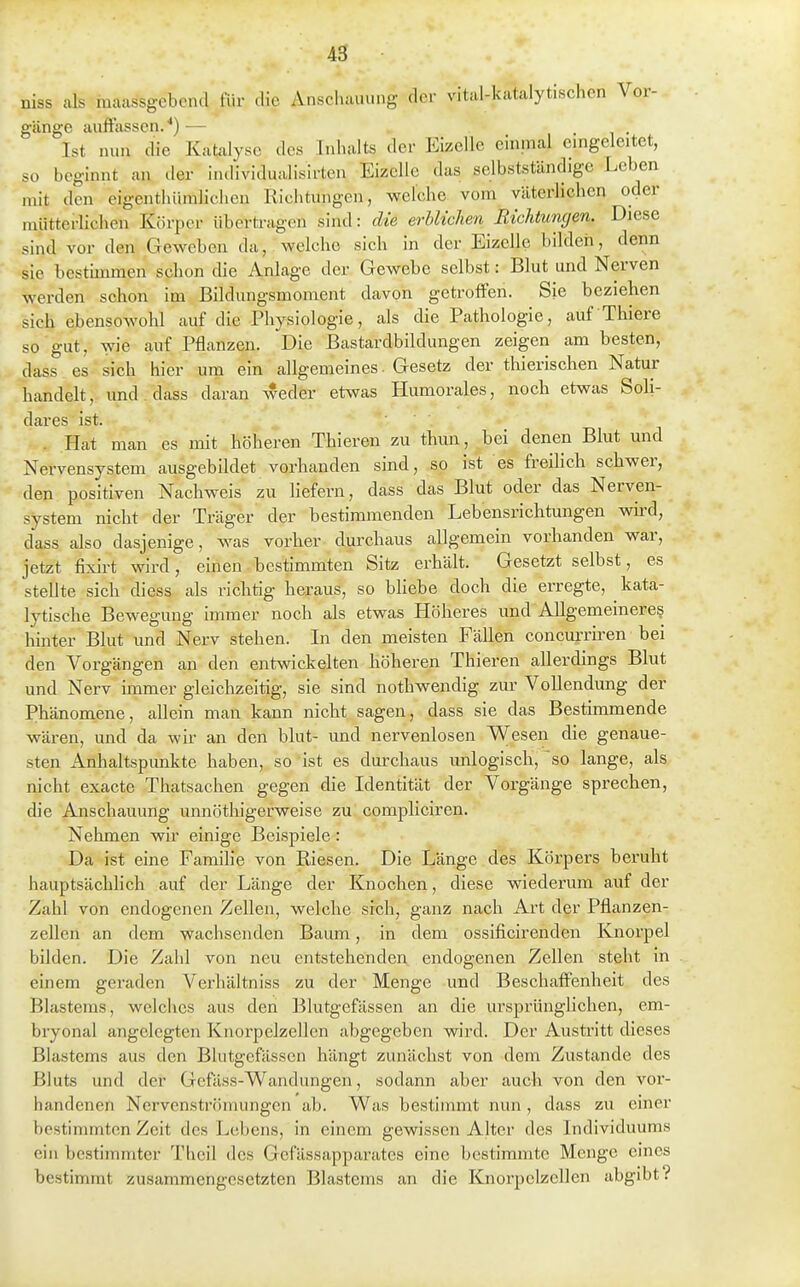 niss als maassgcbend tWv die AnsclKiiumg der vital-katalytischen Vor- gänge auffassen.^) •— ... Ist nun die Katalyse des Inhalts der Eizelle einmal emgeleitet, so beginnt an iler individualisirten Eizelle das selbstständige Leben mit den eigenthümlichen Richtungen, welche vom väterlichen oder mütterlichen Körper übertragen sind: die erblichen Richtumjen. Diese sind vor den Geweben da, welche sich in der Eizelle bilderi, denn sie bestünmen schon die Anlage der Gewebe selbst: Blut und Nerven werden schon im Bildungsmoment davon getroffen. Sie beziehen sich ebensowohl auf die Physiologie, als die Pathologie, auf Thiere so gut, wie auf Pflanzen. Die Bastardbildungen zeigen am besten, dass es sich hier um ein allgemeines. Gesetz der thierischen Natur handelt, und dass daran weder etwas Humorales, noch etwas Soh- dares ist. . Hat man es mit höheren Thieren zu thun, bei denen Blut und Nervensystem ausgebildet vorhanden sind, so ist es freihch schwer, den positiven Nachweis zu hefern, dass das Blut oder das Nerven- system nicht der Träger der bestimmenden Lebensrichtungen wu-d, dass also dasjenige, was vorher durchaus allgemein vorhanden war, jetzt fixirt wird, einen bestimmten Sitz erhält. Gesetzt selbst, es stellte sich diess als richtig heraus, so bliebe doch die erregte, kata- lytische Bewegung immer noch als etwas Höheres und AUgemeineres hinter Blut und Nerv stehen. In den meisten Fällen concm'riren bei den Vorgängen an den entwickelten höheren Thieren allerdings Blut und Nerv hnmer gleichzeitig, sie sind nothwendig zur Vollendung der Phänomene, allein man kann nicht sagen, dass sie das Bestimmende wären, und da wk an den blut- und nervenlosen Wesen die genaue- sten Anhaltspunkte haben, so ist es durchaus unlogisch, so lange, als nicht exacte Thatsachen gegen die Identität der Vorgänge sprechen, die Anschauung unnöthigerweise zu compliciren. Nehmen wir einige Beispiele: Da ist eine Familie von Riesen. Die Länge des Körpers beruht hauptsächlich auf der Länge der Knochen, diese wiederum auf der Zahl von endogenen Zellen, welche sich, ganz nach Art der Pflanzen- zellen an dem wachsenden Baum, in dem ossificirenden Knorpel bilden. Die Zahl von neu entstehenden endogenen Zellen steht in einem geraden Verhältniss zu der Menge und Beschaffenheit des Blastems, welches aus den Blutgefässen an die ursprünglichen, em- bryonal angelegten Knorpelzellen abgegeben wird. Der Austritt dieses Blastems aus den Blutgefässen hängt zunächst von dem Zustande des Bluts und der Gcfäss-Wandungen, sodann aber auch von den vor- handenen Nervenströmungen ab. Was bestimmt nun , dass zu einer bestimmten Zeit des Lebens, in einem gewissen Alter des Individuums ein bestimmter Thcil des Gefässapparates eine bestimmte Menge eines bestimmt zusammengesetzten Blastems an die Knorpclzellen abgibt?