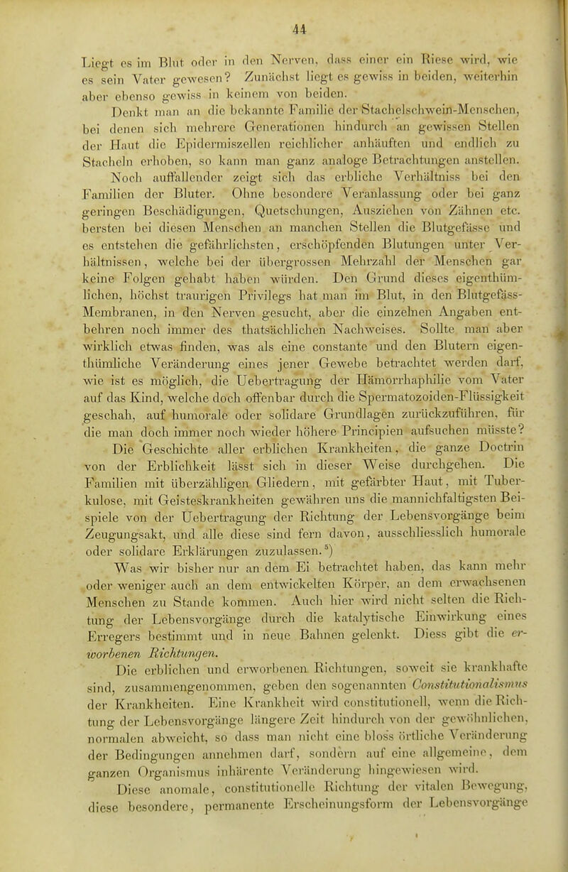 Liegt es im Blut oder in den Nerven, diiss einer ein Riese wird, wie es sein Vater gewesen? Zunächst liegt es gewiss in beiden, weiterhin aber ebenso gewiss in keinem von beiden. Denkt man an die bekannte Familie der Stachelschwein-Menschen, bei denen sich mehrere Generationen hindurch an gewissen Stellen der Haut die Epiderraiszellen reichlicher anhäuften und endlich zu Stacheln erhoben, so kann man ganz analoge Betrachtungen anstellen. Noch auffallender zeigt sich das erbliche Vei'hältniss bei den Familien der Bluter. Ohne besondere Veranlassung oder bei ganz geringen Beschädigungen, Quetschungen, Ausziehen von Zähnen etc. bersten bei diesen Menschen an manchen Stellen die Blutgefässe und es entstehen die gefährlichsten, erschöpfenden Blutungen unter A'^er- hältnissen, welche bei der libergrossen Mehi'zahl der Menschen gar kerne Folgen gehabt haben würden. Den Grund dieses eigenthüm- lichen, höchst traurigen Privilegs hat man im Blut, in den Blutgefäss- Membranen, in den Nerven gesucht, aber die einzelnen Angaben ent- behren noch immer des thatsächlichen Nachweises. Sollte man aber wirklich etwas finden, was als eine constante und den Blutern eigen- thümliche Veränderung eines jener Gewebe betrachtet werden daif, wie ist es möglich, die Uebertragung der Hämorrhaplulie vom Vater auf das Kind, welche doch offenbar durch die Spermatozoiden-Flüssigkeit geschah, auf humorale oder solidare Grundlagen zurückzuführen, für die man doch immer noch wieder höhere Principien aufsuchen müsste? Die Geschichte aller erblichen Kraiikheiten, die ganze Doctrin von der Erblichkeit lässt sich in dieser Weise durchgehen. Die Familien mit überzähligen Gliedern, mit gefärbter Haut, mit Tuber- kulose, mit Geisteskrankheiten gewähren uns die raannichfaltigsten Bei- spiele von der Uebertragung der Richtung der Lebensvorgänge beim Zeugungsakt, und alle diese sind fern davon, ausschhesslich humorale oder solidare Erklärungen zuzulassen.^) Was wir bisher nur an dem Ei betrachtet haben, das kann mehr oder weniger auch an dem entwickelten Körper, £in dem erwachsenen Mensehen zu Stande kommen. Auch hier wird nicht selten die Rich- tung der Lebens Vorgänge durch die katalytische Einwirkung eines Erregers bestimmt und in neue Bahnen gelenkt. Diess gibt die er- loorbenen Richtungen. Die erblichen und erworbenea Richtungen, soweit sie krankhafte sind, zusammengenonnnen, geben den sogenannten Gonstitutionalismus der Krankheiten. Eine JCrankheit wird Constitutionen, wenn die Rich- tung der Lebensvorgänge längere Zeit hindurch von der gewöhnlichen, normalen abweicht, so dass man nicht eine bloss örtliche Veränderung der Bedingungen aimchmon darf, sondern auf eine allgemeine, dem ganzen Organismus inhärente Veränderung hingewiesen wird. Diese anomale, constitutionellc Richtung der vitalen Bewegung, diese besondere, permanente Erscheinungsform der Lebensvorgänge