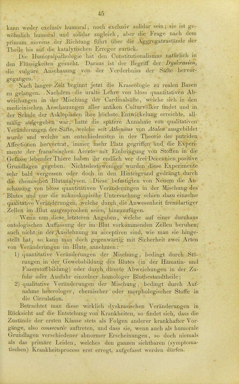 kann weder excliisiv liumoral, noch exclusiv solldar sein; sie ist ge- wöhnlich hiunoral und solldar zugleich, aber die Frage nach dem priuium movens der Richtung führt über die Aggregatzustände der Theile bis auf die katalytischen Erreger zurück. Die Humoralpäthologie hat den Constitutionalismus natürlich in den Flüssigkeiten gesucht. Daraus ist der Begriff der Dyshrasien, die vulgäre Anschauung von der Verderbniss der Säfte hervor- gegangen. Nach langer Zeit beginnt jetzt die Kraseologie zu realen Basen zu -elane-en. Nachdem die uralte Lehi-e von bloss quantitativen Ab- weichungen in der Mischung der Cardinalsäfte, welche sich in den . mediciniscben Anschauungen aller antiken Culturvöllcer findet und in der Scbule der Asklepiaden ihre höchste Entwickelung erreicbte, all- mähg aufgegeben war, hatte die spätere Annahme von qualitativen Veränderungen der Säfte, welche seit Athenäus von Atalea ausgebildet wurde und welche am entschiedensten in der Theorie der putriden Affecfionen hervortrat, immer mehr Platz gegriffen und die Experi- mente der französischen Aerzte mit Einbi'ingung von Stoffen in die Gefässe lebender Thiere haben ihr endhch vor drei Decennien positive Grundlagen gegeben. Nichtsdestoweniger wurden diese Experimente sehi- bald vergessen oder doch in den Hintergrund gedrängt durch che chemischen Blutanalysen. Diese befestigten von Neuem die An- schauung von bloss quantitativen Veränderungen in der Mischung des Blutes und nur die mikroskopische Untersuchung schien dazu einzelne quahtative Veränderungen, welche durch die Anwesenheit fremdartiger Zellen im Blut ausgesprochen seien, hinzuzufügen. Wenn nun diese letzteren Angaben, welche auf einer durchaus ontologischen Auflassung der im Blut vorkommenden Zellen beruhen, auch nicht in der Ausdelmung zu acceptiren sind, wie man sie hinge- stellt hat, so kann man doch gegenwärtig mit Sicherheit zwei Arten von Veränderungen im Blute annehmen: 1) quantitative Veränderungen der Mischung, bedingt durch Stö- rungen m der Gewebsbildung des Blutes (in der Hämatin- und Faserstoffbildung) oder durch directe Abweichungen in der Zu- fuhr oder Ausfuhr einzelner homologer Blutbestandtheile; 2) quahtative Veränderungen der Mischung, bedingt durch Auf- nahme heterologer, chemischer oder morphologischer Stoffe in die Circulation. Betrachtet man diese wirklich dyskrasischen Veränderungen in Rücksicht auf die Entstehung von Krankheiten, so findet sich, dass die Zustände der ersten Klasse stets als Folgen anderer krankhafter Vor- gänge, also consecutiv auftreten, und dass sie, wenn auch als hümorale Grundlagen verschiedener abnormer Erscheinungen, so doch niemals als das primäre Leiden, welches den ganzen sichtbaren (symptoma- tischen) Krankheitsprocess erst erregt, aufgefasst werden dürfen.