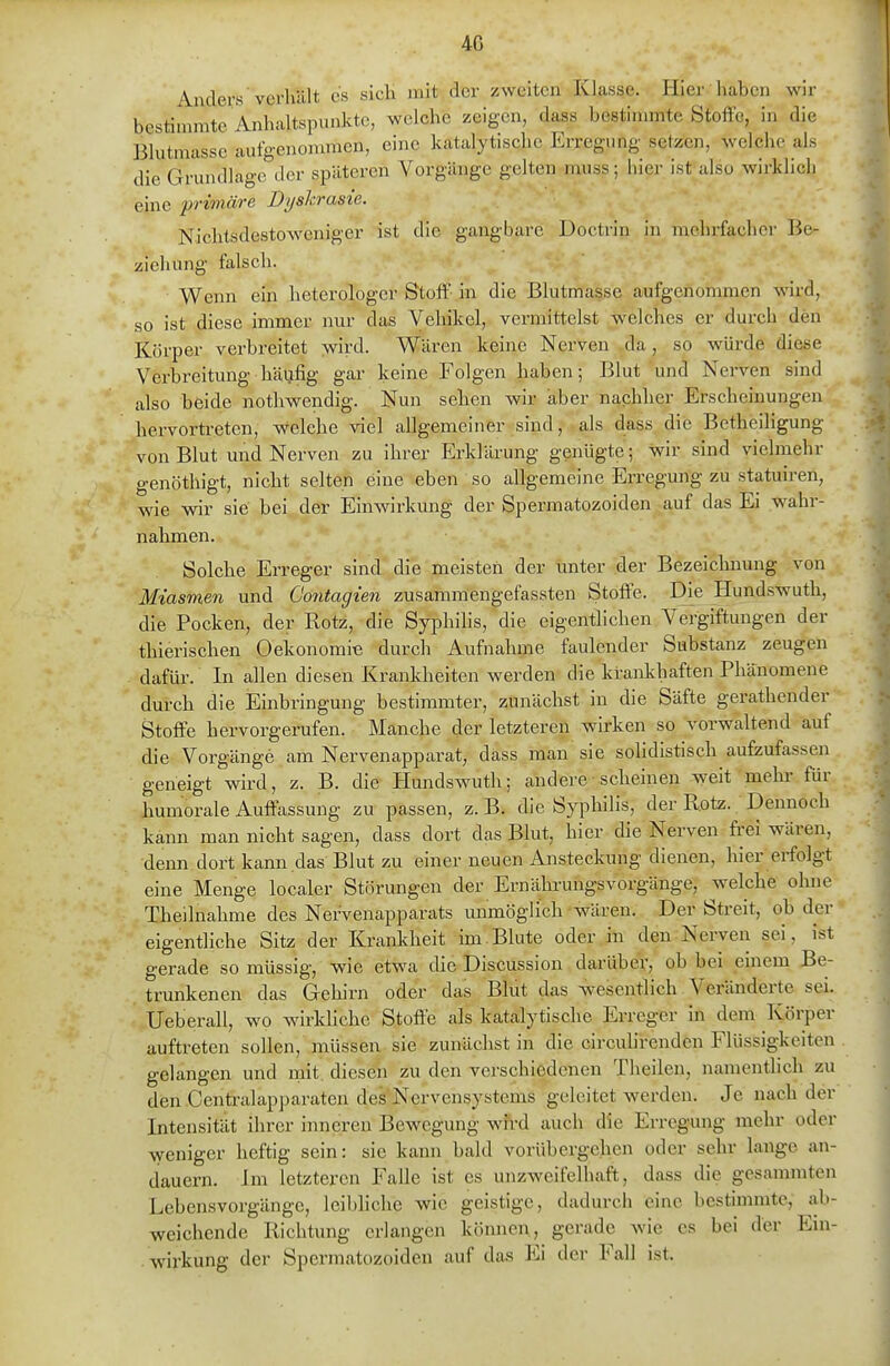 Anders vcrlüllt es sich mit der zweiten Klasse. Hier haben wir bestimmte Anhaltspunkte, welche zeigen, dass bestinmite Stoffe, in die Blutmassc aufgenommen, eine katalytische Erregimg setzen, welche als die Grundlage der späteren Vorgänge gelten muss; hier ist also wirklich eine primäre Dyshrasie. Nichtsdestoweniger ist die gangbare Doctrin in niehrfachcr Be- ziehung falsch. Wenn ein heterologer Stoff- in die Blutmasse aufgenommen wird, so ist diese immer nur das Vehikel, vermittelst welches er durch den Körper verbreitet wird. Wären keine Nerven da, so würde diese Verbreitung häufig gar keine Folgen haben; Blut und Nerven sind also beide nothwendig. Nun sehen wir aber nachher Erscheinungen hervorü-eten, welche viel allgemeiner sind, als dass die Betheiligung von Blut und Nerven zu ihrer Erklärung genügte; wir sind vielmehr genöthigt, nicht selten eine eben so allgemeine Erregung zu statuiren, wie wir sie bei der Einwirkung der Spermatozoiden auf das Ei wahr- nahmen. Solche Erreger sind die meisten der unter der Bezeichnung von Miasmen und Contagien zusammengefassten Stoffe. Die Hundswuth, die Pocken, der Rotz, die Syphihs, die eigentlichen Vergiftungen der thierischen Oekonomie durch Aufnahme faulender Substanz zeugen dafür. In allen diesen Krankheiten werden die krankhaften Phänomene durch die Einbringung bestimmter, zunächst in die Säfte gerathender Stoffe hervorgerufen. Manche der letzteren wirken so vorwaltend auf die Vorgänge am Nervenapparat, dass man sie sohdistisch aufzufassen geneigt wird, z. B. die Hundswuth; andere-scheinen weit mehr für humorale Auffassung zu passen, z. B. die Syphilis, der Rotz. Dennoch kann man nicht sagen, dass dort das Blut, hier die Nerven fi-ei wären, denn dort kann das Blut zu einer neuen Ansteckung dienen, hier erfolgt eine Menge localer Störungen der ErnährungsVorgänge, welche ohne Theilnahme des Nervenapparats unmöglich wären. Der Streit, ob der eigentliche Sitz der Krankheit im.Blute oder in den Nerven sei, ist gerade so müssig, wie etwa die Discussion darüber, ob bei einem Be- trunkenen das Gehirn oder das Blut das wesentlich Veränderte sei. Ueberau, wo wirMiche Stoffe als katalytische Erreger in dem Körper auftreten sollen, müssen sie zunächst in die circulirenden Flüssigkeiten gelangen und mit. diesen zu den verschiedenen Theilen, namentlich zu den Centraiapparaten des Nervensystems geleitet werden. Je nach der Intensität ihrer inneren Bewegung wfrd auch die Erregung mehr oder weniger heftig sein: sie kann bald vorübergehen oder sehr lange an- dauern. Im letzteren Falle ist es unzweifelhaft, dass die gesammten Lebensvorgänge, leil)liche wie geistige, dadurch eine bestimmte, ab- weichende Richtung erlangen kömien, gerade wie es bei der Ein- wirkung der Spermatozoiden auf das Ei der Fall ist.