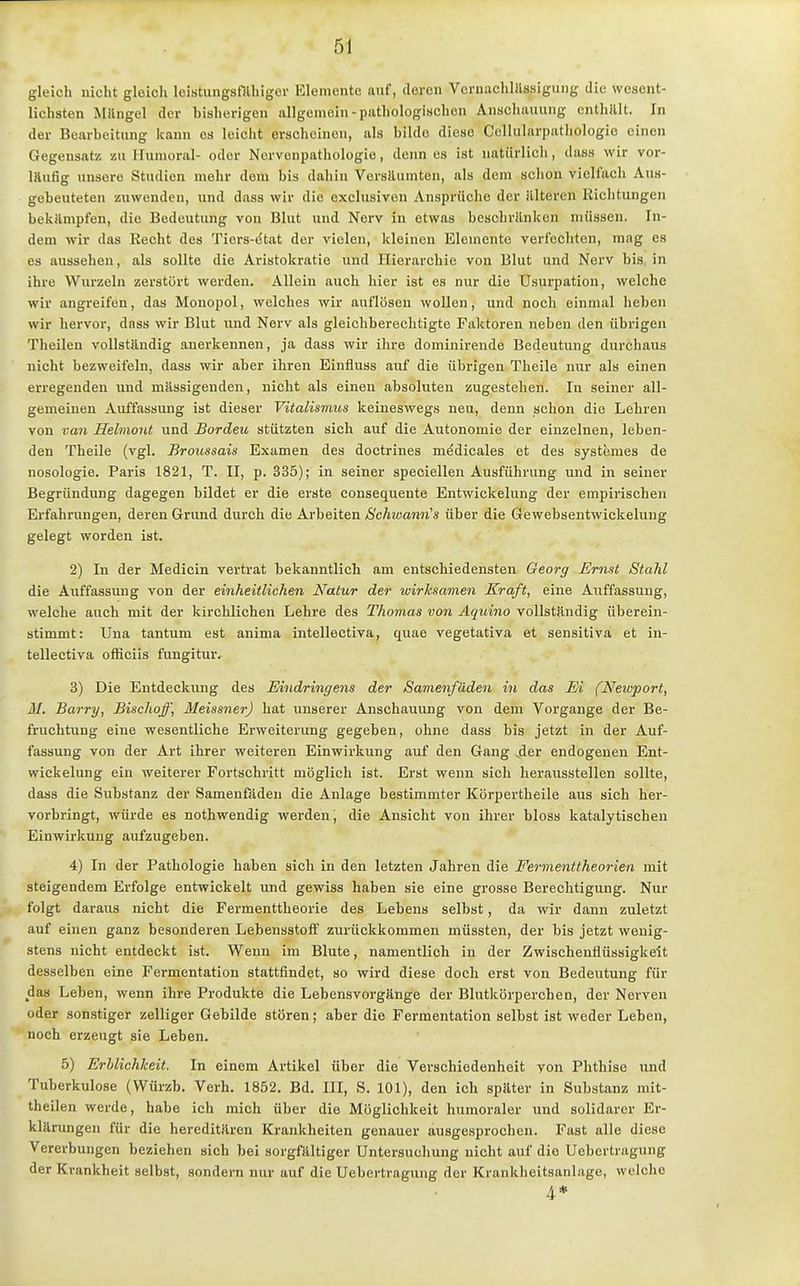 gleich nicht gleich loiatungsfllhiger Elemontc auf, deren VcrnachlUssigung die wesent- lichsten Milngel der bisherigen allgemein-pathologischen Anschauung enthalt. In der Bearbeitung kann es leiclit erscheinen, als bilde diese Cellularpathologie einen Gegensatz zu Ilunioral- oder Ncrvenpathologio, denn es ist natürlich, dass wir vor- laufig unsere Studien mehr dem bis dahin VersUumten, als dem schon vicH'ach Aus- gebeuteten zuwenden, und dass wir die exclusiven Ansprüche der illtercn Richtungen bekUmpfen, die Bedeutung von Blut und Nerv in etwas besohrilnkcn müssen. In- dem wir das Recht des Tiors-dtat der vielen, kleinen Elemente verfechten, mag es es aussehen, als sollte die Aristokratie und Hierarchie von Blut und Nerv bis in ihre Wurzeln zerstört werden. Allein auch hier ist es nur die Usurpation, welche wir angreifen, das Monopol, welches wir auflösen wollen, und noch einmal heben wir hervor, dass wir Blut und Nerv als gleichberechtigte Faktoren neben den übrigen Theilen vollständig anerkennen, ja dass wir ihre domiuirende Bedeutung durchaus nicht bezweifeln, dass wir aber ihren Einfluss auf die übrigen Theile nur als einen erregenden und mässigenden, nicht als einen absoluten zugestehen. In seiner all- gemeinen Auffassung ist dieser Vitalismus keineswegs neu, denn schon die Lehren von van Helmont und Bordeu stützten sich auf die Autonomie der einzelnen, leben- den Theile (vgl. Broussais Examen des doctrines medicales et des systemes de nosologie. Paris 1821, T. II, p. 335); in seiner speciellen Ausführung und in seiner Begründung dagegen bildet er die erste consequente Entwickelung der empirischen Erfahrungen, deren Grund durch die Arbeiten Schtvami's über die Gewebsentwickelung gelegt worden ist. 2) In der Medicin vertrat bekanntlich am entschiedensten Georg Ernst Stahl die Auffassung von der einheitlichen Natur der wirksamen Kraft, eine Auffassung, welche auch mit der kirchlichen Lehre des Thomas von Aquino vollstHndig überein- stimmt: Uua tantum est anima intellectiva, quae vegetativa et sensitiva et in- tellectiva officiis fungitur. 3) Die Entdeckung des Eindringens der Samenfäden in das Ei (Neivport, M. Barry, Bischoff, Meissner) hat unserer Anschauung von dem Vorgange der Be- fruchtung eine wesentliche Erweiterung gegeben, ohne dass bis jetzt in der Auf- fassung von der Art ihrer weiteren Einwirkung auf den Gang ^der endogenen Ent- wickelung ein weiterer Fortschritt möglich ist. Erst wenn sich herausstellen sollte, dass die Substanz der Samenfäden die Anlage bestimmter Körpertheile aus sich her- vorbringt, würde es nothwendig werden, die Ansicht von ihrer bloss katalytischen Einwirkung aufzugeben. 4) In der Pathologie haben sich in den letzten Jahren die Fermenttheorien mit steigendem Erfolge entwickelt und gewiss haben sie eine grosse Berechtigung. Nur folgt daraus nicht die Fermenttheorie des Lebens selbst, da wir dann zuletzt auf einen ganz besonderen Lebensstoff zurückkommen müssten, der bis jetzt wenig- stens nicht entdeckt ist. Wenn im Blute, namentlich in der Zwischenüüssigkeit desselben eine Fermentation stattfindet, so wird diese doch erst von Bedeutung für das Leben, wenn ihre Produkte die Lebensvorgänge der Blutkörperchen, der Nerven oder sonstiger zelliger Gebilde stören; aber die Fermentation selbst ist weder Leben, noch erzeugt sie Leben. 5) Erblichkeit. In einem Artikel über die Verschiedenheit von Phthise und Tuberkulose (Würzb. Verb. 1852. Bd. III, S. 101), den ich später in Substanz mit- theilen werde, habe ich mich über die Möglichkeit humoraler und solidarer Er- klärungen für die hereditären Krankheiten genauer ausgesprochen. Fast alle diese Vererbungen beziehen sich bei sorgfältiger Untersuchung nicht auf die Uebcrtragung der Krankheit selbst, sondern nur auf die Uebcrtragung der Krankheitsanhige, welche 4*