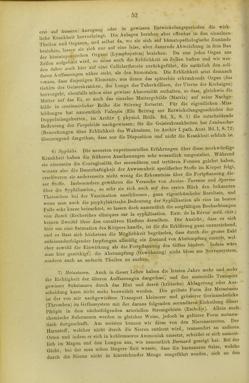 A PB-unir oder in gewissen Entwickelungsperioden die wirk- erst auf iUissere B ^ ^.^ ^^^^^^^ ^^^^ ^^^^^^^ einzelnen liehe ^^»■^^'^^'^^'^^'^^'^„/^Jibst da, wo sie sich auf hilmatopathologische Zustände Thailen '^'^ ^.^ ^.^^ ^ine leise, aber dauernde Abweichung in dem Bau derWlmLtopoetischen Organe (Lymphsystem) beziehen. Da nun jedes Organ aus /!llen aufgebaut wird, so muss auch die Erblichkeit an Zellen haften und wu- wer- T dvhcr auch hier auf eine Cellulartheorie zurückgeführt, die natürlich den soh- darcn Auffassungen näher steht, als den humoralen. Die Erblichkeit setzt demnach otIus dass diejenigen Elemente, aus denen das späterhin erkrankende Organ (das Gehirn des Geisteskranken, die Lunge des Tuberkulösen, der Uterus der Krebsigen) hervorgeht ebenfalls schon eine gewisse Abnormität enthalten, so dass, gleichwie die Mutter auf das Ei, so auch das einzelne Muttergebilde (Matrix) auf seine Nachge- bilde in continuirlicher Reihe .die Störung fortsetzt. Für die eigentlichen Miss- bildungen hat namentlich Val^tin (Ein Beitrag zur Entwickelungsgeschichte der DoppeLssgeburten, im Archiv f. physiol. HeUk. Bd. X, S. 1) die entscheidende Bedeutung der Vorgebüde nachgewiesen; für die Geisteskrankheiten h^t Leubmcher (Bemerkungen über ErbUchkeit des Wahnsinns, im Archiv f. path. Anat. Bd. I, S. /2) überzeugend dargethan, dass nur die Disposition und nicht die Krankheit erblich ist. 6) Syphüis. Die neuesten experimentellen Erfahrungen über diese merkwürdige Krankheit haben die früheren Anschauungen sehr wesentlich umgestaltet. Während sie einerseits die Contagiosität der secundären und tertiären Formen gelehrt haben, woraus also die Dauerhaftigkeit der Anwesenheit specifischer Stoffe im Korper folgt, erschweren sie andererseits nicht w.enig die Erkenntniss über die Fortpflanzung die- ser Stoffe. Insbesondere gewähren die Versuche von Auzias - Turenne und Sperrno über die Syphilisation, so sehr sie sich auch auf den ersten Blick den bekannten Thatsachen bei der Vaccination anschliessen, ganz eigenthümliche Resultate und wenn man auch die prophylaktische Bedeutung der Syphilisation als eine im besten Falle sehr kurze betrachtet, so lassen doch namentlich die sorgfältigen Beobachtungen von Bosch (Recherche« cliniques sur la syphilisation. Extr. de la Rdvue med. chir^ keinen Zweifel über den curativen Einfluss derselben. Die Ansicht, dass es sicn hier um eine Saturation des Körpers handle, ist für die Erklärung ganz unzui-eichend und es lässt sich höchstens die Möglichkeit begründen, dass durch die grosse Zahl aufeinanderfolgender Impfungen allmälig ein Zustand von Abstumpfung eintritt, wel- cher sowohl die Einwirkung als die Fortpflanzung des Giftes hindert. Indess wäre man hier genöthigt,. die Ahstumpfung (Gewöhnung) nicht bloss am Nervensystem, sondern auch an anderen Theilen zu suchen. 7) Metastasen. Auch in dieser Lehre haben die letzten Jahre mehr und mehr die Ric-htigkeit der. älteren Auffassungen dargethan, imd der materielle Transport . gewisser Substanzen durch das Blut und deren (kritische) Ablagerung oder Aus- scheidung kann nicht mehr bezweifelt werden. Die gröbste Form der Metastasen ist der von mir nachgewiesene Transport kleinerer und grösserer Gerinnselstucke (Thromben) im Gefasssystem mit der daraus folgenden secundären Einkeilung dieser Pfropfe in dem nächstfolgenden arteriellen Stromgebiete (Embolie). Allein auch chemische Substanzen werden in gleicher Weise, jedoch in gelöster Form metasta- tisch fortgeschafft. Am meisten kennen wir diess von den Nierensecrcten. Der Harnstoff, welcher nicht durch die Nieren entfernt wird, transsudirt an anderen Orten und indem er sich in kohlensaures Ammoniak umsetzt, scheidet er sich nament- lich im Magen und den Lungen aus, wie namentlich Bemard gezeigt hat. Bei der Gicht bei der man schon längere Zeit wusste, dass die harnsaureu Salze, welche durch' die Nieren nicht in hinreichender Menge ausgeführt werden, sich au den