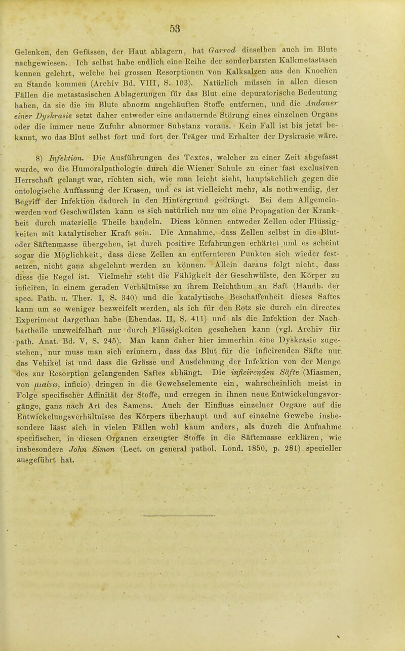 Gelenken, den Gefllssen, der Haut ablagern, hat Garrod dieselben auch im Blute nachgewiesen. Ich selbst habe endlich eine Reihe der sonderbarsten Kalkmetastasen kennen gelehrt, welche bei grossen Resorptionen von Kalksalzen aus den Knochen m Stande koniraeri (Archiv Bd. VIII, S. 103). Natürlich müssen in allen diesen Füllen die metastasischen Ablagerungen für das Blut eine depuratorische Bedeutung haben, da sie die im Blute abnorm angehäuften Stoffe entfernen, und die Andauer einer Dyslcrasie setzt daher entweder eine andauernde Störung eines einzelnen Organs oder die immer neue Zufuhr abnormer Substanz voraus. Kein Fall ist bis jetzt be- kannt, wo das Blut selbst fort und fort der. Träger und Erhalter der Dyskrasie wäre. 8) Infektion. Die Ausführungen des Textes, welcher zu einer Zeit abgefasst wurde, wo die Humoralpathologie durch die Wiener Schule zu einer fast exclusiven Herrschaft gelangt war, richten sich, wie man leicht sieht, hauptsächlich gegen die ontologische Auffassung der Krasen, und es ist vielleicht mehr, als nothwendig, der Begriff der Infektion dadurch in den Hintergrund gedrängt. Bei dem Allgemein- werden vori Geschwülsten kann es sich natürlich nur um eine Propagation der Krank- heit durch materielle Theile handeln. Diess können entweder Zellen oder Flüssig- keiten mit katalytischer Kraft sein. Die Annahme, dass Zellen selbst in die IJlut- oder Säftenmasse übergehen, ist durch positive Erfahrungen erhärtet und es scheint sogar die Möglichkeit, dass diese Zellen an entfernteren Punkten sich wieder fest- setzen, nicht ganz abgelehnt werden zu können. Allein daraus folgt nicht, dass diess die Regel ist. Vielmehr steht die Fähigkeit der Geschwülste, den Körper zu inficiren, in einem geraden Verhältnisse zu ihrem Reichthum an Saft (Haudb. der spec. Path. u. Ther. I, S. 340) nnd die katalytische Beschaffenheit dieses Saftes kann um so weniger bezweifelt werden, als ich für den Rotz sie durch ein directes Experiment dargethan habe (Ebendas. II, S. 411) und als die Infektion der Nach- bartheile unzweifelhaft nur durch Flüssigkeiten geschehen kann (vgl. Archiv für path. Anat. Bd. V, S. 245). Man kann daher hier immerhin eine Dyskrasie zuge- stehen, nur muss man sich erinnern, dass das Blut für die inficirenden Säfte nur. das Vehikel ist und dass die Grösse und Ausdehnung der Infektion von dei' Menge des zur Resorption gelangenden Saftes abhängt. Die inficirenden Säfte (Miasmen, von fiiaivco, inficio) dringen in die Gewebselemente ein, wahrscheinlich meist in Folge specifischer Affinität der Stoffe, und erregen in ihnen neue Entwickelungsvor- gänge, ganz nach Art des Samens. Auch der Einfluss einzelner Organe auf die Entwickelungsverhältnisse des Körpers überhaupt und auf einzelne Gewebe insbe- sondere lässt sich in vielen Fällen wohl kaum anders, als durch die Aufnahme specifischer, in diesen Organen erzeugter Stoffe in die Säftemasse erklären, wie insbesondere John Simon (Lect. on general pathol. Lond, 1850, p. 281) specieller ausgeführt hat.
