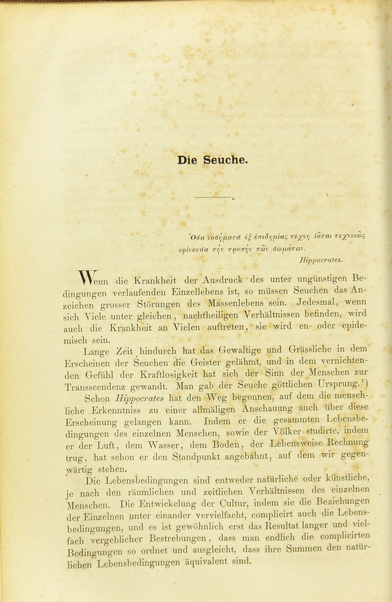 Die Seuche. Oda vod^fiara itnSijfiiag ri^VJ) larat Texvi-y.ag y.givoviSa tt/V rpoiT^v rov (Safiarav. Hippocrates. ^N^nn die Krankheit der Ausdruck des unter ungünstigen Be- dingungen verlaufenden Einzellebens ist, so müssen Seuchen das An- zeichen grosser Störungen des Massenlebens sein. Jedesmal, wenn sich Viele unter gleichen, nachtheiligen Verhältnissen befinden, wird auch die Krankheit an Vielen aufü-eten, sie wh-d en- oder epide- misch sein. Lange Zeit liindurch hat das Gewaltige und Grässhche in dem Erscheinen der Seuchen die Geister gelähmt, und in dem vernichten- den Gefühl der Kraftlosigkeit hat sich der Sinn der SIenschen zur Transscendenz gewandt. Man gab der Seuche götthchen Ursprung.') Schon Hippocrates hat den Weg begonnen, auf dem die mensch- liche Erkenntniss zu einer allmäligen Anschauung auch über diese Erscheinung gelangen kann. Indem er die gesammten Lebensbe- dingungen des einzelnen Menschen, sowie der Völker studirtc, indem er der Luft, dem V\^asser, dem Boden, der Lebensweise Reclmung trug, hat schon er den Standpunkt angebahnt, auf dem wir gegen- wärtig stehen. Die Lebensbedingungen sind entweder natürliche oder künstliche, je nach den räumlichen und zeithchen Verhältnissen des einzelnen Menschen. Die Entwickelung der Cultiir, indem sie die Beziehungen der Einzelnen unter einander vervielfacht, complicirt auch die Lebens- bedin<'-ungen, und es ist gewöhnlich erst das Resultat langer und viel- fach vergeblicher Bestrebungen, dass man endhch die complicirten Bedingungen so ordnet und ausgleicht, dass ihre Summen den natür- hchen Lebensbedingungen äquivalent sind.