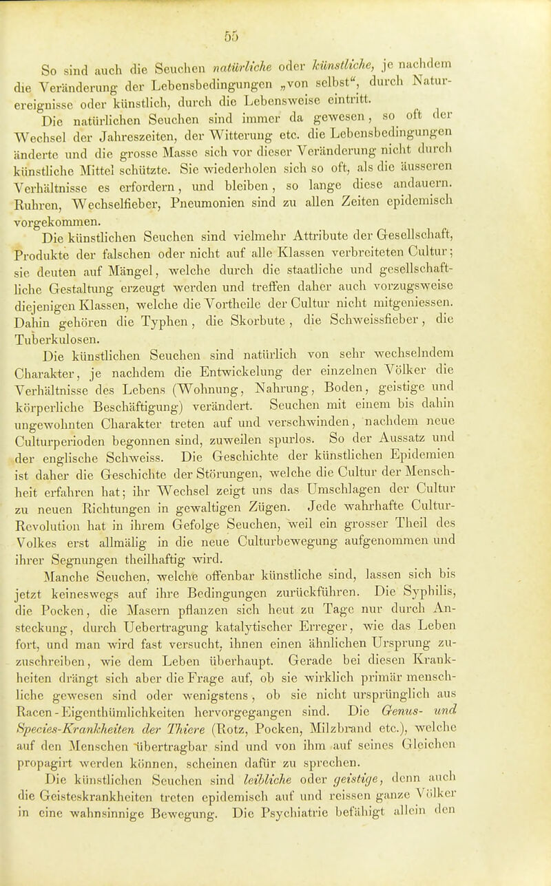 So sind auch die Scuclien natürliche oder künstliche, je nachdem die Veränderung der Lehensbedingungen „von selbst«, durch Natur- ereignisse oder künsthch, durch die Lebensweise eintritt. Die natürHchen Seuchen sind immer da gewesen, so oft der Wechsel der Jahreszeiten, der Witterung etc. die Lebensbedingungen änderte und die grosse Masse sich vor dieser Veränderung nicht durch künstliche Mittel schützte. Sie wiederholen sich so oft, als die äusseren Verhältnisse es erfordern, und bleiben, so lange diese andauern. Ruhren, Wechselfieber, Pneumonien sind zu allen Zeiten epidemisch vorgekommen. Die künstlichen Seuchen sind vielmehr Attribute der Gesellschaft, Produkte der falschen oder nicht auf alle Klassen verbreiteten Cultur; sie deuten auf Mängel, welche durch die staatliche und gesellschaft- hche Gestaltung erzeugt werden und treffen daher auch vorzugsweise diejenigen Klassen, welche die Vortheile der Cultur nicht mitgeniessen. Dalun gehören die Typhen, die Skorbute , die Schweissfieber, die Tuberkulosen. Die künstlichen Seuchen sind natürlich von sehr wechselndem Charakter, je nachdem die Entwickelung der einzelnen Völker die Verhältnisse des Lebens (Wohnung, Nahrung, Boden, geistige und körperliche Beschäftigung) verändert. Seuchen mit einem bis dahin ungewohnten Charakter treten auf und verschwinden, nachdem neue Culturperioden begonnen sind, zuweilen spurlos. So der Aussatz und der englische Schweiss. Die Geschichte der künstlichen Epidemien ist daher die Geschichte der Störungen, welche die Cultur der Mensch- heit erfahren hat; ihr Wechsel zeigt uns das Umschlagen der Cultur zu neuen Richtungen in gewaltigen Zügen. Jede wahrhafte Cultur- Revolution hat in ihi-em Gefolge Seuchen, weil ein grosser Theil des Volkes erst allmähg in die neue Culturbewegung aufgenommen und ihrer Segnungen theilhaftig wird. Manche Seuchen, welche offenbar künstliche sind, lassen sich bis jetzt keineswegs auf ihre Bedingungen zurückführen. Die Syphilis, die Pocken, die Masern pflanzen sich heut zu Tage nur durch An- steckung, durch Ueberti-agung katalytischer Erreger, wie das Leben fort, und man wird fast versucht, ihnen einen ähnlichen Ursprung zu- zuschreiben, wie dem Leben überhaupt. Gerade bei diesen Krank- heiten drängt sich aber die Frage auf, ob sie wirklich primär mensch- liche gewesen sind oder wenigstens, ob sie nicht ursprünglich aus Racen-Eigenthümlichkeiten hervorgegangen sind. Die Oenus- und Hpecies-Krankheiten der Thiere (Rotz, Pocken, Milzbrand etc.), welche auf den Menschen tibertragbar sind und von ihm auf seines Gleichen propagirt werden können, scheinen dafür zu sprechen. Die künstlichen Seuchen sind leihliche oder geistige, denn auch die Geisteskrankheiten treten epidemisch auf und reissen ganze Völker in eine wahnsinnige Bewegung. Die Psychiatrie befähigt allein den