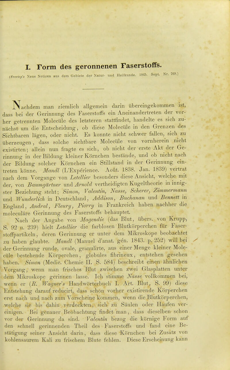 I. Form des geronnenen Faserstoffs. ,\i Neue Notizen aus dorn Gebiete der Natur- und Jloilkundo. i8\h. Sept. Nr. Nachdem man ziemlich allgemein darin übereingekommen ist, dass bei der Gerinnung des FaserstofFs ein Aneinandertreten der vor- her getrennten Molecüle des letzteren stattfindet, handelte es sich zu- nächst um die Entscheidung, ob diese Molecüle in den Grenzen des Sichtbaren lägen, oder nicht. Es konnte nicht schwer fallen, sich zu überzeugen, dass solche sichtbare Molecüle von vornherein nicht existirten; allein nun fragte es sich, ob nicht der erste Akt der Ge- rinnung in der Bildung kleiner Körnchen bestände, und ob nicht nach der Bildung solcher Körnchen ein Stillstand in der Gerinnung ein- treten könne. Mandl (L'Experience. Aoüt. 1838. Jan. 1839) vertrat nach dem Vorgange von LetelUer besonders diese Ansicht, welche mit der, von Baumgärtner imd Arnold vertheidigten Kugeltheorie in innig- ster Beziehung steht; Simon, Valentin, Nasse, Scherer, Zimmermann und Wunderlich in Deutschland, Addison, Buclianan und Bennett in England, Andral, Fleury, Piorry in Frankreich haben nachher die moleculäre Gerinnung des FaserstofFs behauptet. Nach der Angabe von Magendie (das Blut, übers, von Krupp, S. 92 u. 239) hielt LetelUer die farblosen Blutköi-perchen für Faser- stoffpai-tikeln, deren Gerinnung er unter dem Mikroskope beobachtet zu haben glaubte. Mandl (Manuel d'anat. gen. 1843. p. 252) will bei der Gerinnung runde, ovale, granulirte, aus einer Menge kleiner Mole- cüle bestehende Körperchen, globules fibrineux, entstehen gesehen haben. Simon (Medic. Chemie II. S. 584) beschreibt einen ähnlichen Vorgang, wenn man frisches Blut zwischen zwei Glasplatten unter dem Mikroskope gerinnen lasse. Ich stimme Nasse vollkommen bei, wenn er {B. Wagners Handwörterbuch I. Art. Blut, S. 99) diese Entstehung darauf reducirt, dass schon vorher existirende Körperchen erst nach und nach zum Vorscheine kommen, wenn die Blutkörperchen, welche sie bis dahin verdeckten, sich zu Säulen oder Haufen ver- einigen. Bei genauer Beobachtung findet man, dass dieselben schon vor der Gerinnung da sind. Valentin bezog die körnige Form auf den schnell gerinnenden Theil des Faserstoffs und fand eine Be- stätigung seiner Ansicht darin, dass diese Körnchen bei Zusatz von kohlensaurem Kali zu frischem Blute fehlen. Diese Erscheinung kann