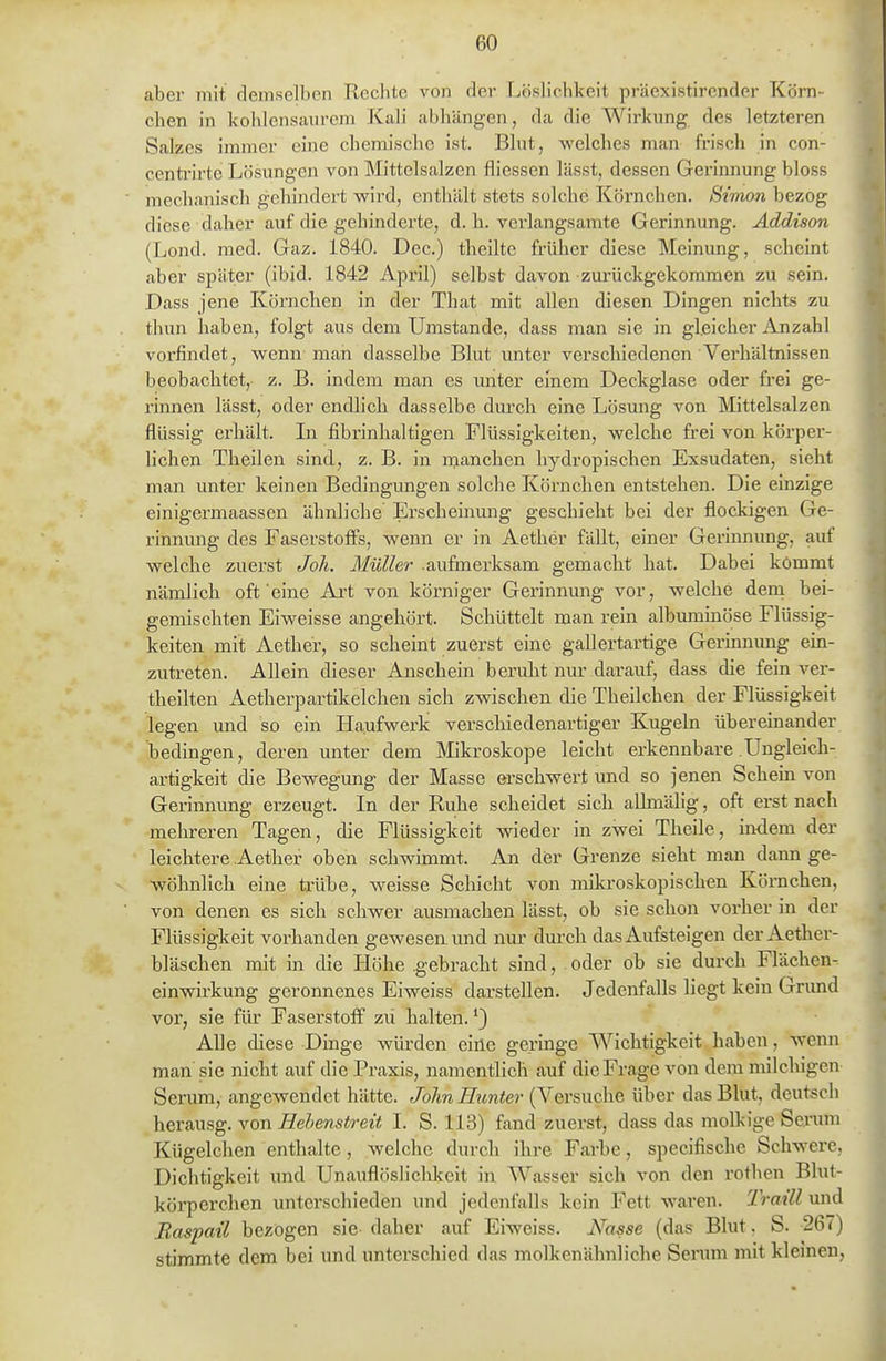 aber mit demselben Rechte von der Löslichkeit präexistirender Körn- chen in kohlensaurem Kali abhängen, da die Wirkung des letzteren Salzes immer eine chemische ist. Bhit, welches man frisch in con- ccnti'irte Lösungen von Mittelsalzen fliessen lässt, dessen Gerimiung bloss mechanisch geliindert wird, enthält stets solche Körnchen. Simon bezog diese daher auf die gehindeiie, d. h. verlangsamte Gerinnung. Addison (Lond. med. Gaz. 1840. Dec.) theilte früher diese Meinung, scheint aber später (ibid. 1842 April) selbst davon zurückgekommen zu sein. Dass jene Körnchen in der That mit allen diesen Dingen nichts zu thun haben, folgt aus dem Umstände, dass man sie in gleicher Anzahl vorfindet, wenn man dasselbe Blut imter verschiedenen Verhältnissen beobachtet, z. B. indem man es unter einem Deckglase oder frei ge- rimien lässt, oder endlich dasselbe diu'ch eine Lösmig von Mittelsalzen flüssig erhält. In fibrinhaltigen Flüssigkeiten, welche frei von körper- lichen Theilen sind, z. B. in manchen hydropischen Exsudaten, sieht man unter keinen Bedingungen solche Körnchen entstehen. Die einzige einigermaassen ähnliche Erscheinung geschieht bei der flockigen Ge- rinnung des Faserstofi^s, wenn er in Aether fällt, einer Gerinnung, auf welche zuerst Joh. Müller .aufmerksam gemacht hat. Dabei kömmt nämlich oft'eine Art von körniger Gerinnung vor, welche dern bei- gemischten Eiweisse angehört. Schüttelt man rein albuminöse Flüssig- keiten mit Aether, so scheint zuerst eine gallertartige Gerinnung ein- zutreten. Allein dieser Anschein beruht nur darauf, dass die fein ver- theilten Aetherpartikelchen sich zwischen die Theilchen der Flüssigkeit legen und so ein Plaufwerk verschiedenartiger Kugeln übereinander bedingen, deren unter dem Mikroskope leicht erkennbare Ungleich- artigkeit die Bewegung der Masse erschwert und so jenen Schein von Gerinnung erzeugt. In der Ruhe scheidet sich allniälig, oft erst nach mehreren Tagen, die Flüssigkeit wieder in zwei Theile, indem der leichtere Aether oben schwimmt. An d(3r Grenze sieht man dann ge- wöhnlich eine trübe, weisse Schicht von miliroskepischen Körnchen, von denen es sich schwer ausmachen lässt, ob sie schon vorher in der Flüssigkeit vorhanden gewesen und nur durch das Aufsteigen der Aether- bläschen mit in die Höhe .gebracht sind, oder ob sie durch Flächen- einwirkung geronnenes Eiweiss darstellen. Jedenfalls liegt kein Gnmd vor, sie für Faserstoff' zü halten.'} Alle diese Dinge würden eine geringe Wichtigkeit haben, wenn man'sie nicht auf die Praxis, namentlich auf die Frage von dem milclügen Serum, angewendet hätte. John Hunter (Versuche über das Blut, deutsch herausg. von liebenstreit I. S. 113) fand zuerst, dass das molkige Serum Kügelchen enthalte, welche durch ihre Farbe, specifische Schwere, Dichtigkeit imd UnauflöslicUceit in Wasser sich von den rothen Blut- köi'perchen untei'schiedcn und jedenfalls kein Fett waren. Traill und Baspail bezögen sie daher auf Eiweiss. Nasse (das Blut, S. 267) stimmte dem bei und unterschied das molkenähnliche Serum mit kleinen,