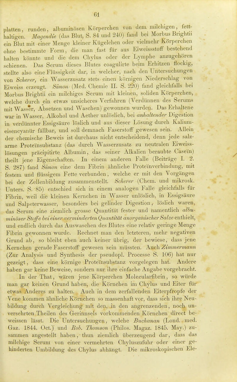 platten, runden, albuminösen Kürperclicn vuu dem iiulchigon, fett- haltigen. Magendie (das Blut, S. 84 und 240) fand bei Morbus Briglitu ein Blut mit einer Menge kleiner Kiigelchen oder vielmehr Körperchen ohne bestimmte Form, die man .fast für aus Eiweissstott bestehend halten könnte und die dem Chylus oder der Lymphe an/.ugehöi-en schienen. Das Serum dieses Blutes coagulirte beim Erhitzen flockig, stellte also eine Flüssigkeit dar, in welcher, nach den Untersuchungen von Scherer, ein Wasserzusatz stets-einen körnigen Niederschlag von Eiweiss erzeugt. Simon-{HqA. Chemie II. S. 220) fand gleichfalls bei Morbus Brightii ein milchiges Serum mit kleinen, soliden Körperchen, welche durch ein etwas unsicheres Verfahren (Verdünnen des Serums mit Wasser, Absetzen und Waschen) gewonnen wurden. Das Erhaltene war in Wasser, Alkohol und Aether unlöslich, bei anhaltender Digestion in verdünnter Essigsäm-e löshch und aus dieser Lösung durch Kalium- eisencyanür fällbar, und soll demnach Faserstoff gewesen sein. Allein der chemische Beweis ist durchaus nicht entscheidend, denn jede salz- arme Proteinsubstanz (das durch Wasserzusatz zu neutralen Eiweiss- lösungen präcipitirte Albumin, das seiner Alkalien laeraubte Casei'n) theilt jene Eigenschaften. In einem anderen Falle (Beiträge I. 2. S. 287) fand Simon eine dem Fibrin ähnliche Proteinverbindung, mit festem und flüssigem Fette verbunden, welche er mit den Vorgängen bei der Zellenbildung zusammenstellt. Scherer (Chem. und mikrosk. Unters. S. 85) entscliied sich in einem analogen Falle gleiclifalls für Fibrin, weil die kleinen Kernchen in Wasser imlösKch, in Essigsäure und Salpeterwasser, besonders bei gehnder Digestion,- löslich waren, das Serum eine ziemlich grosse Quantität fester und hamenthch albu- minöser Stoffe hei einer verminderten Quantität anorganischer Salze enthielt, imd endlich durch das Auswaschen des Blutes eine relativ geringe Menge Fibrin gewonnen wurde. Rechnet man den letzteren, mehr negativen Grund ab, so bleibt eben auch keiner übrig, der bewiese, dass jene Kernchen gerade Faserstoff gewesen sein müssten. Auch Zimmermann (Zur Analysis und Synthesis der pseudopl. Processc S. 106) hat nur gezeigt, dass eine körnige Proteinsubstanz vorgelegen hat. Andere haben gar keine Beweise, sondern nur. ihre einfache Angabe vorgebracht. In der That, wären jene Körperchen Mole.cularfibrin, so würde man gar keinen Grund haben, die Körnchen im Chylus und Eiter für etwas Anderes zu halten. Auch in dem zerfallenden Eiterpfropfe der Vene kommen ähnliche Körnchen so massenhaft vor, dass sich ihre Neu- bildung durch Vergleichung mit den, in den angrenzenden, noch un- versehrten Theilen des Gerinnsels vorkommenden Körnchen direct be- weissen lässt. Die Untersuchungen, welche Buchanan (Lond. med. Gaz. 1844. Oct.)' und Rob. Thomson (Philos. Magaz. 1845. May.) zu- sammen angestellt haben, thun ziemlich überzeugend dar, dass das milchige Serum von einer vermehrten Chyluszufuhr oder einer ge- hinderten Umbildung des Chylus abhängt. Die mikroskopischen Ele-