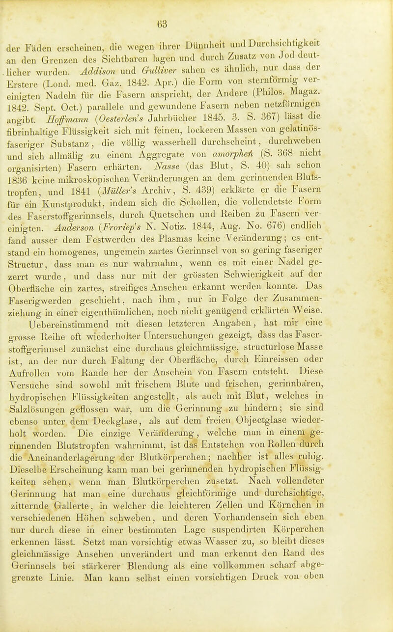 der Fäden erscheineu, die wegen ihrer Dünnheit und Durchsichtigkeit an den Grenzen de« Sichtbaren Uigen und durch Zusatz von Jod deut- licher wurden. Addism und Oulliver sahen es ilhnhch, nur dass der Erstere (Lond. med. Gaz. 1842. Apr.) die Form von sternförmig ver- einigten Nadeln für die Fasern anspricht, der Andere (Philos. Magaz. 1842. Sept. Oct.) parallele und gewundene Fasern neben netzfürmigcn angibt. Hoffmann [Oesterlens Jahrbücher 1845. 3. S. 367) lässt die fibrinhaltige Flüssigkeit sich mit feinen, lockeren Massen von gclatincis- faseriger Substanz, die völlig wasserhell durchscheint, durchweben und sich allmälig zu einem Aggregate von amorpheYi (S. 368 nicht organisirten) Fasern erhärten. Nasse (das Blut, S. 40) sah schon 1836 keine mikroskopischen Veränderungen an dem gerinnenden Bluts- tropfen, und 1841 {Müllers Archiv, S. 439) erklärte er die Fasern für em Kunstprodukt, indem sich die Schollen, die vollendetste Form des Faserstoffgerinnsels, durch Quetschen und Reiben zu Fasern ver- einigten. Anderson {Froriep's N. Notiz. 1844, Aug. No. 676) endlich ümd ausser dem Festwerden des Plasmas keine Veränderung; es ent- stand ein homogenes, ungemein zartes Gerinnsel von so gering faseriger Structiu-, dass man es nur wahrnahm, wenn es mit einer Nadel ge- zerrt wm-de, und dass nur mit der grössten Schwierigkeit auf der Obei-fläche ein zartes, streifiges Ansehen erkannt werden konnte. Das Faserigwerden geschieht, nach ihm, nur in Folge der Zusammen- ziehuug in einer eigenthümlichen, noch nicht genügend erklärten Weise. Uebereinstimmend mit diesen letzteren Angaben, hat mir eine grosse Eeihe oft wiederholter Untersuchungen gezeigt, dass das Faser- stoögerinnsel zunächst eine durchaus gleichmässige, structurlose Masse ist, an der nur durch Faltung der Oberfläche, durch Einreissen oder Aufrollen vom Rande her der Anschein von Fasern entsteht. Diese Versuche sind sowohl mit frischem Blute und frischen, gerinnbaren, hydropischen Flüssigkeiten angestellt, als auch mit Blut, welches in Salzlösungen geflossen war, um die Gerinnung zu hindern; sie sind ebenso unter dem Deckglase, als auf dem freien Objectglase wieder- holt worden. Die einzige Veränderung, welche man in einem ge- rinnenden Blutsü-opfen wahrnimmt, ist das Entstehen von Rollen durch die Aneinanderlagerung der Blutkörperchen; nachher ist alles ruhig. Dieselbe Erscheinung kann man bei gerinnenden hydi-opischen Flüssig- keiten sehen, wenn man Blutkörperchen zusetzt. Nach voUendeter Gerinnung hat man eine durchaus gleichförmige und durchsichtige, zitternde Gallerte, in welcher die leichteren ZeUen und Körnchen in verschiedenen ELöhen schweben, und deren Vorhandensein sich eben nur durch diese in einer bestimmten Lage suspendirtcn Körperchen erkennen lässt. Setzt man vorsichtig etwas Wasser zu, so bleibt dieses gleichmässige Ansehen unverändert und man erkennt den Rand des Gerinnsels bei stärkerer Blendung als eine vollkommen scharf abge- grenzte Linie. Man kann selbst einen vorsichtigen Druck von oben