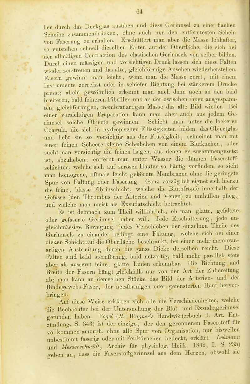 her ckirch das Deckglas ausüben und diess Gerinnsel zu einer flachen Scheibe zusammendrücken, ohne auch nur den entferntesten Schern von Fascrung zu erhalten. Erschüttert man aber die Masse lebhafter, so entstehen schnell dieselben Falten auf der Oberfläche, die sich bei der allmäligen Contraction des elastischen Gerinnsels von selber bilden. Durch einen massigen und vorsichtigen Druck lassen sich diese Falten wieder zerstreuen und das alte, gleichförmige Ansehen wiederherstellen. Fasern gewinnt man leicht, wenn man die Masse zerrt, mit einem Instrumente zerreisst oder in schiefer Richtung bei stärkerem Drucke presst; allein gewöhnlich erkennt man auch dann noch an den bald breiteren, bald feineren Fibrillen und an der zwischen ihnen ausgespann- ten, gleichförmigen, membranartigen Masse das alte Bild wieder. Bei einer vorsichtigen Ei-äparation kann man aber auch aus jedem Ge- rinnsel solche Objecte gewinnen. Schiebt man unter die lockeren Coagula, die sich in hydropischen Flüssigkeiten bilden, das Objectglas und hebt sie so vorsichtig aus der Flüssigkeit, schneidet man mit einer feinen Scheere Ideine Scheibchen von emem Blutkuchen, oder sucht man vorsichtig die feinen Lagen, aus denen er zusammengesetzt ist, abzuheben; entfernt man unter Wasser die dünnen Faserstoff- schichten, welche sich auf serösen Häuten so häufig vorfinden, so sieht man homogene, oftmals leicht gekörnte Membranen ohne die germgste Spur von Faltung oder Faserung. Ganz vorzüglich eignet sich hierzu die feine, blasse Fibrinschicht, welche die Blutpfröpfe innerhalb der Gefässe (den Thrombus der Arterien und Venen) zu umhüllen pflegt, und welche man meist als Exsudatschicht betrachtet. Es ist demnach zum Theil willkürlich, ob man glatte, gefaltete oder gefaserte Gerinnsel haben will. Jede Erschütterung, jede un- gleichmässige Bewegmig, jedes Verschieben der einzelnen Theile des Gerinnsels zu einander bedingt eine Faltung, welche sich bei einer dicken Schicht auf die Oberfläche beschränkt, bei einer mehr membran- artigen Ausbreitung durch die ganze Dicke derselben reicht. Diese Falten sind bald sternförmig, bald netzartig, bald mehr parallel, stets aber, als äusserst feine, glatte Linien erkennbar. Die Richtung und Breite der Fasern hängt gleichfalls nur von der Ai-t der Zubereitung ab; man kann an demselben Stücke das Bild der Arterien- und der Bindegewebs-Faser, der netzförmigen oder gefensterten Haut hervor- bringen. Auf diese Weise erklären sich aUe die Verschiedenheiten, welche die Beobachter bei der Untersuchung der Blut- und Exsudatgerinnsel gefunden haben. Vogel {B. Wagners Handwörterbuch I. Ai't. Ent- zündung. S. 343) ist der einzige, der den geronnenen Faserstoff' Tür vollkommen amorph, ohne alle Spur von Organisation, nur bisweilen unbestimmt faserig oder mit Fettkörnchen bedeckt, erklärt. Lehnann und Messerschmidt, Archiv für physiolog. Heilk. 1842, I. S. 235) geben an, dass die Faserstoffgerinnsel aus dem Herzen, obwohl sie