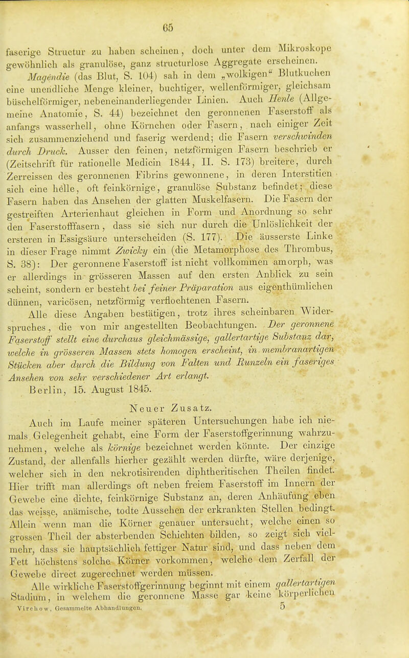 faserige Structur zu haben scheinen, tlocli unter dem Mikroskope gewöhnlich als granulöse, ganz structurlose Aggregate erscheinen. Ma(ßndie (das Blut, S. 1Ü4) sah in dem „wolkigen Blutkuchen eine unendliche Menge kleiner, buchtiger, wellenförmiger, gleichsam büschelförmiger, nebeneinanderliegender Linien. Auch llenle (Allge- meine Anatomie, S. 44) bezeichnet den geronnenen Faserstoff als anfangs wasserhell, ohne Körnchen oder Fasern, nach einiger Zeit sich zusammenziehend und faserig werdend; die Fasern verschwinden durch Druck. Ausser den feinen, netzförmigen Fasern beschrieb er (Zeitschrift für rationelle Medicin 1844, II. S. 173) breitere, durch Zerreissen des geronnenen Fibrins gewonnene, in deren Interstitien • sich eine helle, oft feinkörnige, granidöse Substanz befindet; diese Fasern haben das Ansehen der glatten Muskelfasern. Die Fasern der gestreiften Ai-terienhaut gleichen in Form und Anordnung so sehr den 'Faserstofffasern, dass sie sich nur durch die Unlöslichkeit der ersteren in Essigsäure unterscheiden (S. 177). Die äusserste Linke in dieser Frage nimmt Zwichy ein (die Metamorphose des Thrombus, ö. 38): Der geronnene Faserstoff ist nicht vollkommen amorph, was er allerdings in grösseren Massen auf den ersten Anblick zu sein scheint, sondern er besteht bei feiner Präparation aus eigenthümlichen dünnen, varicösen, netzförmig verflochtenen Fasern. Alle diese Angaben bestätigen, trotz ihres scheinbaren Wider- spruches , die von mir angestellten Beobachtungen. Der geronnene Faserstoff stellt eine durchaus gleichmüssige, gallertartige Substanz dar, tvelche in grösseren Massen stets homogen erscheint, in. membranartigen Stücken aber durch die Bildung von Falten und Runzeln ein faseriges. Ansehen von sehr verschiedener Art erlangt. Berlin, 15. August 1845. Neuer Zusatz. Auch im Laufe memer späteren Untersuchungen habe ich nie- mals. Gelegenheit gehabt, eine Form der Faserstotfgerinnung wahrzu- nehmen, welche als körnige bezeichnet werden könnte. Der einzige Zustand, der allenfalls hierher gezählt werden dürfte, wäre derjenige, welcher sich in den nekrotisirenden diphtheritischen Theilen findet. Hier ü'ifft man allerdings oft neben freiem Faserstoff im Innern der Gewebe eine dichte, feinkörnige Substanz an, deren Anhäufung eben das weisse, anämische, todte Aussehen der erkrankten Stellen bedmgt. Allein wenn man die Körner genauer untersucht, welche ehaen so grossen Theil der absterbenden Schichten bilden, so zeigt sich viel- mehr, dass sie hauptsächlich fettiger Natur sind, und dass neben dem Fett höchstens solche Körner vorkommen, welche dem Zerfall der Gewebe direct zugerechnet werden müssen. Alle wirkliche Faserstoifgerinnung beginnt mit einem gallertartigen Stadium, in welchem die geronnene Masse gar -keine körperlichen Vircliow, Oosammolto Aliliniullungon. 5