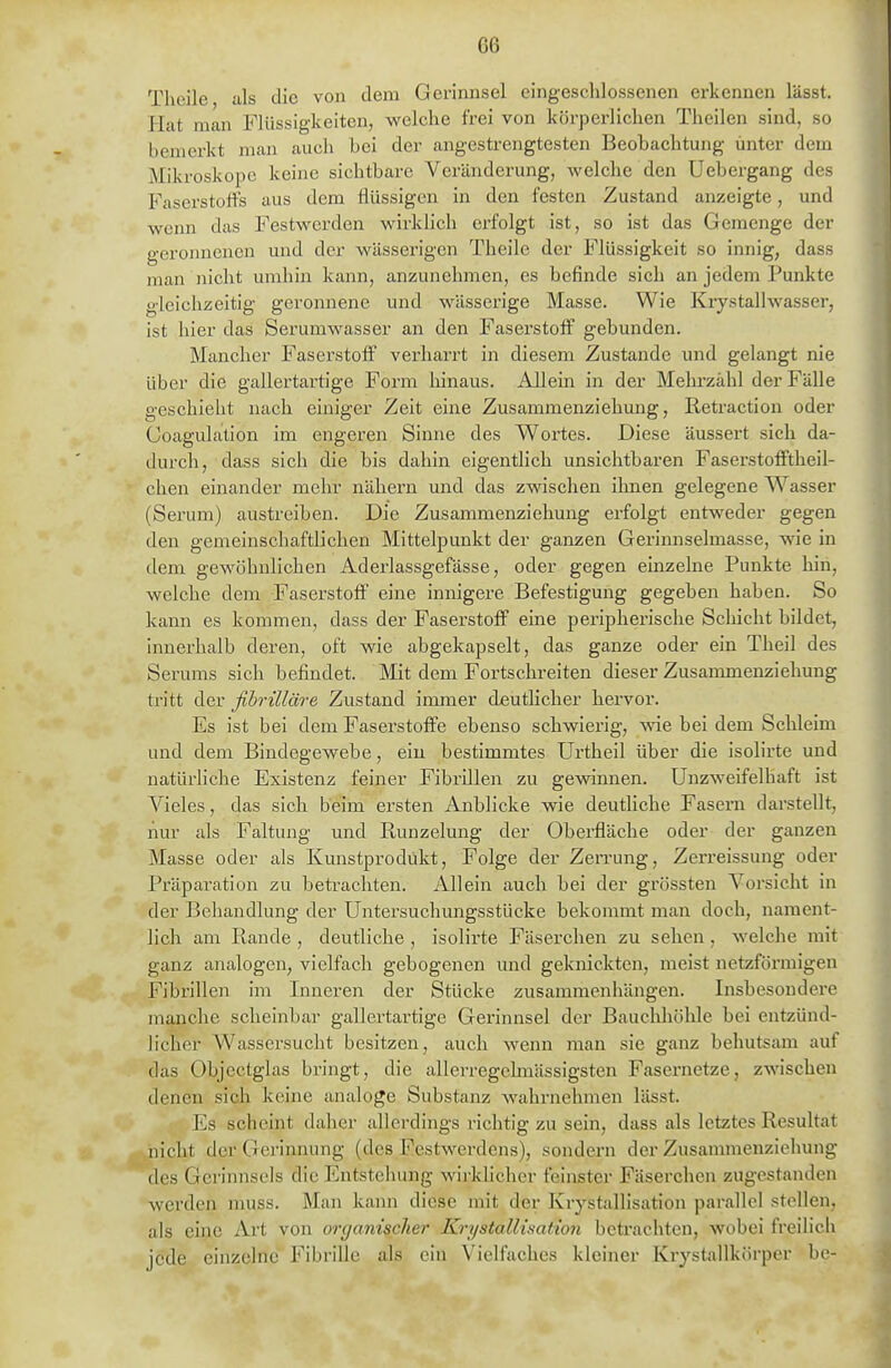 m Theile als die von dem Gerinnsel eingeschlossenen erkennen lässt. Hat man Flüssigkeiten, welche frei von körperlichen Theilen sind, so bemerkt man auch bei der angestrengtesten Beobachtung unter dem Mikroskope keine sichtbare Veränderung, welche den Uebergang des Faserstoffs aus dem flüssigen in den festen Zustand anzeigte, und wenn das Festwerden wirklich erfolgt ist, so ist das Gemenge der geronnenen und der wässerigen Theile der Flüssigkeit so innig, dass man nicht umhin kann, anzunehmen, es befinde sich an jedem Punkte gleichzeitig- geronnene und wässerige Masse. Wie Kiystallwasser, ist hier das Serumwasser an den Faserstoff gebunden. Mancher Faserstoff verharrt in diesem Zustande und gelangt nie über die gallertartige Form hinaus. Allein in der Mehrzahl der FäUe geschieht nach einiger Zeit eine Zusammenziehung, Retraction oder Goagulation im engeren Sinne des Wortes. Diese äussert sich da- durch, dass sich die bis dahin eigentlich unsichtbaren Faserstofftheil- chen einander mehr nähern und das zwischen ihnen gelegene Wasser (Serum) austreiben. Die Zusammenziehung erfolgt entweder gegen den gemeinschaftlichen Mittelpunkt der ganzen Gerinnselmasse, wie in dem gewöhnlichen Aderlassgefässe, oder gegen einzelne Punkte hin, welche dem Faserstoff eine innigere Befestigung gegeben haben. So kann es kommen, dass der Faserstoff eine peripherische Schicht bildet, innerhalb deren, oft wie abgekapselt, das ganze oder ein Theil des Serums sich befindet. Mit dem Fortschreiten dieser Zusammenziehung tritt der fibrilläre Zustand immer deutUcher hervor. Es ist bei dem Faserstoffe ebenso schwierig, wie bei dem Schleim und dem Bindegewebe, ein bestimmtes Urtheil über die isolirte und natürliche Existenz feiner Fibrillen zu gewinnen. Unzweifelhaft ist Vieles, das sich beim ersten Anblicke wie deutliche Fasern darstellt, nur als Faltung und Runzelung der Oberfläche oder der ganzen Masse oder als Kunstprodükt, Folge der Zerrung, Zerreissung oder Präparation zu betrachten. Allein auch bei der grössten Vorsicht in der Behandlung der Untersuchungsstücke bekommt man doch, nament- lich am Rande , deutliche , isolirte Fäserchen zu sehen, welche mit ganz analogen, vielfach gebogenen und geknickten, meist netzförmigen Fibrillen im Inneren der Stücke zusammenhängen. Insbesondere manche scheinbar gallertartige Gerinnsel der Bauchhöhle bei entzünd- licher Wassersucht besitzen, auch wenn man sie ganz behutsam auf das Objectglas bringt, die allerregelmässigsten Fasernetze, zwischen denen sich keine analoge Substanz wahrnehmen lässt. Es scheint daher allerdings richtig zu sein, dass als letztes Resultat nicht der Gerinnung (des Festwerdens), sondern der Zusammenziehung des Gerinnsels die Entstehung wirklicher feinster Fäserchen zugestanden werden nuiss. Man kann diese mit der Krystallisation parallel stellen, als eine Art von organischer Krystallisation betrachten, wobei freilich jede einzelne Fibrille als ein Vielfaches kleiner Krystallkörper be-