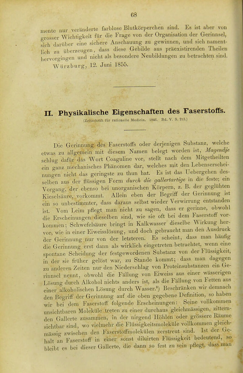 mente nur veränderte farblose Blutkörperchen sind. Es ist aber von P-rosscr Wichtigkeit für die Frage von der Organisation der Gerinnsel, sich darüber eine sichere Anschauung zu gewinnen,^ und sich nament- lich zu überzeugen, dass diese Gebilde aus präexistirenden Theilen hervoro-ingen und nicht als besondere Neubildungen zu betrachten sind. Würzburg, 12. Juni 1855. II. Physikalische Eigenschaften des Faserstoffs. (Zeitschrift für rationelle Medicin. 1846. Bd. V. S. 213.) Die Gerinnung des Faserstoffs oder derjenigen Substanz, welche etwas zu allgemein mit diesem Namen belegt worden ist, Magendie schlug dafür das Wort Coaguline vor, stellt nach dem Mitgetheüten ein ganz mechanisches Phänomen dar, welches mit den Lebenserschei- nungen nicht das geringste zu thun hat. Es ist das Uebergehen des- selben aus der flüssigen Form durch die gallertartige in die feste; em Vorgang, der ebenso bei unorganischen Körpern, z. B. der geglühten Kieselsäure, vorkommt. Allein eben der Begriff der Gerinnung ist ein so unbestimmter, dass daraus selbst wieder Verwirrung entstanden ist. Vom Leim pflegt man nicht zu sagen, dass er gerinne, obwohl die Erscheinungen dieselben sind, wie sie oft bei dem Faserstoff vor- kommen; Schwefelsäure bringt in Kalkwasser dieselbe Wirkung her- vor, wie in einer Eiweisslösung, und doch gebraucht man den Ausdi-uck der Gerinnung nur von der letzteren. Es scheint, dass man häufig die Gerinnung erst dann als wirklich eingetreten betrachtet, wenn eme spontane Scheidung der festgewordenen Substanz von der Flüssigkeit, in der sie früher gelöst war, zu Stande kommt; dass man dagegen zu anderen Zeiten nur den Niederschlag von Proteinsubstanzen em Ge- rinnsel nennt, obwohl die Fällung von Eiweiss aus einer wässerigen Lösuno- durch Alkohol nichts anders ist, als die Fällung von Fetten aus einer alkoholischen Lösung durch Wasser.') Beschränken wir demnach den Begriff der Gerinnung auf die oben gegebene Definition, so haben wir bei dem Faserstoff folgende Erscheinungen: Seine vollkommen unsichtbaren Moleküle treten zu einer durchaus gleiclunässigen, zittern- den Gallerte zusammen, in der nirgend Höhlen oder grössere Räume sichtbar sind, wo vielmehr die FlUssigkeitsmoleküle vollkommen gleich- mässio- zwischen den Faserstoffmolekülen zerstreut sind. Ist der Ge- halt Tn Faserstoff in einer sonst diluirten Flüssigkeit bedeutend, so bleibt CS bei dieser Gallerte, die dann so fest zu sein pflegt, dass man