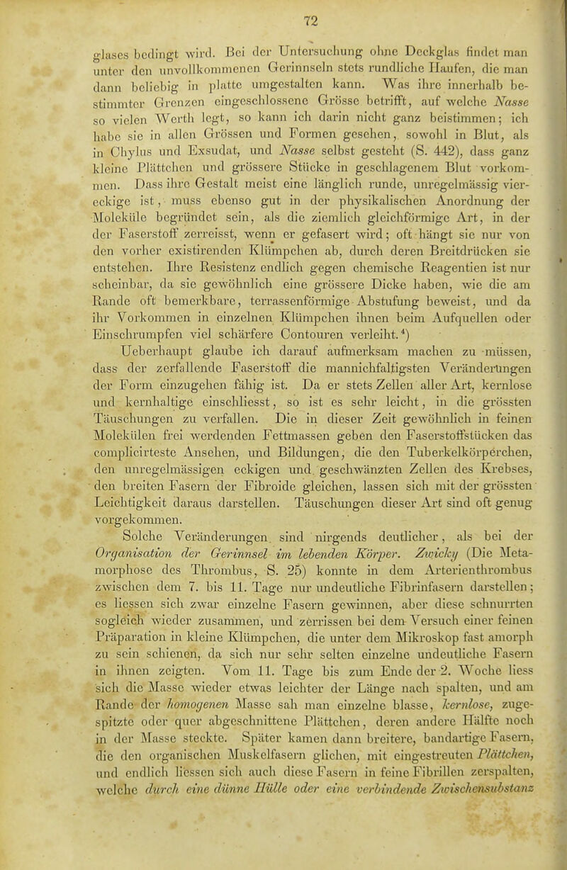 glases bedingt wird. Bei der Untersuchung ohne Deckglas findet man unter den unvollkommenen Gerinnseln stets rundliche Haufen, die man dann beliebig in platte umgestalten kann. Was ihre innerhalb be- stimmter Grenzen eingeschlossene Grösse betrifft, auf welche Nasse so vielen Werth legt, so kann ich darin nicht ganz beistimmen; ich habe sie in allen Grössen und Formen gesehen, sowohl in Blut, als in Chyliis und Exsudat, und Nasse selbst gesteht (S. 442), dass ganz kleine Pliittchen und grössere Stücke in geschlagenem Blut vorkom- men. Dass ilare Gestalt meist eine länglich i'unde, uni-egelmässig vier- eckige ist, muss ebenso gut in der physikalischen Anordnung der Moleküle begründet sein, als die ziemlich gleichförmige Art, in der der Faserstoff zerreisst, wenn er gefasert wird; oft hängt sie nur von den vorher existirenden Klümpchen ab, durch deren Breitdrücken sie entstehen. Ihre Resistenz endlich gegen chemische Reagentien ist nur scheinbar, da sie gewöhnlich eine grössere Dicke haben, wie die am Rande oft bemerkbare, terrassenförmige Abstufung beweist, imd da ihr Vorkommen in einzelnen Klümpchen ihnen beim Aufquellen oder Einschrumpfen viel schärfere Contouren verleiht.^) Ueberhaupt glaube ich darauf aufmerksam machen zu müssen, dass der zerfallende Faserstoff die mannichfaltigsten Veränderungen der Form einzugehen fähig ist. Da er stets Zellen aller Art, kernlose und kernhaltige einschliesst, so ist es sein* leicht, in die grössten Täuschungen zu verfallen. Die in dieser Zeit gewöhnlich in feinen Molekülen frei werdenden Fettmassen geben den Faserstoffstücken das complicirteste Ansehen, und Bildungen, die den Tuberkelkörperchen, den unregelmässigen eckigen und. gescliwänzten Zellen des Ka-ebses, den breiten Fasern der Fibroide gleichen, lassen sich mit der grössten' Leichtigkeit daraus darstellen. Täuschungen dieser Art sind oft genug vorgekommen. Solche Veränderungen, sind nirgends deutlicher, als bei der Organisation der Gerinnsel im lebenden Körper. Zivicky (Die Meta- morphose des Thrombus, S. 25) konnte in dem Arterienthrombus zwischen dem 7. bis 11. Tage nur undeutliche Fibrinfasern darstellen; es Hessen sicli zwar einzelne Fasern gewinnen, aber diese schnurrten sogleich wieder zusammen, und zerrissen bei dem A'^ersuch einer feinen Präparation in kleine Klümpchen, die unter dem Mikroskop fast amorph zu sein schienen, da sich nur sehr selten einzelne undeutliche Fasern in ihnen zeigten. Vom 11. Tage bis zum Ende der-2. Woche Hess sich die Masse wieder etwas leichter der Länge nach spalten, und am Rande der homogenen Masse sah man einzelne blasse, kernlose, zuge- spitzte oder quer abgeschnittene Plättchen, deren andere Hälfte noch in der Masse steckte. Später kamen dann breitere, bandartige Fasern, die den organischen Muskelfasern glichen, mit eingesti'euten P^ä«cÄen, und endlich Hessen sich auch diese Fasern in feine FibriUen zerspalten, welche durch eine dünne Hülle oder eine verbindende Zwischensubstanz