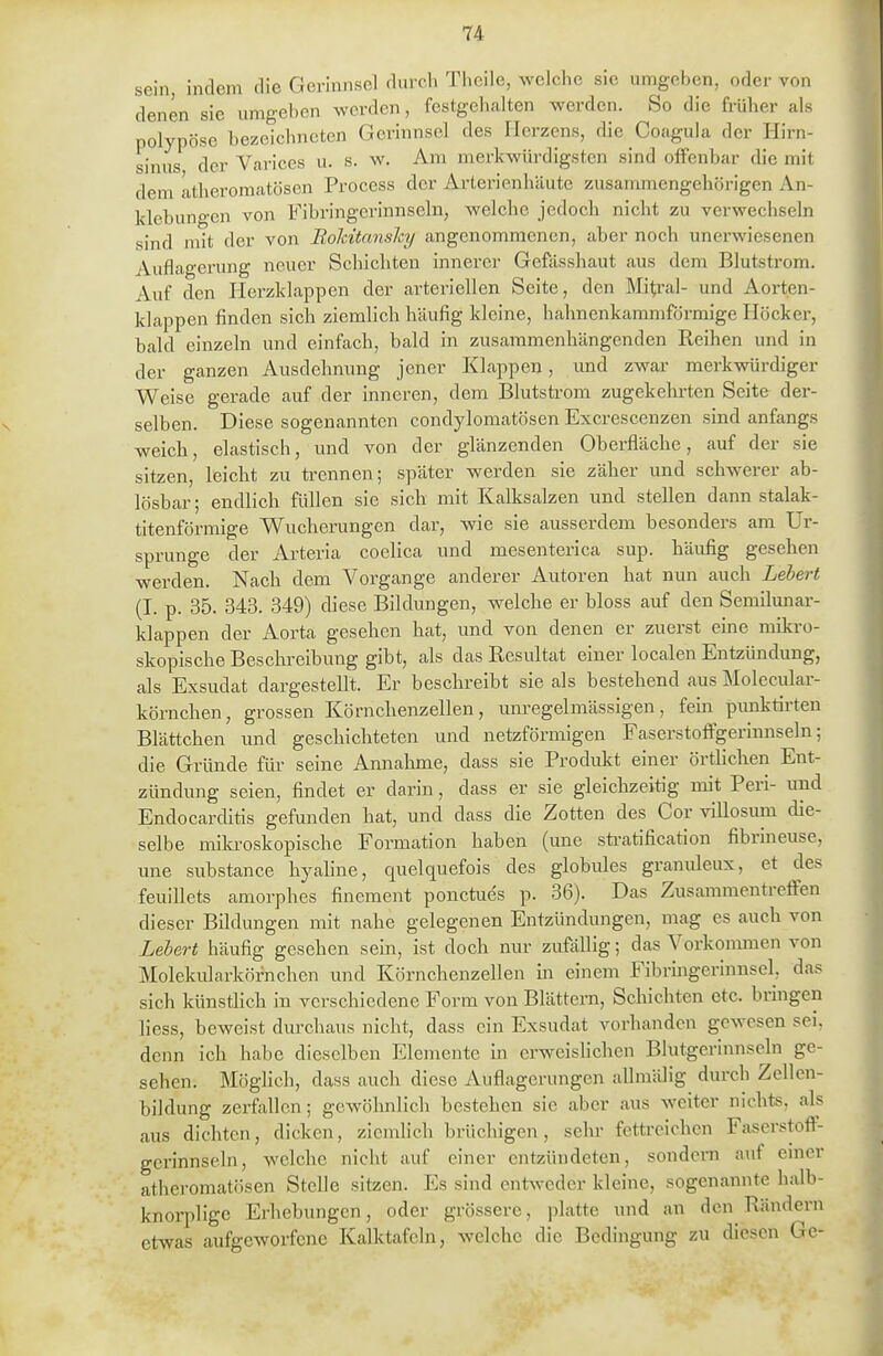 sein, indem die Gerinnsel durch Theile, welche sie umgeben, oder von denen sie umgeben werden, festgehalten werden. So die früher als polypöse bezeichneten Gerinnsel des Herzens, die Coagula der Hirn- sinus der Varices u. s. w. Am merkwürdigsten sind offenbar die mit dem atheromatösen Process der Arterienhäute zusanunengehörigen An- klebungen von Fibringei'innseln, welche jedoch nicht zu verwechseln sind mit der von Roldtansky angenommenen, aber noch unerwiesenen Auflagerung neuer Schichten innerer Gefässhaut aus dem Blutstrom. Auf den Herzklappen der arteriellen Seite, den Mitral- und Aorten- klappen finden sich ziemlich häufig kleine, hahnenkammförmige Höcker, bald einzeln und einfach, bald in zusammenhängenden Reihen und in der ganzen Ausdehnung jener Klappen, und zwar merkwürdiger Weise gerade auf der inneren, dem Blutstrom zugekehrten Seite der- selben. Diese sogenannten condylomatösen Excrescenzen sind anfangs weich, elastisch, und von der glänzenden Oberfläche, auf der sie sitzen, leicht zu trennen; später werden sie zäher und schwerer ab- lösbar ; endlich füllen sie sich mit Kalksalzen und stellen dann stalak- titenförmige Wucherungen dar, wie sie ausserdem besonders am Ur- sprünge der Arteria coelica und mesenterica sup. häufig gesehen werden. Nach dem Vorgange anderer Autoren hat nun auch Lebert (I. p. 35. 343. 349) diese Bildungen, welche er bloss auf den Semilunar- Idappen der Aorta gesehen hat, und von denen er zuerst eine mikro- skopische Beschreibung gibt, als das Resultat einer localen Entzündung, als Exsudat dargestellt. Er beschreibt sie als bestehend aus Molecular- körnchen, grossen Körnchenzellen, unregelmässigen, fem punktirten Blättchen und geschichteten und netzförmigen Faserstoffgerinnseln; die Gründe für seine Annahme, dass sie Produkt einer örthclien Ent- zündung seien, findet er darin, dass er sie gleichzeitig mit Peri- und Endocarditis gefunden hat, und dass die Zotten des Cor villosum die- selbe mila-oskopische Formation haben (une sü-atification fibrineuse, une substance hyaline, quelquefois des globiües granuleux, et des feuiUcts amorphes finement ponctues p. 36). Das Zusammentreffen dieser Bildungen mit nahe gelegenen Entzündungen, mag es auch von Lebert häufig gesehen sein, ist doch mir zufällig; das Vorkommen von Molekidarköfnchen und Körnchenzellen in einem Fibringerinnsel, das sich künstlich in verschiedene Form von Blättern, Schichten etc. bringen liess, beweist durchaus nicht, dass ein Exsudat vorhanden gewesen sei. denn ich habe dieselben Elemente in erweislichen Blutgerinnseln ge- sehen. Möglich, dass auch diese Auflagerungen allmälig durch Zellcn- bildung zerfallen; gewöhnlich bestehen sie aber aus weiter nichts, als aus dichten, dicken, ziemlich brüchigen, sehr fettreichen Faserstoft- gerinnseln, welche nicht auf einer entzündeten, sondern auf einer atheromatösen Stelle sitzen. Es sind enfrvN^eder kleine, sogenannte halb- knorplige Erhebungen, oder grössere, platte und an den Rändern etwas aufgeworfene Kalktafeln, welche die Bedingung zu diesen Gc-