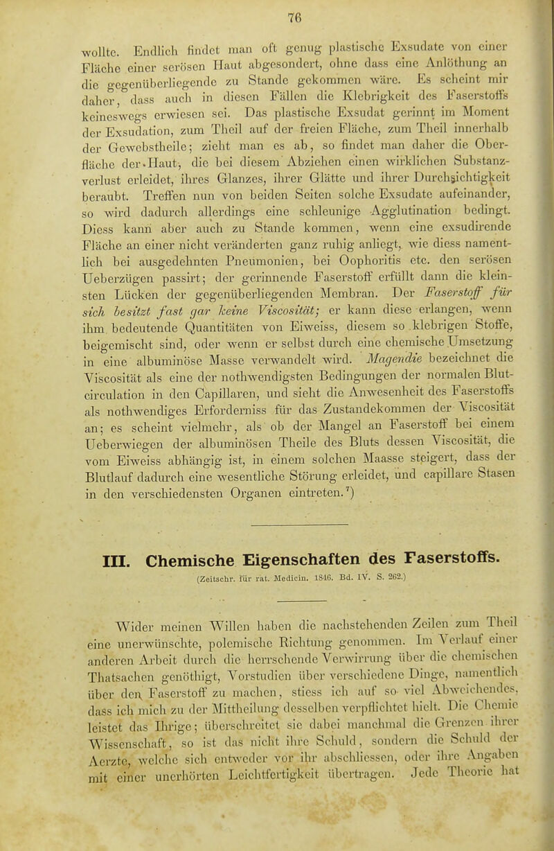 wollte. Endlich findet man oft genug pluhtisciic Exsudate von einer Fläche einer serösen Haut abgesondert, ohne dass eine Anlöthung an die gegenüberliegende zu Stande gekommen wäre. Es scheint mir daher dass auch in diesen Fällen die Klebrigkeit des Faserstoffs keineswegs erwiesen sei. Das plastische Exsudat gerinnt im Moment der Exsudation, zum Theil auf der freien Fläche, zum Theil innerhalb der Gewcbstheile; zieht man es ab, so findet man daher die Ober- fläche der.Haut-, die bei diesem Abziehen einen wirklichen Substanz- verlust erleidet, ihres Glanzes, ihrer Glätte und ihrer Durchsichtigkeit beraubt. Treffen nun von beiden Seiten solche Exsudate aufeinander, so wird dadurch allerdings eine schleunige Agglutination bedingt. Diess kann aber auch zu Stande kommen, wenn eine exsudirende Fläche an einer nicht veränderten ganz ruhig anliegt, wie diess nament- lich bei ausgedehnten Pneumonien, bei Oophoritis etc. den serösen Ueberzügen passirt; der gerinnende Faserstoff erfüllt dann die klein- sten Lücken der gegenüberliegenden Membran. Der Faserstoff für sich besitzt fast gar keine Viscosität; er kann diese erlangen, wenn ilnn. bedeutende Quantitäten von Eiweiss, diesem so klebrigen Stoflfe, beigemischt sind, oder wenn er selbst durch eine chemische .Umsetzung in eine albuminöse Masse verwandelt wii'd. Magendie bezeichnet die Viscosität als eine der nothwendigsten Bedingungen der normalen Blut- circulation in den Capillaren, und sieht die Anwesenheit des Faserstoffs als nothwendiges Erforderniss für das Zustandekommen der Viscosität an; es scheint vielmehr, als ob der Mangel an Faserstoff bei einem Ueberwiegen der albuminösen Theile des Bluts dessen Viscosität, die vom Eiweiss abhängig ist, in einem solchen Maasse steigert, dass der Blutlauf dadurch eine wesentliche Störung erleidet, und capillare Stasen in den verschiedensten Organen eintreten.') III. Chemische Eigenschaften des Faserstoffs. (Zeitschr. für rat. Medicin. 1816. Bd. IV. S. 262.) Wider meinen Willen haben die nachstehenden Zeilen zum Theil eine unerwünschte, polemische Richtung genommen. Im Verlauf emer anderen Ai'beit durch die herrschende Verwirrung über die chemischen Thatsachen gcnöthigt, Vorstudien über verschiedene Dinge, namentlich über den, Faserstoff zu machen, stiess ich auf so viel Abweichendes, dass ich mich zu der Mittheilung desselben verpflichtet hielt. Die Chemie leistet das Ilirige; überschreitet sie dabei manchmal die Grenzen ihrer Wissenschaft, so ist das nicht ihre Schuld, sondern die Schuld der Aerzte, welche sich ent^vedcr vor ihr abschliessen, oder ihre Angaben mit einer unerhörten Leichtfertigkeit übertragen. Jede Theorie hat