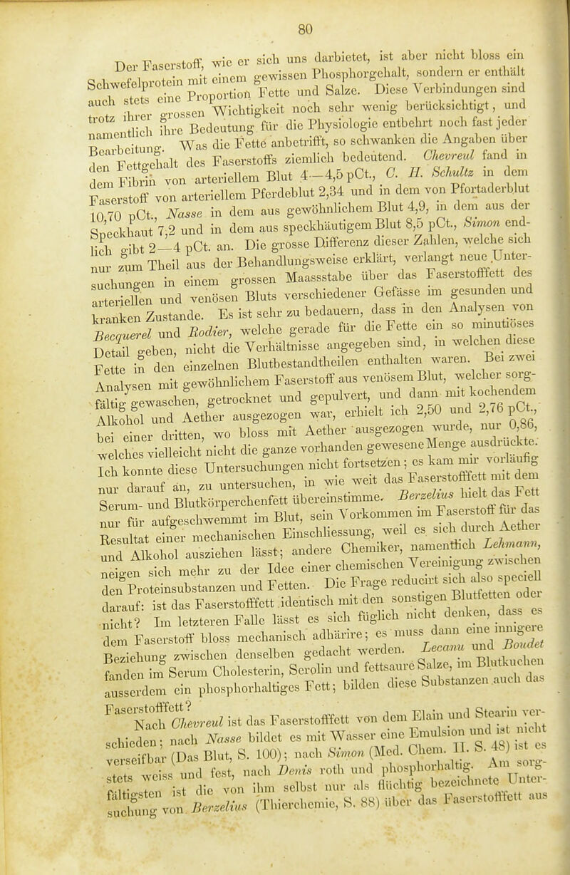 n F -Stoff wie er sicli uns darbietet, ist aber nicht bloss ein 0 1 fi nf?;,. mit einem gewissen Phosphorgebalt, sondern er enthält ^ rsttfenTS^^^^^^^ Sake. Diese Verbindungen sind auch stets em^^ Dichtigkeit noch sehr wenig berücksichtigt, und !amenüich Ihre Bedeutung für die Physiologie entbehrt noch fast jeder ?! ] Pituno- Was die Fettö anbetrifft, so schwanken die Angaben über 1 nFett^ehalt des Faserstoffs ziemlich bedeutend. Chevreul fand in femS von arteriellem Blut 4-4,5pCt 6' IL SckuU. in em Faserstoff von arteriellem Pferdeblut 2,34 und m dem von Pfortaderb ut mO pCt., Nasse in dem aus gewöhnlichem Blut 4,9, m dem aus der . Soeckhaut 7,2 und in dem aus speckhäutigem Blut 8,5 pCt, Szmon end- 7oh o-ibt 2-4 pCt. an. Die grosse Differenz dieser Zahlen, welche sich nur zum Theil aus der Behandlungsweise erldärt, verlangt neue Unter- suchungen in einem grossen Maassstabe über das Faserstofffett des artSen und venösen Bluts verschiedener Gefässe nn gesunden und Banken Zustande. Es ist sehr zu bedauern, dass m den A^ialysen von Becauerel und Bodier, welche gerade für die Fette em so mmutiose Detail^eben, nicht die Verhältnisse angegeben smd, m welchen diese Fete in den einzelnen Blutbestandtheilen enthalten waren. Bei zwei AnX en mit gewöhnlichem Faserstoff aus venösem Blut, welcher sorg- S-scbe'n, getrocknet und g^l-l-^^^ ^-V'r.VT2t6tcr- Alkiol und Aether ausgezogen war, erhielt ich 2,50 und 2 76 pCt ^fl„.<Be...—^^^^ nur darauf an, zu unteisucnen, m vv Serum- und Blutkörperchenfett überemstimme. Berzehus ^^fj^ ^f' nTTür aufgeschweLit im Blut, sein Vorkommen im Fasexstoff fu da^^ TsulUt einer mechanischen Einschhessung, weil es sich durch Aethei unT^kohol ausziehen lässt ; andere Chemiker, namenthch LeJmann, ::ite™mehr zu der Idee einer chemischen Vereimgung zw.ch^^^ den Proteinsubstanzen und Fetten. Die Frage -^u-t sich^^^^^^^ darauf: ist das Faserstofffett identisch nnt den sonstigen Blutfettei odei •St Im letzteren Falle lässt es sich füglich nicht denken, dass e dem Faserstoff bloss mechanisch adhärire; es muss dann en^e iiniige.e Sehung zwischen denselben gedacht werden. Lecanu --f j^u^^^ fanden im Serum Cholesterin, Serolin und fettsaure Salze im Blutkuchen iTsserdem ein phosphorhaltiges Fettbilden diese Substanzen auch das ^'''tTcLreul ist das Faserstofffett von dem Elain und Stearin vor schieden; nach Nasse bildet es mit Wasser eine Emulsion und i^ ^^^^^^^^ ver eifbi (Das Blut, S. 100); nach Simon (Med. Chem. II. S. 48 ist e ■ Tt? weiss und fest, nach Denis roth und phosphorhaltig. Am soig t^l- iThi L von ilim selbst nur als flüchtig bezeichnete Unter- fuX von