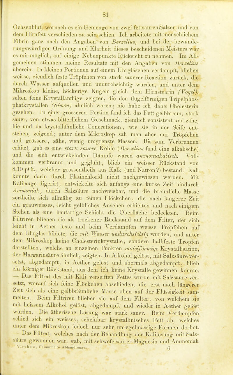 Ochscnbliit, wonuicli es ein Genicnge von zwei fcttsaureiiSalzen und von dem Hirnfett verschieden zu sein-schien. Icli arbeitete mit menschlicliem Fibrin ganz nacli den Angaben' von Berzelius, und bei der bewunde- rungswürdigen Ordnung und Klarheit dieses besclieidenen Meistci-s war es mir möghch, auf einige Nebenpunktc Rücksicht zu nehmen. Im AlJ- gemeinen stimmen meine Resultate mit den Angaben von Berzelius überein. In kleinen Portionen auf einem Uhrgläschen verdampft, blieben weisse, ziendich feste Tröpfchen von stark sauerer Reaction zurück, die durch Wasser aufquollen und undurchsichtig wurden, und unter dem Mikroskop kleine, höckerige Kugeln gleich dem liirnstearin (Vogel), selten feine Krystallanflüge zeigten, die den flügeiförmigen Tripelphos- phatkiystallen (Simon) ähnlich waren; nie habe ich dabei Cholesterin gesehen. In einer grösseren Portion fand ich das Fett gelbbraun, stark sauer, von etwas bitterUchem Geschmack, ziemlich consistent und zähe, hie und da kiystallähnhche Concretionen, wie sie in der Seife ent- stehen, zeigend; unter dem Mikroskop sah man aber nur Tröpfchen und grössere, zähe, wenig umgrenzte Massen. Bis zum Verbrennen erhitzt, gab es eine stark sauere Kohle {Berzelius fand eine allcalische) und die sich entwickelnden Dämpfe waren ammoniakalisch. Voll- kommen verbrannt und geglüht, blieb ein weisser Rückstand von 8,10 pCt., welcher grossentheils aus Kalk (und Natron?) bestand; Kali konnte darin dm-ch Platinchlorid nicht nachgewiesen werden. Mit Kalilauge digerirt, entwickelte sich anfangs eine kurze Zeit hindurch Ammoniak, durch Salzsäure nachweisbar, und die bräunliche Masse zertheilte sich allmähg zu feinen Flöckchen, die nach längerer Zeit ein grauweisses, leicht gelbliches Ansehen erhielten und nach einigem Stehen als eine hautartige Schicht die Oberfläche bedeckten. Beim Filtriren blieben sie als trockener Rückstand auf dem Filter, der sich leicht in Aether löste und beim Verdampfen weisse Tröpfchen auf dem Uhrglas bildete, die mit Wasser undurchsichtig wurden, und unter dem Mikroskop keine Cholesterinkrystalle, sondern halbfeste Tropfen darstellten, welche an einzelnen Punkten nadeiförmige Krystallisation, der Margarinsäure ähnlich, zeigten. In Alkohol gelöst, mit Salzsäure ver- setzt, abgedampft, in Aether gelöst und abermals abgedampft, blieb ein körniger Rückstand, aus dem ich keine Krystalle gewinnen konnte. — Das Filtrat des mit Kali verseiften Fettes wurde mit Salzsäure ver- setzt, worauf sich feine Flöckchen abschieden, die erst nach längerer Zeit sich als eine gelbbräunliche Masse oben auf der Flüssigkeit sam- melten. Beim Filtriren blieben sie auf dem Filter, von welchem sie mit heissem Alkohol gelöst, abgedampft und wieder in Aether gelöst wurden. Die ätherische Lösung war stark sauer. Beim Verdampfen schied sich ein weisses, scheinbar krystallinisohes Fett ab, welches unter dem Mikroskop jedoch nur sehr unregelmässige Formen darbot. — Das Filtrat, welches nach der Behandlung der Kahlösung mit Salz- säure gewonnen war, gab, mit schwefelsaurer Magnesia und Ammoniak Vircliow, Gotiiiiiimolto Abliuiidlungcii. {!