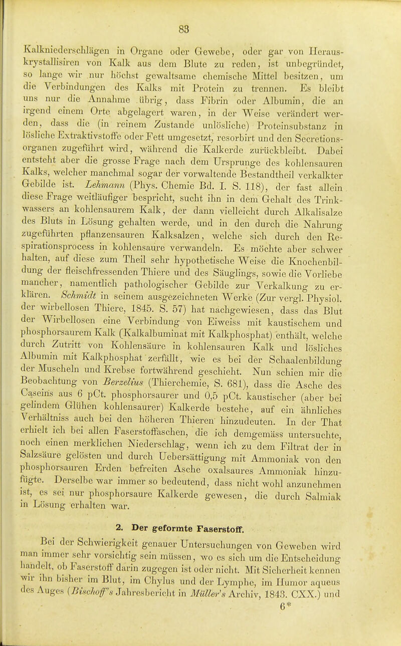 Kalknicderschlügen in Organe oder Gewebe, oder gar von Ileraus- krystallisiren von Kalk aus dem Blute zu reden, ist unbegründet, so lange -svir nur höchst gewaltsame chemische Mittel besitzen, um die Verbindungen des Kalks mit Protein zu trennen. Es bleibt uns nur die Annahme übrig, dass Fibrin oder Albumin, die an irgend einem Orte abgelagert waren, in der Weise verändert wer- den, dass die (in reinem Zustande unlösliche) Proteinsubstanz in lösliche Extraktivstoffe oder Fett umgesetzt, resorbirt und den Secretions- organen zugeführt wird, während die Kalkerde zurückbleibt. Dabei entsteht aber die grosse Frage nach dem Ursprünge des kohlensauren Kalks, welcher manchmal sogar der vorwaltende Bestandtheil verkalkter Gebilde ist. Lehmann (Phys. Chemie Bd. I. S. 118), der fast allein diese Frage weitläufiger bespricht, sucht ihn in dem Gehalt des Trink- wassers an kohlensaurem Kalk, der dann vielleicht durch Alkalisalze des Bluts in Lösung gehalten werde, und in den durch die Nahrung zugeführten pflanzensauren Kalksalzen, welche sich durch den Re- spirationsprocess in kohlensaure verwandeln. Es möchte aber schwer halten, auf diese zum Theil sehr hypothetische Weise die Knochenbil- dung der fleischfressenden Thiere und des Säuglings, sowie die Vorliebe mancher, namentlich pathologischer Gebilde zur Verkalkung zu er- klären. Schmidt in seinem ausgezeichneten Werke (Zur vergl. Physiol. der wirbeUosen Thiere, 1845. S. 57) hat nachgewiesen, dass das Blut der Wirbellosen eine Verbindung von Eiweiss mit kaustischem und phosphorsaurem Kalk (Kalkalbuminat mit Kalkphosphat) enthält, welche durch Zutritt von Kohlensäure in kohlensauren Kalk und lösliches Albumin mit Kalkphosphat zerfällt, wie es bei der Schaalenbildung der Muscheln und Krebse fortwährend geschieht. Nun schien mir die Beobachtung von Berzelius (Thierchemie, S. 681), dass die Asche des Caseiris aus 6 pCt. phosphorsaurer und 0,5 pCt. kaustischer (aber bei gehndeni Glühen kohlensaurer) Kallcerde bestehe, auf ein ähnliches Verhältmss auch bei den höheren Thieren hinzudeuten. In der That erhielt ich bei allen Faserstoffaschen, die ich demgemäss untersuchte, noch einen merklichen Niederschlag, wenn ich zu dem Filtrat der in Salzsäure gelösten und durch Uebersättigung mit Ammoniak von den phosphorsauren Erden befreiten Asche oxalsaures Ammoniak liinzu- fügte. Derselbe war immer so bedeutend, dass nicht wohl anzunehmen ist, es sei nur phosphorsaure Kalkerde gewesen, die durch Salmiak in Lösung erhalten war. 2. Der geformte Faserstoff. Bei der Schwierigkeit genauer Untersuchungen von Geweben wird man immer sehr vorsichtig sein müssen, wo es sich um die Entscheidung liandelt, ob Faserstoff darin zugegen ist oder nicht. Mit Sicherheit kennen wr ihn bisher im Blut, im Chylus und der Lymphe, im Humor aqueus des Auges {Bischofs Jaliresbcricht in Müllers Archiv, 1843. CXX.) und 6='=