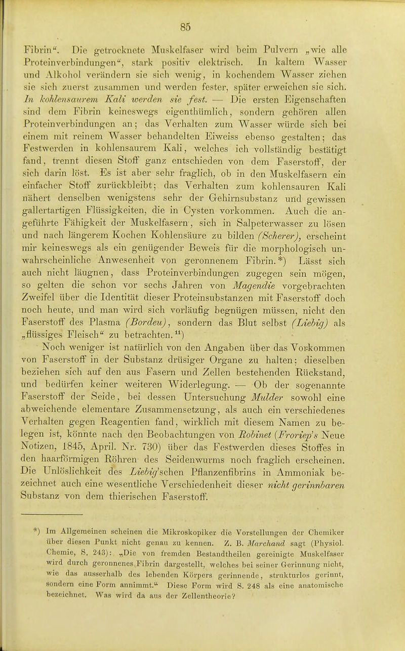 Fibrin. Die getrocknete Muskelfaser wird beim Piilvei-n „wie alle Proteinverbindungen, stark positiv elektriscli. In kaltem Wasser und Alkohol verändern sie sich wenig, in kochendem Wasser ziehen sie sich zuerst zusammen und werden fester, später erweichen sie sich. In Jcohlensaurem Kali tverden sie fest. — Die ersten P]igenschaften sind dem Fibrin keineswegs eigenthümlich, sondern gehören allen Proteinverbindungen an; das Verhalten zum Wasser würde sich bei einem mit reinem Wasser behandelten Eiweiss ebenso gestalten; das Festwerden in kohlensaurem Kali, welches ich vollständig bestätigt fand, trennt diesen Stoff ganz entschieden von dem Faserstoff, der sich darin löst. Es ist aber sehr fraghch, ob in den Muskelfasern ein einfacher Stoff zurückbleibt; das Verhalten zum kohlensauren Kali nähert denselben wenigstens sehr der Gehirnsubstanz und gewissen gallertartigen Flüssigkeiten, die in Cysten vorkommen. Auch die an- geführte Fähigkeit der Muskelfasern , sich in Salpeterwasser zu lösen und nach längerem Kochen Kohlensäure zu bilden (ScJierer), erscheint mir keineswegs als ein genügender Beweis für die morphologisch un- wahrscheinliche Anwesenheit von geronnenem Fibrin.*) Lässt sich auch nicht läugnen, dass Proteinverbindungen zugegen sein mögen, so gelten die schon vor sechs Jahren von Magendie vorgebrachten Zweifel über die Identität dieser Proteinsubstanzen mit Faserstoff doch noch heute, und man wird sich vorläufig begnügen müssen, nicht den Faserstoff des Plasma (Borden), sondern das Blut selbst (Liebig) als „flüssiges Fleisch zu betrachten.^*) Noch weniger ist natürlich von den Angaben über das Vorkommen von Faserstoff in der Substanz drüsiger Organe zu halten; dieselben beziehen sich auf den aus Fasern und Zellen bestehenden Rückstand, und bedüi-fen keiner weiteren Widerlegung. — Ob der sogenannte Faserstoff der Seide, bei dessen Untersuchung Mulder sowohl eine abweichende elementare Zusammensetzung, als auch ein verschiedenes Verhalten gegen Reagentien fand, wirklich mit diesem Namen zu be- legen ist, könnte nach den Beobachtungen von Rohinet {Froriep's Neue Notizen, 1845, April. Nr. 730) über das Festwerden dieses Stoffes in den haarförmigen Röhren des Seidenwurms noch fraghch erscheinen. Die Unlöslichkeit des Liebig'schen Pflanzenfibrins in Ammoniak be- zeichnet auch eine wesentliche Verschiedenheit dieser nicht gerinnbaren Substanz von dem thierischen Faserstoff. *) Im Allgemeinen scheinen die Miki-oskopiker die Vorstollungen der Chemiker über diesen Punkt nicht genau zu kennen. Z. B. Marchand, sagt (Physiol. Chemie, 8. 243): „Die von fremden Bestandtheilen gereinigte Muskelfaser wird durch geronnenes Fibrin dargestellt, welches bei seiner Gerinnung nicht, wie das ausserhalb dos lebenden Körpers gerinnende, strukturlos gerinnt, sondern eine Form annimmt. Diese Form wird S. 248 als eine anatomische bezeichnet. Was wird da aus der ZellentheorieV