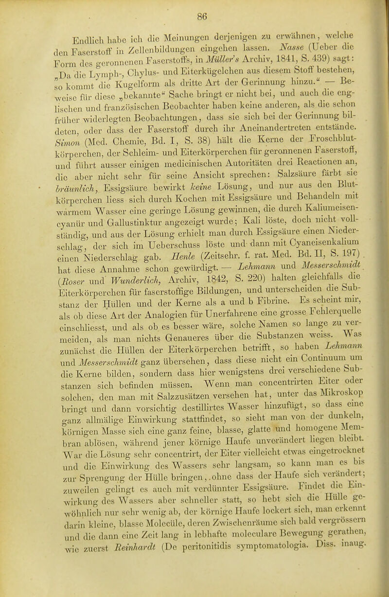 Endlich habe ich die Meinungen derjenigen zu erwähnen, welche den Faserstoff in Zellcnbildungen eingehen hissen. Nasse (Uebcr die Form des geronnenen Faserstoffs, in MüUer's Archiv, 1841, S. 439) sagt: Da die Lyraph-, Chylus- und Elterkügelchen aus diesem Stoff bestehen, so kommt die Kugelform als dritte Art der Gerinnung hinzu. — Be- weise für diese „bekannte« Sache bringt er nicht bei, und auch die eng- lischen und französischen Beobachter haben keine anderen, als die schon £i-üher widerlegten Beobachtungen, dass sie sich bei der Gerinnung bil- deten, oder dass der Faserstoff durch ihi' Aneinandertreten entstände. SimoL (Med. Chemie, Bd. I, S. 38) hält die Kerne der Froschblut- körperchen, der Sclileim- und Eiterkörperchen für gerojinenen Faserstoff, und führt ausser einigen medicinischen Autoritäten di-ei Reactionen an, die aber nicht sehr für seine Ansicht sprechen: Salzsäm-e färbt sie bräunlich, Essigsäure bewirkt keine Lösung, und nur aus den Blut- körperchen Hess sich durch Kochen mit Essigsäure und Behandeln mit wärmem Wasser eine geringe Lösung gewmnen, die durch Kahumeisen- cyanür und Gallustinktur angezeigt wurde; Kah löste, doch nicht voU- ständig, und aus der Lösung erhielt man durch Essigsäure einen Nieder- schlag, der sich im Ueberschuss löste und-dann mit Cyaneisenkahum eiaeirNiederschlag gab. Eenle (Zeitsehr. f rat. Med. Bd. II, S. IdT) hat diese Annahme schon gewürdigt. — Lehmann und Messerschmidt {Böser und- Wunderlich, Arcliiv, 1842, S. 220) halten gleichfaUs die Eiterkörperchen für faserstoffige Bildungen, und unterscheiden die Sub- stanz der Hüllen und der Kerne als a und b Fibrine. Es scheint mn-, als ob diese Art der Analogien für Unerfahi-ene eine grosse FehlcrqueUe einschliesst, und als ob es besser wäre, solche Namen so lange zu ver- meiden, als man nichts Genaueres über die Substanzen weiss. Was zunächst die HüUen der Eiterkörperchen betrifft, so h^hen Lehmann und Messerschmidt ganz übersehen, dass diese nicht ein Contmuum um die Kerne büden, sondern dass hier wenigstens drei verscliiedene Sub- stanzen sich befinden müssen. Wenn man concentrirten Eiter oder solchen, den man mit Salzzusätzen versehen hat, unter das Miki-oskop bringt und dann vorsichtig destillirtes Wasser liinzufügt, so dass eine ganz allmälige Einwirkung stattfindet, so sieht man von der dunkeln, körnigen Masse sich eine ganz feine, blasse, glatte und homogene Mem- bran ablösen, während jener körnige Haufe unverändert hegen bleibt. War die Lösung sehr concentrirt, der Eiter vielleicht etwas eingetrocknet und die Einwirkung des Wassers sein- langsam, so kann man es bis zm- Sprengung der Hülle bringen, .ohne dass der Haufe sich verändert; zuweilen gelingt es auch mit verdünnter Essigsäure. Findet die Ein- wirkung des Wassers aber schneller statt, so hebt sich die Hülle ge- wöhnlich nur sehr wenig ab, der körnige Haufe lockert sich, man erkennt darin kleine, blasse Molecüle, deren Zwischenräume sich bald vergrössern und die dann eine Zeit lang in lebhafte moleculare Bewegung^ gerathen, wie zuerst Reinhardt (De peritonitidis symptomatologia. Diss. inaug.