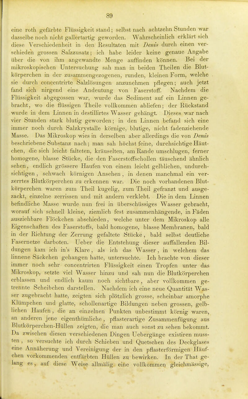 eine rotli gefärbte Flüssigkeit stiintl; selbst nach achtzehn Stunden war dasselbe noch nicht gallertartig geworden. Wahrscheinlich erklärt sich diese Verschiedenheit in den Resultaten mit Denifi durch einen ver- schieden grossen Salzzusatz; ich habe leider keine genaue Angabe über die von ihm angewandte Menge auffinden können. Bei der mikroskopischen Untersuchung sah man in beiden Theilen die Blut- körperchen in der zusammengezogenen, runden, kleinen Form, welche sie diu'ch concentrirte Salzlösungen anzunehmen pflegen; auch jetzt fand sich nirgend eine Andeutung von Faserstoff. Nachdem die Flüssigkeit abgegossen war, wurde das Sediment auf ein Linnen ge- bracht, wo die flüssigen Theile vollkommen abHefen; der Rückstand wurde in dem Linnen in destillirtes Wasser gehängt. Dieses war nach vier Stunden stai-k blutig geworden; in den Linnen befand sich eine immer noch dm-ch Salzlaystalle körnige, blutige, nicht fadenziehende Masse. Das Mikroskop wies in derselben aber allerdings die von Denis beschriebene Substanz nach; man sah höchst feine, durchsichtige Häut- chen, die sich leicht falteten, kräuselten, am Rande umschlugen, ferner homogene, blasse Stücke, die den Faserstoffschollen täuschend ähnlich sehen, endhch grössere Haufen von einem leicht gelblichen, undurch- sichtigen , schwach körnigen Ansehen, in denen manchmal ein ver- zerrtes Blutkörperchen zu erkennen war. Die noch vorhandenen Blut- körperchen waren zum Theil kugelig, zum Tlieil gefranzt und ausge- zackt, einzelne zerrissen und mit andern verklebt. Die in dem Linnen befindliche Masse wurde nun frei in überschüssiges Wasser gebracht, worauf sich schnell Ideine, ziemlich fest zusammenhängende, in Fäden ausziehbare Flöckchen abschieden, welche unter dem Mikroskop alle Eigenschaften des Faserstoffs, bald homogene, blasse Membranen, bald in der Richtung der Zerrung gefaltete Stücke, bald selbst deutliche Fasemetze darboten, lieber die Entstehung dieser auffallenden Bil- dungen kam ich in's Klare, als ich das Wasser, in welchem das linnene Säckchen gehangen hatte, untersuchte. Ich brachte von dieser immer noch sehr concentrirten Flüssigkeit einen Tropfen unter das Mikroskop, setzte viel Wasser hinzu und sah nun die Blutkörperchen erblassen und endlich kaum noch sichtbare, aber vollkommen ge- trennte Scheibchen darstellen. Nachdem ich eine neue Quantität Was- ser zugebracht hatte, zeigten sich plötzhch grosse, scheinbar amorphe Klümpchen und glatte, schollenartige Bildungen neben grossen, gelb- lichen Haufen, die an einzelnen Punkten unbestimmt körnig waren, an anderen jene eigenthümliche, pflasterartige Zusammenfügung aus Blutkörperchen-PIüllen zeigten, die man auch sonst zu sehen bekommt. Da zwischen diesen verschiedenen Dingen Uebergänge existiren muss- ten , so versuchte ich durch Schieben und Quetschen des Deckglases eme Annäherung und Vereinigung der in den pflasterförmigen Häuf- chen vorkommenden entfärbten Hüllen zu bewirken. In der That ge- lang es, auf diese Weise allmälig eine vollkommen gleichmässige,
