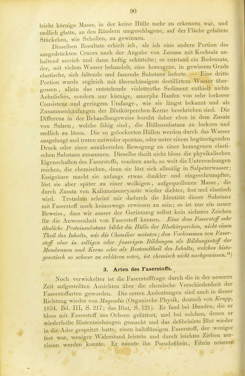 leicht körnige Masse, in der keine Hülle mehr zu erkennen war, und endlich glatte, an den Rändern umgeschlagene, auf der Fläche gefaltete Stückchen, wie Schollen, zu gewinnen. Dieselben Resultate erhielt ich, als ich em'e andere Portion des ausgedrückten Cruors nach der Angabe von Lecanu rnit Kochsalz an- haltend zerrieb und dann heftig schüttelte; es entstand ein Bodensatz, der, mit vielem Wasser behandelt, eine homogene, in gewissem Grade elastische, sich faltende und fasernde Substanz heferte. — Eine dritte Portion wurde sogleich mit überschüssigem destillirtem Wasser übei'- gossen , allein das entstehende viblettrothe Sediment enthielt nichts Aehnhches, sondern nur körnige, amorphe Haufen von sehr lockerer Consistenz und geringem Umfange, wie sie längst bekannt und als Zusammenhäufungen der Blutkörperchen-Kerne beschrieben sind. Die Differenz in der Behandlungsweise beruht daher eben in dem Zusatz von Salzen, welche fähig sind, die Hüllensubstanz zu lockern und endlich zu lösen. Die so gelockerten Hidlen werden durch das Wasser ausgelaugt und ti-eten entweder spontan, oder unter einem begünstigenden Druck oder einer annähernden Bewegung zu einer homogenen elasti- schen Substanz zusammen. Dieselbe theilt nicht bloss die physikaHschen Eigenschaften des Faserstoffs, sondern auch, so weit die Untersuchungen reichen, die chemischen, denn sie löst sich aUmälig in Salpeterwasser; Essigsäure macht sie anfangs etwas dunlder und eingeschrumpfter, löst sie aber später zu einer wolkigen, aufgequollenen Masse, die durch Zusatz von KaUumeisencyanür wieder dichter, fest und elastisch wh-d. Trotzdem scheint mir dadurch die Identität dieser Substanz mit Faserstoff noch keineswegs erwiesen zu sein; es ist nur ein neuer Beweiss, dass wir ausser der Gerinnung selbst kern sicheres Zeichen für die Anwesenheit von Faserstoff kennen. Eine dem Faserstoff sehr ähnliche Proteinsubstanz bildet die Hülle der Blutkörperchen, nicht einen Tlieil des Inhalts, wie die Chemiker meinten; das Voi-kommen von Faser- stoff aber in zelligen oder faserigen Bildungen als Bildungsstqf der Membranen und Kerne oder als Bestandtheil des Inhalts, toelches histo- genetisch so schwer zu erklären wäre, ist chemisch nicht nacJigewiesen. 3. Arten des Faserstoffs. _ Noch verwickelter ist die Faserstotffrage durch die in der neueren Zeit aufgestellten Ansichten über die chemische Verschiedenheit der Faserstoffarten geworden. Die ersten Andeutungen sind auch in dieser Richtung wieder von Magendie (Organische Physik, deutsch von Krupp, 1834. Bd. ni, S. 217; das Blut, S. 121). Er fand bei Hunden, die er bloss mit Faserstoff aus Ochsen gefüttert, mid bei solchen, denen er wiederholte Blutentziehungen gemaclit und das defibrinirte Blut wieder in die Ader gespritzt hatte, einen halbflüssigen Faserstoff, der weniger fest war, weniger Widerstand leistete und durch leichtes Ziehen zer- rissen werden konnte. Er nannte ihn Pseudofibrin, Fibrin neuerer