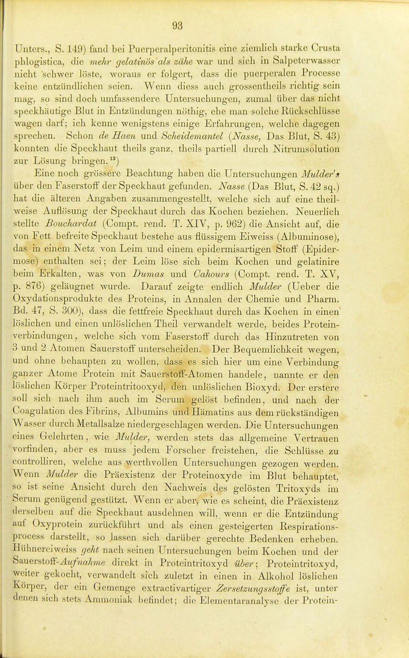 Unters., S. 149) fand bei Puerpcralperitonitis eine ziemlich starke Crusta phlog'istica, die mehr gelatinös'als zähe wiiv und sich in Salpeterwasscr nicht schwer löste, woraus er folgert, dass die puerperalen Processe keine entzündlichen seien. Wenn diess auch grossenthcils richtig sein mag, so sind doch umfassendere Untersuchungen, zumal über das nicht speckhäutige Blut in Entzündungen nöthig, ehe man solche Rückschlüsse wagen darf; ich kenne wenigstens einige Erfahrungen, welche dagegen sprechen. Schon de Haen und Scheidemantel {Nasse, Das Blut, S. 43) konnten die Speckhaut theils ganz, theils partiell durch Nitrumsolution zur Lösung bringen.) Eine noch grössere Beachtung haben die Untersuchungen Mulder's über den Faserstoff der Speckhaut gefunden. Nasse (Das Blut, S. 42 sq.) hat die älteren Angaben zusammengestellt, welche sich auf eine theil- weise Auflösung- der Speckhaut dm-ch das Kochen beziehen. Neuerlich stellte Bouchardat (Compt. rend. T. XIV, p. 962) die Ansicht auf, die von Fett befreite Speckhaut bestehe aus flüssigem Eiweiss (Albuminose), das in einem Netz von Leim und einem epidennisartigen Stoff (Epider- mose) enthalten sei; der Leim löse sich beim Kochen und gelatinire beim Erkalten, was von Dumas und Cahours (Compt. rend. T. XV, p. 876) geläugnet wurde. Darauf zeigte endhch Mulder (Ueber die Oxydationsprodukte des Proteins, in Annalen der Chemie und Pharm. Bd. 47, S. 300), dass die fettfreie Speckhaut durch das Kochen in einen löshchen und einen unlöslichen Theü verwandelt werde, beides Protein- verbindungen, welche sich vom Faserstoff durch das Hinzutreten von 3 Und 2 Atomen Sauerstoff unterscheiden. Der Bequemlichkeit wegen, und ohne behaupten zu wollen, dass es sich hier um eine Verbindung ganzer Atome Protein mit Sauerstofif-Atomen handele, nannte er den löshchen Körper Proteintritooxyd, den unlöslichen Bioxyd. Der erstere soll sich nach iliixi auch im Serum gelöst befinden, und nach der Coagulation des Fibrins, Albumins undHämatins aus dem rückständigen Wasser durch Metallsalze niedergeschlagen werden. Die Untersuchungen eines Gelehrten, wie Mulder, werden stets das allgemeine Vertrauen 'voi-finden, aber es muss jedem Forscher freistehen, die Schlüsse zu controUiren, welche aus werthvollen Untersuchungen gezogen werden. Wenn Mulder die Präexistenz der Proteinoxyde im Blut behauptet, so ist seine Ansicht durch den Nachweis des gelösten Tritoxyds im Serum genügend gestützt. Wenn er aber, wie es scheint, die Präexistenz derselben auf die Speckhaut ausdehnen will, wenn er die Entzündung auf Oxyprotein zurückführt und als einen gesteigerten Respirations- process darstellt, so Jassen sich darüber gerechte Bedenken erheben. Hühnerei weiss cjeht nach seinen Untersuchungen beim Kochen und der ^ä.wvsioW-Aufnahme direkt in Proteintritoxyd über-^ Proteintritoxyd, weiter gekocht, verwandelt sich zuletzt in einen in Allcohol löslichen Köi-per, der ein Gemenge extractivartiger Zersetzungsstoffe ist, unter denen sich stets Ammoniak befindet; die Elementaranalysc der Protein-