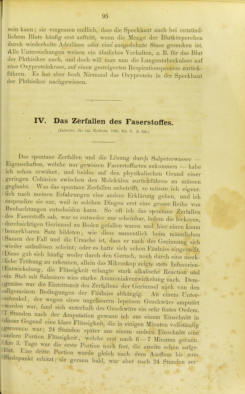 sein kann; sie vergessen endlicli, dass die Speckliaut auch hei entzünd- lichem Blute häurig erst auftritt, wenn die Menge der Blutkörperchen durch wiedei'holte Aderlässe oder .eine* ausgedehnte Stase gesunken ist. Alle Untersuchungen weisen ein ähnliches Verhalten, z. B. für das Blut der Phthisiker nach, und doch will man nun die Lungentuberkulose auf eine Oxyproteinkrase,.auf einen gesteigerten Respirationsprocess zurück- führen. Es hat aber noch Niemand das Oxyprotein in der Speckliaut der Phthisiker nachgewiesen. IV. Das Zerfallen des Faserstoifes. (Zeitachr. für rat. Modicin. 18iG. Bd. V. S. 226.) Das spontane Zerfallen und die Lösung durch Salpeterwasser — Eigenschaften, welche nur gewissen FaserstofFarten zukommen — habe :ich schon erwähnt, und beides auf den physikalischen Grund einer ; geringen Cohäsion zwischen den MolekiÜen zurückführen zu müssen ; geglaubt. Was das spontane Zerfallen anbetriffi, so müsste ich eigent- 1 lieh nach meinen Erfalmmgen eine andere Erklärung geben, und ich : suspendire sie nur, weil in solchen Dingen erst eine grosse Reihe von Beobachtungen entscheiden kann. So oft ich das spontane Zerfallen < des Faserstoffs sah, war. es entweder nur scheinbar, indem die lockeren, (durchsichtigen Gerinnsel zu Boden gefallen waren und hier einen kaum' Ibemerkbaren Satz bildeten, wie diess namentlich beim männlichen ; Samen der Fall und die Ursache ist, dass er nach der Gerinnung sich 'Wieder aufzulösen scheint; oder es hatte sich schon Fäulniss eingestellt. 1 Diese gab sich häufig weder durch den Geruch, noch durch eine merk- Ihche Trübung zu erkennen, allein das Mikroskop zeigte stets Lifusorien- 1 EntWickelung, die Flüssigkeit erlangte stark alkalische Reaction und fem Stab mit Salzsäure wies starke Ammoniakentwickelung nach Dem- Lgemäss war die Eintrittszeit des Zerfallens der Gerinnsel auch von den ualigememen Bedmgungen der Fäulniss abhängig. An einem Unter- >Schenkel, der wegen eines Ungeheuern leprösen Geschwürs amputirt ^ worden war, fand sich unterhalb des Geschwürs ein sehr festes Gedern > btunden. nach der Amputation gewann ich aus einem Einsclmitt in •Idieser Gegend eine klare Flüssigkeit, die in einigen Minuten vollständig ^geronnen war; 24 Stunden später aus einem andern Einschnitt eine ^andere Portion Flüssigkeit, welche erst nach 6-7 Minuten gerann. Am o läge war die erste Portion noch fest, die zweite schon aufge- ^lost j-uie dritte Portion wurde gleich nach dem Ausfluss bis zum v^utpunxt erhitzt; sie gerann bald, war aber nach 24 Stund en zer-