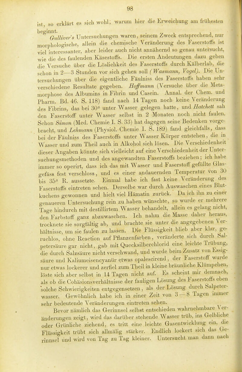 ist, so erklärt es sich wohl; warum hier die Erweichung am frühesten ^^^^^^uUiver's Untersuchungen waren, seinem Zweck entsprechend, nur morphologische, allein die chemische Veränderung des Faserstolfs ist viel interessanter, aber leider auch nicht annähernd so genau untersucht, wie die des faulenden KäsestofFs. Die ersten Andeutungen dazu geben die Versuche über die Löshchkeit des Faserstoffs durch Kälberiah, die schon in 2—3 Stunden vor sich gehen soll (Wasmann, Vogel). Die Un- tersuchungen über die eigentliche Fäulniss des Faserstoffs haben sehr verschiedene Resultate gegeben. Hoffmann (Versuche über die Meta- morphose des Albumins in Fihrin und Casein. Annal. der Chem. und Pharm. Bd. 46. S. 118) fand nach 14 Tagen noch keine Veränderung des Fibrins, das bei 30 unter Wasser gelegen hatte, und Batchett sah den Faserstoff unter Wasser selbst in 2 Monaten noch nicht faulen. Schon Simon (Med. Chemie I. S. 33) hat dagegen seine'Bedenken vorge- bracht, und ieÄma«n (Physiol.-Chemie 1. S. 189) fand gleichfalls, dass bei der Fäulniss des Faserstoffs unter Wasser Körper entstehen, die in Wasser und zum Theil auch in Allcohol sich lösen. Die Verschiedenheit dieser Angaben könnte sich vielleicht auf eine Verschiedenheit der Unter- suchungsmethoden und des angewandten Faserstoffs beziehen; ich habe immer so operirt, dass ich das mit Wasser und Faserstoff gefüllte Glas- gefäss fest verschloss, und es einer andauernden Temperatur von 30 bis 35 R. aussetzte. Einmal habe ich fast keine Veränderung des Faserstoffs eintreten sehen. Derselbe war durch Auswaschen eines Blut- kuchens gewonnen und hielt viel Hämatin zurück. Da idh ilm zu emer genaueren Untersuchung rein zu haben wünschte, so wurde er mehi-ere Tage hindurch mit destülirtem Wasser behandelt, allein es gelang nicht, den Farbstoff ganz abzuwaschen. Ich nahm die Masse daher heraus, ü-ocknete sie sorgfältig ab, und brachte sie unter die angegebenen Ver- hältnisse, um sie faiüen zu lassen. Die Flüssigkeit bheb aber klar, ge- ruchlos, ohne Reaction auf Pflanzenfarben, veränderte sich durch Sal- petersäure gar nicht, gab mit Quecksilberchlorid eine leichte Trübung, die durch Salzsäure nicht verschwand, und wurde beim Zusatz von Essig- säure und Kaliumeisencyanür etwas opalescirend , der Faserstoff wurde nur etwas lockerer und zei-fiel zum Theil in kleine bräunliche Klümpcheii, löste sich aber selbst in 14 Tagen nicht auf. Es scheint mir demnach, als ob die Cohäsionsverhältnisse der fauhgen Lösung des Faserstoffs eben 'solche Schwierigkeiten entgegensetzen , als der Lösung durch Salpeter- wasser. Gewöhnlich habe ich in einer Zeit von 3 — 8 Tagen immer sehr bedeutende Veränderungen eintreten sehen. Bevor nämlich das Gerinnsel selbst entschieden wahrnehmbare \ er- änderungen zeigt, wird das darüber stehende Wasser trüb, ins Gelbliche oder GrUnhche ziehend, es tritt eine leichte Gasentwicklung ein, die Flüssigkeit trübt sich allmälig stärker. Endlich lockert sich das Ge- rinnsel Und wird von Tag zu Tag kleiner. Untersucht man dann nach