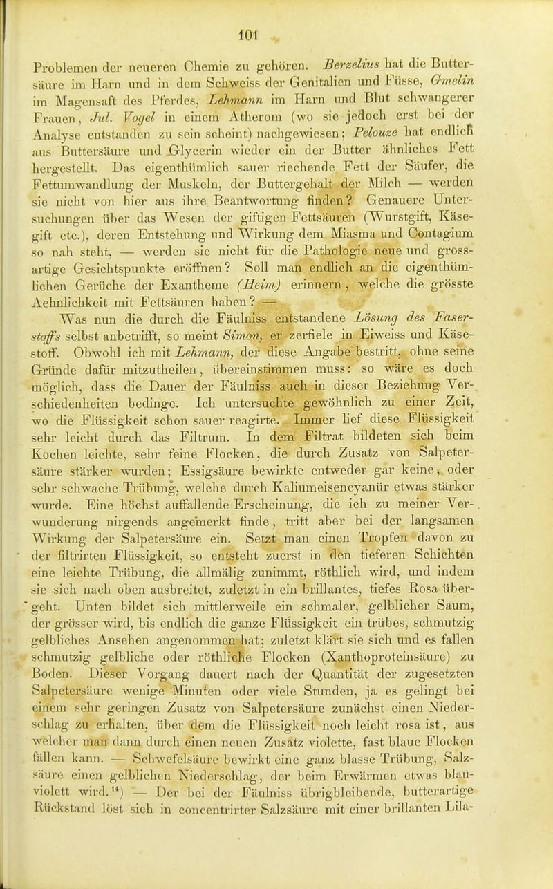 Problemen der neueren Chemie zu gehören. Berzelius hat die Biitter- säiire im Harn und in dem Schweiss der Genitalien und Füsse, Gmelin im Magensaft des Pferdes, Lehmann im Harn und Blut schwangerer Frauen, Jul. Vogel in einem Atherom (wo sie jedoch erst bei der Analyse entstanden zu sein scheint) nachgewiesen; Pelouze hat endlicli aus Buttersäure und ßlycerin wieder ein der Butter ähnliches Fett hergestellt. Das eigenthümlich sauer riechende Fett der Säufer, die Fettumwandlung der Muskeln, der Buttergehalt der Milch — werden sie nicht von hier aus ihre Beantwortung finden? Genauere Unter- suchungen über das Wesen der giftigen Fettsäuren (Wurstgift, Käse- gift etc.), deren Entstehung und Wirkung dem Miasma und Contagium so nah steht, — werden sie nicht für die Pathologie neue und gross- artige Gesichtspunkte eröffnen? Soll man endlich an die eigenthüm- lichen Gerüche dei- Exantheme (Heim) erinnern , welche die grösste Aehnlichkeit mit Fettsäuren haben? — Was nun die durch die Fäuhiiss entstandene Lösung des Faser- stoffs selbst anbetrifft, so meint Simon, er zei^ele in Eiweiss und Käse- stoff. Obwohl ich mit Lehmann, der diese Angabe bestritt, ohne seine Gründe dafür mitzutheilen, übereinstimmen muss: so wäre es doch möglich, dass die Dauer der Fäulniss auch in dieser Beziehung Ver- schiedenheiten bedinge. Ich untersuchte gewöhnlich zu einer Zeit, wo die Flüssigkeit schon sauer reagirte. Immer Hef diese Flüssigkeit Sehl' leicht durch das Filtrum. In dem Filtrat bildeten sich beim Kochen leichte, sehr feine Flocken, die durch Zusatz von Salpeter- säure stärker wurden; Essigsäure bewirkte entweder gar keine, oder sehr schwache Trübung, welche durch Kaliumeisencyanür etwas stärker wurde. Eine höchst auffallende Erscheinung, die ich zu meiner Ver- wunderung nirgends ange'merkt finde, tritt aber bei der langsamen Wirkung der Salpetersäure ein. Setzt man einen Tropfen davon zu der filtrirten Flüssigkeit, so entsteht zuerst in den tieferen Schichten eine leichte Trübung, die allmälig zunimmt, röthlich wird, und indem sie sich nach oben ausbreitet, zuletzt in ein brillantes, tiefes Rosa über- ' geht. Unten bildet sich mittlerweile ein schmaler, gelblicher Saum, der grösser wird, bis endlich die ganze Flüssigkeit ein trübes, schmutzig gelbliches Ansehen angenommen hat; zuletzt klärt sie sich und es fallen schmutzig gelbliche oder röthliche Flocken (Xanthoproteinsäure) zu Boden. Dieser Vorgang dauert nach der Quantität der zugesetzten Salpetersäure wenige Minuten oder viele Stunden, ja es gelingt bei einem sehr geringen Zusatz von Salpetersäure zunächst einen Nieder- schlag zu erhalten, über dem die Flüssigkeit noch leicht rosa ist, aus welcher man dann durch einen neuen Zusatz violette, fast blaue Flocken fällen kann. — Schwefelsäure bewirkt eine ganz blasse Trübung, Salz- säure einen gelblichen Niederschlag, der beim Erwärmen etwas blau- violett wird.'*j — Der bei der Fäulniss übrigbleibende, butterartige Rückstand löst sich in concentrirter Salzsäure mit einer brillanten Lila-