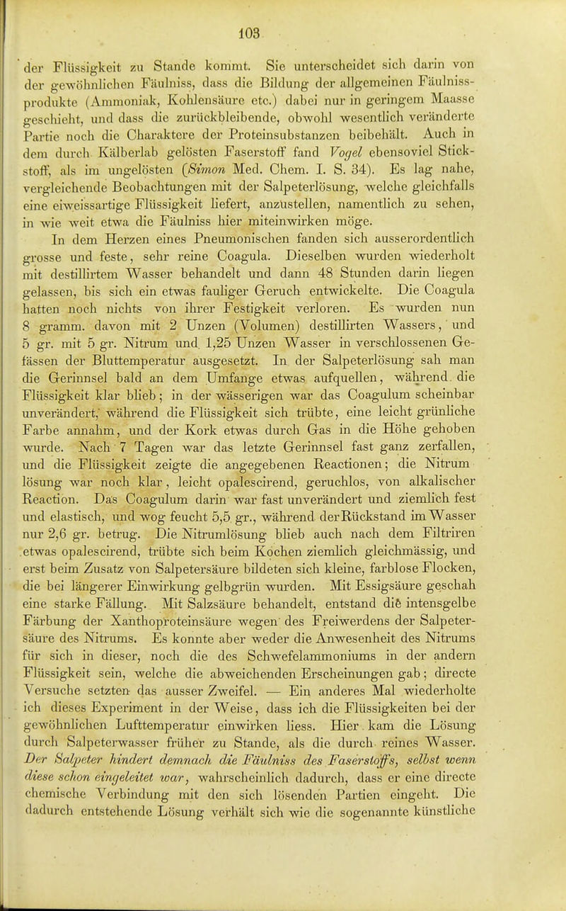 der Flüssigkeit zu Stande kommt. Sie unterscheidet sich darin von der gewöhnlichen Fäulniss, dass die Bildung der allgemeinen Fäulniss- produkte (Ammoniak, Kohlensäure etc.) dabei nur in geringem Maasse geschieht, und dass die zurückbleibende, obwohl wesentlich veränderte Partie noch die Charaktere der Proteinsubstanzen beibehält. Auch in dem durch Kälberlab gelösten Faserstoff fand Vogel ebensoviel Stick- stoff, als im ungelösten {Simon Med. Chem. I. S. 34). Es lag nahe, vergleichende Beobachtungen mit der Salpeterlösung, welche gleichfalls eine eiweissartige Flüssigkeit liefex't, anzustellen, namentlich zu sehen, in wie weit etwa die Fäulniss liier miteinwirken möge. In dem Herzen eines Pneumonischen fanden sich ausserordentlich grosse und feste, sehr reine Coagula. Dieselben wurden wiederholt mit destillirtem Wasser behandelt und dann 48 Stunden darin liegen gelassen, bis sich ein etwas fauhger Geruch entwickelte. Die Coagula hatten noch nichts von ihrer Festigkeit verloren. Es wurden nun 8 gramm. davon mit 2 Unzen (Volumen) destillirten Wassers, und 5 gr. mit 5 gr. Nitrum und. 1,25 Unzen Wasser in verschlossenen Ge- fässen der Bluttemperatur ausgesetzt. In der Salpeterlösung sah man die Gerinnsel bald an dem Umfange etwas aufquellen, während, die Flüssigkeit klar blieb; in der wässerigen war das Coagulum scheinbar unverändert,' wähi-end die Flüssigkeit sich trübte, eine leicht grünhche Farbe annahm, und der Kork etwas durch Gas in die Höhe gehoben wurde. Nach 7 Tagen war das letzte Gerinnsel fast ganz zerfallen, und die Flüssigkeit zeigte die angegebenen Reactionen; die Nitrum lösung war noch klar, leicht opalescirend, geruchlos, von alkalischer Reaction. Das Coagulum darin war fast unverändert und ziemlich fest und elastisch, und wog feucht 5,5 gr., während der Rückstand im Wasser nur 2,6 gr. beti-ug. Die Nitrumlösung blieb auch nach dem Filtriren .etwas opalescirend, trübte sich beim Köchen ziemlich gleichmässig, und erst beim Zusatz von Salpetersäure bildeten sich kleine, farblose Flocken, die bei längerer Einwirkung gelbgrün wurden. Mit Essigsäure geschah eine starke Fällung. Mit Salzsäure behandelt, entstand dife intensgelbe Färbung der Xanthop'roteinsäure wegen' des Freiwerdens der Salpeter- säure des Nitrums. Es konnte aber weder die Anwesenheit des Nitrums für sich in dieser, noch die des Schwefelammoniums in der andern Flüssigkeit sein, welche die abweichenden Erscheinungen gab; directe Versuche setzten das ausser Zweifel. — Ein anderes Mal wiederholte ich dieses Experiment in der Weise, dass ich die Flüssigkeiten bei der gewöhnlichen Lufttemperatur einwirken liess. Hier kam die Lösung durch Salpetcrwasscr früher zu Stande, als die durch reines Wasser. Der Salpeter hindert demnach die Fäulniss des Faserstoffs, seihst wenn diese schon eingeleitet war, wahrscheinlich dadurch, dass er eine directe chemische Verbindung mit den sich lösenden Partien eingeht. Die dadurch entstehende Lösung verhält sich wie die sogenannte künstliche