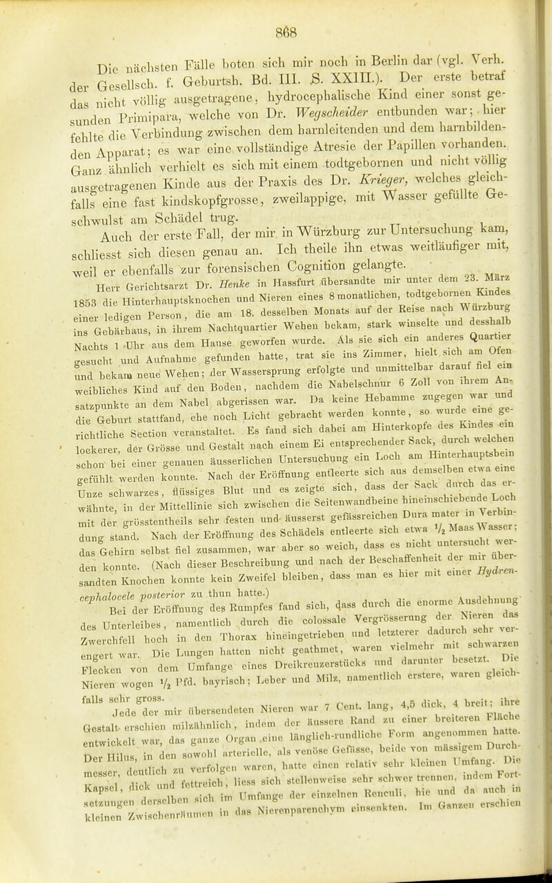 Die nächsten Fälle boten sich mir noch in Berlin dar (vgl. Verh. der Gesellsch. f. Geburtsh. Bd. III. ,S. XXIIL). Der erste betraf das nicht völlig ausgetragene, hydrocephalische Kind einer sonst ge- sunden'Primipara, welche von Dr. Weyscheider entbunden ^var^ hier f 1 Ite die Verbindung zwischen dem harnleitenden und dem harnbilden- den Apparat; es war eine vollständige Atresie der Papillen vorhanden. Ganz ähnlich verhielt es sich mit einem todtgebornen und nicht völlig ausgetragenen Kinde aus der Praxis des Dr. Krieger, welches gleich- falls eine fast kindskopfgrosse, zweilappige, mit Wasser gefüllte Ge- schwulst am Schädel trug. Auch der erste FaU, der mir in Würzbm-g zur Untersuchung kam, schliesst sich diesen genau an. Ich theile ihn etwas weitläufiger mit, weil er ebenfalls zur forensischen Cognition gelangte. Herr Gerichtsavzt Dv. Henke in Hassfart übersandte mir unter dem 23^Marz 1853 die Hinterhauptsknochen und Nieren eines SmonatUchen, todtgebornex. Krudes Ler tdigen Person, die am 18. desselben Monats auf der Eeise naeh Wurzburg ^s G bärhaus, in ih.^em Nachtquartier Weben bekam, stark wmselte und desshalb N chts 1 ^Uhr aus dem Hause geworfen wurde. Als sie sich ein anderes QuarUer Lucht und Aufnahme gefunden hatte, trat sie ins Zimmer, h^elt s.eh am O^n Td beka>, neue Wehen; der Wassersprung erfolgte und unmittelbar ^-auf ßel ern weibliches Kind auf den Boden, nachdem die Nabelschnur 6 Zoll von >hvem An- Ttzpunkte an dem Nabel abgerissen war. Da keine Hebamme zugegen war und d e Gehn t stattfand, ehe noch Licht gebracht werden konnte so wurde e.ne ge^ J^htliche Section veranstaltet. Es fand sich dabei an, Hinterkopfe des Kmdes e n ^ck er der Grösse und Gestalt nach einem Ei entsprechender Sack, durch welchen h:: i;;i emer genauen äusserlichen Untersuchung ein Loch H.nte^^-^^^^^^^^ gefühlt werden konnte. Nach der Erötfnung entleerte sich aus demselben et. a e,ne Unze chwarzes, flüssiges Blut und es zeigte sich, dass der Sack durch das ei- • wlhIt in der Mittellinie sich zwischen die Seitenwandbeine hinen,sch,ebende Loch : t de grüsstentheils sehr festen und äusserst gefässreichen Dura mater .n Ver^rn- Lg staLl. Nach der Eröffnung des Sclüldels entleerte sich V. Maas Wa^^^^^^^ das Gehirn selbst fiel zusammen, war aber so weich, dass es „acht un ersucht w - d n konnte. (Naeh dieser Beschreibung und nach der Besehaffenhe.t der mjr übe - sldten Knochen konnte kein Zweifel bleiben, dass man es hier „ut einer Hyären- nenlnlorele posterior zu thun hatte.) . j , B der Eröffnung des Rumpfes fand sich, ^ass durch die enome Ausdehnu.^ desUn rleibes, namentlich durch die colossale Vergrösserung der Nieren das Z^Zn hocl'i in den Thorax hineingetrieben und letzterer dadurch sei. ve. engert war. Die Lungen hatten nicht geathmet, waren vielmehr mit «^l-zen San von dem Umfange eines Dreikreuzerstücks und darunter besetzt. D e nScu wogen V. VU. bayfisch; Leber und Milz, namentlich erstere, waren gleieh- tdeTmir übersendeten Nieren war . Cent. lang. 4,5 dic^, Gestalt-erschien milzillmlieh, indem der äussere Rand zu einer breiteien l . che ^Ttwickelt war, das ganze Organ eine länglich-rundliche Form angenommen hatte. H US n en sowohl arterielle, als venöse Gefiisse, beide von massigem Dureh- :nMir u verfolgen waren, hatte einen relativ sehr kleinen Umfang. Die k',' S d erre ch, Hess sich stellenweise sehr schwer trennen, indem Fort- Kapsel, dick dj^-*^^ ; He und da auch m SrZ—Nllnparench^m einsenkten. Im Ganzen erschien