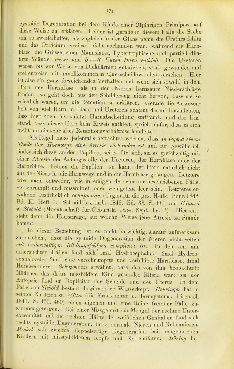 cystoide Degeneration bei dem Kinde einer 21iährigen Primipara auf diese Weise zu erklären. Leider ist gerade in diesem Falle die Sache um so zweifelhafter, als zugleich in der Glans penis die Urethra fehlte und das Oriiicium vesicae nicht vorhanden war, während die Harn- blase die Grösse einer Mannsfaust, hypertrophische und partiell dila- tirte Wände besass und 5 — 6 Unzen Harn enthielt. Die Ureteren waren bis zur Weite von Dickdärmen entwickelt, stark gewunden und stellenweise mit unvollkommenen Querscheidewänden versehen. Hier ist also ein ganz abweichendes Verhalten und wenn sich sowohl in dem Harn der Harnblase, als in den Nieren harnsaure Niederschläge fanden, so geht doch aus der Schilderung nicht hervor, dass sie so reichlich -waren, um die Retention zu erklären. Gerade die Anwesen- heit von viel Harn in Blase und Ureteren scheint darauf hinzudeuten, dass hier noch bis zuletzt Harnabscheidung stattfand, und der Um- stand, dass dieser Harn kein Eiweis enthielt, spricht dafür, dass es sich nicht um ein sehr altes Retentionsverhältniss handelte. Als Regel muss jedenfalls betrachtet werden, dass in irgend einem Thetle der Ha/rnwege eine Atresie vorhanden ist und für gevpöhnlich findet sich diese an den Papillen, sei es für sich, sei es gleichzeitig mit einer Atresie der Anfangsstelle der Ureteren, der Harnblase oder der Harnröhre. Fehlen die Papillen, so kann der Harn natürlich nicht aus der Niere in die Harnwege und in die Harnblase gelangen. Letztere wird dann entweder, wie in einigen der - von mir beschriebenen Fälle, verschrumpft und missbildet, oder wenigstens leer sein. Letzteres er- wähnen ausdrücklich Schupmann (Organ für die ges. Heilk. Bonn 1842. Bd. H. Heft l. Schmidt's Jahrb. 1843. Bd. 38. S. 68) und Eduard V. Siehold (Monatsschrift für Geburtsk. 1854. Sept. IV. 3). Hier ent- steht dann die Hauptfrage, auf welche Weise jene Atresie zu Stande kommt. In dieser Beziehung ist es nicht unwichtig, «darauf aufmerksam zu machen , dass die cystoide Degeneration der Nieren nicht selten mit anderweitigen Bildungsfehlern complicirt ist. In den von mir untersuchten Fällen fand sich'lmal Hydrocephalus, 2mal Hydren- cephalocele, 2raal eine verschrumpfte und verbildete Harnblase, Imal Hufeiscnnicre. Schupmann erwähnt, dass das von ihm beobachtete Mädchen das dritte raissbildete Kind gesunder Eltern war; bei der Autopsie fand er Duplicität der Scheide und des Uterus. In dem Falle von Siebold bestand beginnender Wasserkopf. Heusinger hat in seinen Zusätzen zu Willis (die Krankheiten d. Harnsystems. Eisenach 1841. S. 455, 460) einen eigenen und eine Reihe fremder Fälle zu- sammengetragen. Bei einer Missgeburt mit Mangel der rechten Untcr- extrcmität und der rechten Hälfte der weiblichen Gcnitah'en fand sich ■ rechts cystoide Degeneration, links normale Nieren und Nebennieren. Meckel sah zweimal doppelseitige Degeneration bei neugeborenen Kindern mit missgebildetem Kopfe und Extremitäten. Höring be-