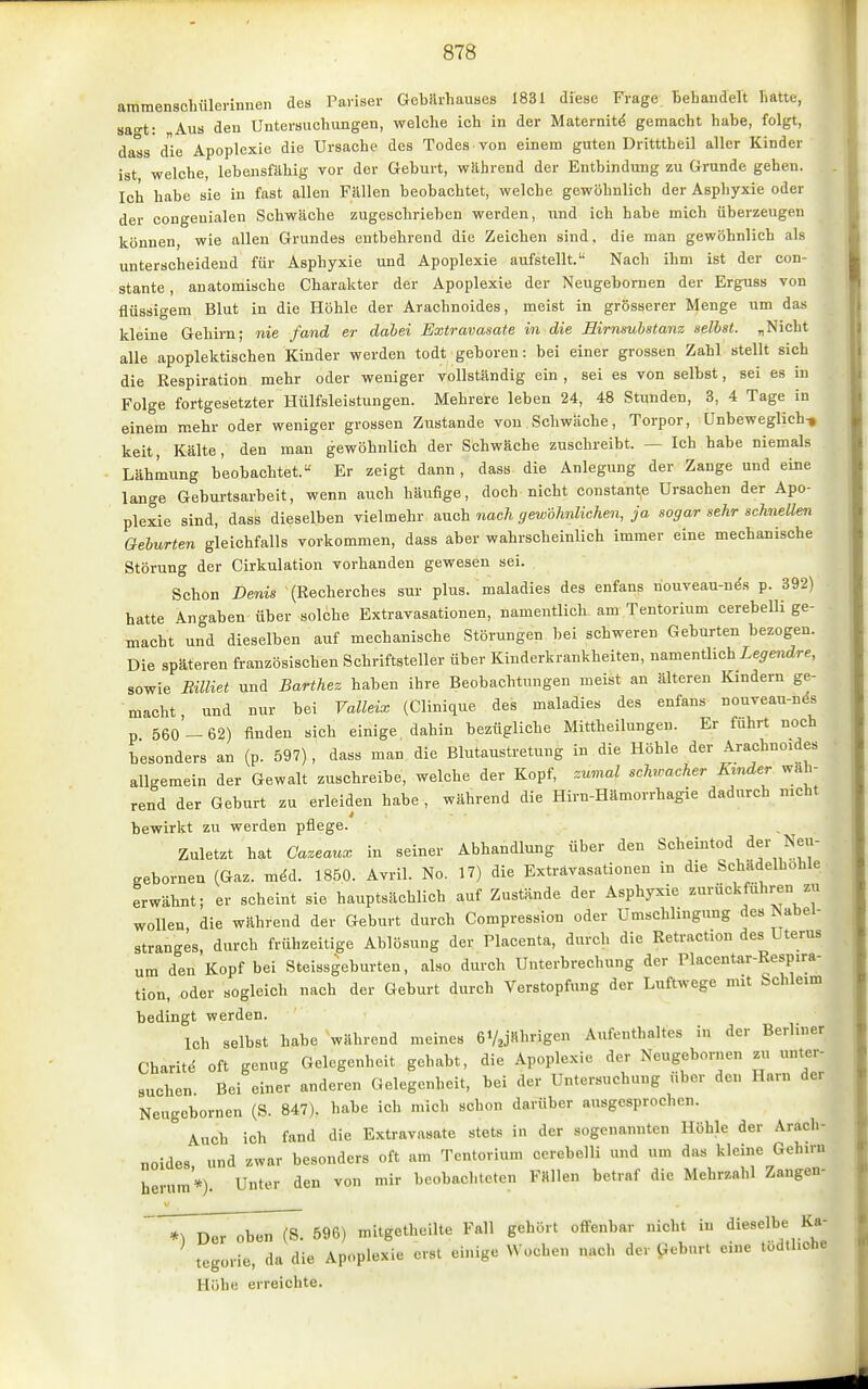 ammenschülerinnen des Pariser Gebarhauses 1831 diese Frage Behandelt hatte, sagt: „Aus deu Untersuchungen, welche ich in der Maternit^ gemacht habe, folgt, dass die Apoplexie die Ursache des Todes von einem guten Dritttheil aller Kinder ist welche, lebensfähig vor der Geburt, wahrend der Entbindung zu Grunde gehen. Ich habe sie in fast allen Fällen beobachtet, welche gewöhnlich der Asphyxie oder der congenialen Schwäche zugeschrieben werden, und ich habe mich überzeugen können, wie allen Grundes entbehrend die Zeichen sind, die man gewöhnlich als unterscheidend für Asphyxie und Apoplexie aufstellt. Nach ihm ist der con- stante, anatomische Charakter der Apoplexie der Neugebornen der Erguss von flüssigem Blut in die Höhle der Arachnoides, meist in grösserer Menge um das kleine Gehirn; nie fand er dabei Extravasate in die Birnsubstanz selbst. „Nicht alle apoplektischen Kinder werden todt geboren: bei einer grossen Zahl stellt sich die Respiration mehr oder weniger vollständig ein , sei es von selbst, sei es in Folge fortgesetzter Hülfsleistungen. Mehrere leben 24, 48 Stunden, 3, 4 Tage in einem mehr oder weniger grossen Zustande von Schwäche, Torpor, Unbeweglich-, keit, Kälte, den man gewöhnlich der Schwäche zuschreibt. — Ich habe niemals Lähmung beobachtet. Er zeigt dann, dass die Anlegung der Zange und eine lange Geburtsarbeit, wenn auch häufige, doch nicht constante Ursachen der Apo- plexie sind, dass dieselben vielmehr auch nach gewöhnlichen, ja sogar sehr schnellen Geburten gleichfalls vorkommen, dass aber wahrscheinlich immer eine mechanische Störung der Cirkulation vorhanden gewesen sei. Schon Denis (Recherches sur plus, maladies des enfans nouveau-nds p. 392) hatte Angaben über solche Extravasationen, namentlich am Tentorium cerebelli ge- macht und dieselben auf mechanische Störungen bei schweren Geburten bezogen. Die späteren französischen Schriftsteller über Kinderkrankheiten, namentlich Ze^endre, sowie Billiet und Barthez haben ihre Beobachtungen meist an älteren Kindern ge- macht, und nur bei Valleix (Clinique des maladies des enfans nouveau-nds p 560 - 62) finden sich einige dahin bezügliche Mittheilungen. Er fuhrt noch besonders an (p. 597), dass man die Blutaustretung in die Höhle der Arachnoides allgemein der Gewalt zuschreibe, welche der Kopf, zumal schwacher Kinder wah- rend der Geburt zu erleiden habe , während die Hirn-Hämorrhagie dadurch nicht bewirkt zu werden pflege. Zuletzt hat Cazeaux in seiner Abhandlung über den Scheintod ^^J^^''' gebornen (Gaz. mdd. 1850. Avril. No. 17) die Extravasationen in die Schädelhohle erwähnt; er scheint sie hauptsächlich auf Zustände der Asphyxie zurückführen zu wollen die wahrend der Geburt durch Compression oder Umschlingung des ^abel- stranges, durch frühzeitige Ablösung der Placenta, durch die Retraction des Uterus um den Kopf bei Steissgeburten, also durch Unterbrechung der Placentar-Respira- tion, oder sogleich nach der Geburt durch Verstopfung der Luftwege mit Schleim bedingt werden. Ich selbst habe während meines GVajHl'ngen Aufenthaltes in der Berliner Charit.; oft genug Gelegenheit gehabt, die Apoplexie der Neugebornen zu unter- suchen Bei einer anderen Gelegenheit, bei der Untersuchung über den Harn der Neugebornen (S. 847). habe ich mich schon darüber ausgesprochen. Auch ich fand die Extravasate stets in der sogenannten Höhle der Arach- noides und zwar besonders oft am Tentorium cerebelli und um das kleine Geh.ru herum'*). Unter den von mir beobachteten Fällen betraf die Mehrzahl Zangen- TTD^T^b^WS. 596) mitgetheilte Fall gehört offenbar nicht in dieselbe Ka- tegüi-ie, da die Apoplexie erst einige Wochen nach der iJebnrt eine tüdlliche Höhe erreichte.