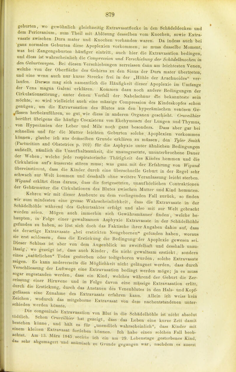 geburten, wo gewöhnlich gleichzeitig Extravasatflccke in den SchJldeldecken und dem Pericranium, zum Theil mit Ablösung desselben vom Knochen, sowie Extra- vasate zwischen Dura mater und Knochen vorhanden waren. Da indess auch bei ganz normalen Geburten diese Apoplexien vorkommen, so muss dasselbe Moment, was bei Zangengeburten häufiger eintritt, auch hier die Extravasation bedingen, und diess ist wahrscheinlich die Compression und Verschiebung der Schädelknochen m den Gehurtstoegen. Bei diesen Verschiebungen zerreissen dann am leichtesten Venen, welche von der Oberflache des Gehirns zu den Sinus der Dura mater übertreten, und eine wenn auch nur kurze Strecke frei in der „Höhle der Arachnoides ver- laufen. Daraus mag sich namentlich die Häufigkeit dieser Apoplexie im Umfange der Vena magna Galeni erklären. Kommen dazu noch andere Bedingungen der Cirkulationsstörung, unter denen Vorfall der Nabelschnur die bekannteste sein mochte, so wird vielleicht auch eine massige Compression des Kindeskopfes schon genügen, um die Extravasation des Blutes aus den hyperämischen venösen Ge- .fössen herbeizuführen, so gut wie diess in anderen Organen geschieht. Cruveilhier berührt übrigens die häufige Coexistenz von Ekchymosen der Lungen und Thymus , von Hyperämien der Leber und Milz noch ganz besonders. Dass aber gar bei' schnellen und für die Mutter leichten Geburten solche Apoplexien vorkommen können, glaube ich aus demselben Grunde erklären zu müssen, den Tyler Smith (Parturition and Obstetrics p. 202) für die Asphyxie unter ähnlichen Bedingungen aufstellt, nämlich die Unaufhaltsamkeit, die unausgesetzte, ununterbrochene Dauer der Wehen, welche jede respiratorische Thätigkeit des Kindes hemmen und die Cirkulation auf's äusserste stören muss; was gan^ mit der Erfahrung von Wigand übereinstimmt, dass die Kinder durch eine überschnelle Geburt in der Regel sehr schwach zur Welt kommen und desshalb ohne weitere Veranlassung leicht sterben. Wigand erklärt diess daraus, dass die fortgesetzten, unaufhörlichen Contraktionen der Gebärmutter die Cirkulationen des Blutes zwischen Mutter und Kind hemmten. Kehrcu wir mit dieser Ausbeute zu dem vorliegenden Fall zurück, so finden wir zum mindesten eine grosse Wahrscheinlichkeit, dass die Extravasate in der Schadelhöhle während des Geburtsaktes erfolgt und also mit zur Welt gebracht worden seien. Mögen auch immerhin sich Gewährsmänner finden , welche be- haupten, in Folge einer-gewaltsamen Asphyxie Extravasate in der Schädelhöhle gefunden zu haben, so löst sich doch das Faktische ihrer Angaben dahin auf, dass sie derartige Extravasate „bei erstickten Neugebornen gefunden haben, woraus sie erst schlössen, dass die Erstickung die Bedingung der Apoplexie gewesen sei. Dieser Schluss ist aber von dem Augenblick an zweifelhaft und desshalb unzu- lässig, wo gezeigt ist, dass auch Kinder, die nicht gewaltsam erstickt, sondern emes „natürlichen Todes gestorben oder todtgeboren wurden, solche Extravasate zeigen Es kann andererseits die Möglichkeit nicht geläugnet werden, dass durch Verschhessung der Luftwege eine Extravasation bedingt werden möge; ja es muss «ogar zugestanden werden, dass ein Kind, welches während der Geburt die Zer- reissung e.ner Hirnvene und in Folge davon eine massige Extravasation erlitt, aurch die Erstickung, durch das Anstauen des Venenblutes in den Hals- und Kopf- gefassen eine Zunahme des Extravasats erfahren kann. Allein ich weiss kein reichen, wodurch das mitgeborne Extravasat von dem nachentstandenen unter- schieden werden könnte. truM-T Extravasation von Blut in die Schädelhöhle ist nicht absolut töd lieh. Schon Cru.eüMer hat gezeigt, dass das Leben' eine kurze Zeit damit bestehen könne und hält es für „unendlich wahrscheinlich, dass Kinder mit einem kle.nen Extravasat fortleben können. Ich habe einen solchen Fall beob- ac tet Am 1.^. März 184.5 secirto ich ein am 29. Lebenstage gestorbenes Kind, aa, sehr abgemagert und anämisch zu Grunde gegangen war, nachdem es zuerst