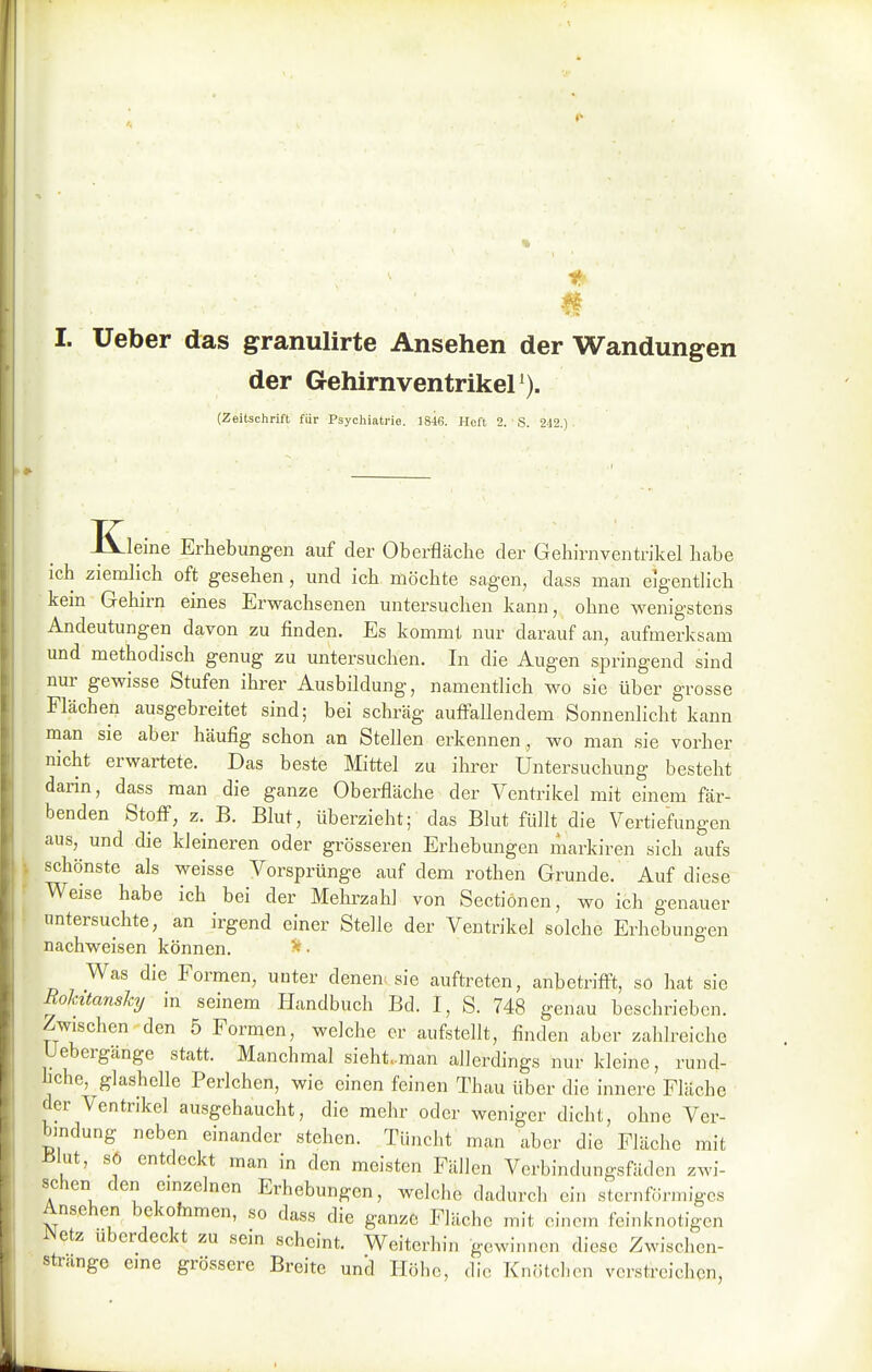 I. Ueber das granulirte Ansehen der Wandungen der GehirnventrikeP). (Zeitschrift für Psychiatrie. t818. Heft 2. S. 242.) Kleine Erhebungen auf der Oberfläche der Gehirnventrikel habe ich ziemlich oft gesehen, und ich möchte sagen, dass man eigentlich kein Gehirn eines Erwachsenen untersuchen kann, ohne wenigstens Andeutungen davon zu finden. Es kommt nur darauf an, aufmerksam und methodisch genug zu untersuchen. In die Augen springend sind nur gewisse Stufen ihrer Ausbildung, namentlich wo sie über grosse Flächen ausgebreitet sind; bei schräg auffallendem Sonnenlicht kann man sie aber häufig schon an Stellen erkennen, wo man sie vorher nicht erwartete. Das beste Mittel zu ihrer Untersuchung besteht darin, dass man die ganze Oberfläche der Ventrikel mit einem fär- benden Stoff, z. B. Blut, überzieht; das Blut füllt die Vertiefungen aus, und die kleineren oder grösseren Erhebungen markiren sich aufs schönste als weisse Vorsprünge auf dem rothen Grunde. Auf diese Weise habe ich bei der Mehrzahl von Sectiönen, wo ich genauer untersuchte, an irgend einer Stelle der Ventrikel solche Erhebungen nachweisen können. Was die Formen, unter denen^ sie auftreten, anbetrifft, so hat sie Rohitanshy in seinem Handbuch Bd. I, S. 748 genau beschrieben. Zwischen den 5 Formen, welche er aufstellt, finden aber zahh-eiche Uebergänge statt. Manchmal sieht..man allerdings nur kleine, rund- liche, glashelle Perlchen, wie einen feinen Thau über die innere Fläche der Ventrikel ausgehaucht, die mehr oder weniger dicht, ohne Ver- bindung neben einander stehen. Tüncht man aber die Fläche mit J51ut, s6 entdeckt man in den meisten Fällen Vcrbindungsfädon zwi- schen den emzelncn Erhebungen, welche dadurch ein stcinföi-inigcs Ansehen bekohimen, so dass die ganze Fläche mit einem feinknotigen iNetz uberdeckt zu sein scheint. Weiterhin gewinnen diese Zwischen- strange cme grössere Breite und Ilölic, die Knötchen verstreichen.