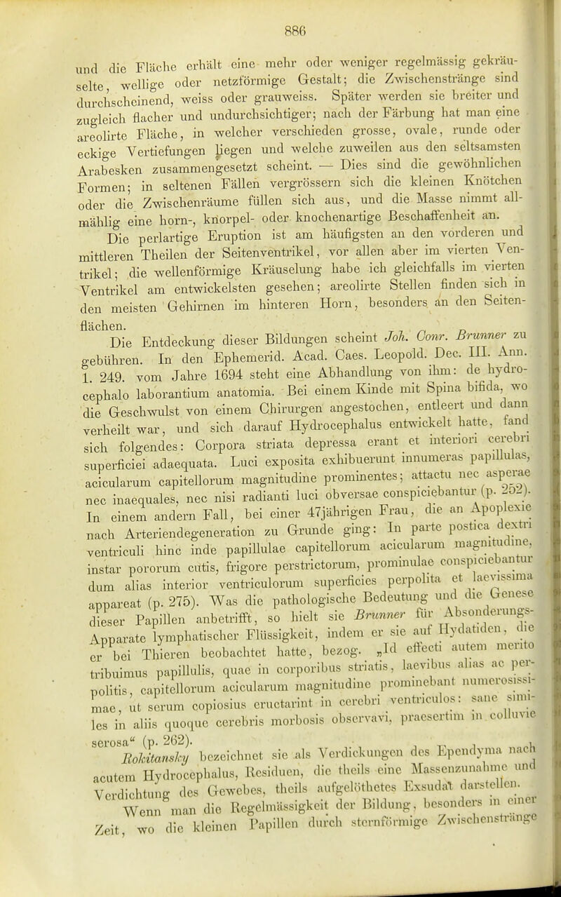 und die Fläclie erhält eine mehr oder weniger regelmässig gekräu- ■ selte wellige oder netzförmige Gestalt; die Zwischenstränge sind durchscheinend, weiss oder grauweiss. Später werden sie breiter und zugleich flacher und undurchsichtiger; nach der Färbung hat man eine areolirte Fläche, in welcher verschieden grosse, ovale, runde oder eckige Vertiefungen liegen und welche zuweilen aus den seltsamsten Arabesken zusammengesetzt scheint. — Dies sind die gewöhnlichen Formen; in seltenen Fällefi vergrössern sich die kleinen Knötchen oder die Zwischenräume füllen sich aus, und die Masse nimmt all- mählig eine horn-, kriorpel- oder knochenartige Beschaffenheit an. Die perlartige Eruption ist am häufigsten an den vorderen und mittleren Theilen der Seitenventrikel, vor aUen aber im vierten Ven- trikel; die wellenförmige Kräuselung habe ich gleichfalls im vierten Ventrikel am entwickeisten gesehen; areolirte Stellen finden sich m den meisten Gehirnen im hinteren Horn, besonders an den Seiten- flächen. ^ , ^ r. Die Entdeckung dieser Bildungen schemt Joh. Com: ßrunner zu gebühren. In den Ephemerld. Acad. Caes. Leopold. Dec. III. Ann. 1 249 vom Jahre 1694 steht eine Abhandlung von ihm: de hydro- ciphalo laborantium anatomia. Bei einem Kinde mit Spina bifida wo die Geschwulst von einem Chirurgen angestochen, entleert und dann verheilt war, und sich darauf Hydrocephalus entwickelt hatte, fand sich folgendes: Corpora striata depressa erant et interiori cerebn superficiei adaequata. Luci exposita exhibuerunt innumeras papiUulas, acicularum capitellorum magnitudine prominentes; attactu ec asp™ nec inaequales, nec nisi radianti luci obversae conspiciebantur (p. -0_). In einem andern Fall, bei einer 47jährigen Frau, die an Apoplexie nach Arteriendegeneration zu Grunde ging: In parte postica dextri ventriculi hinc inde papiUulae capitellorum acicularum magnitudine, instar pororum cutis, frigore perstrictorum, prominulae conspiciebantur dum alias interior ventriculorum superficies perpolita et laev.ssima appareat (p. 275). Was die pathologische Bedeutung und die Genes^ dieser Papillen anbetrifft, so hielt sie Brunner Absonderung- /Apparate lymphatischer Flüssigkeit, indem er sie auf Hydatiden, d e er bei Thieren beobachtet hatte, bezog. Jd eftect, autem merito tribuimus papillulis, quae in corporibus striatis, laevibus ahas ac per- politis, capitellorum acicularum magnitudine prominebant numeros.ssi- mae, ut serum copiosius eructarint in cerebri ventnculos: sane smii- les in aliis quoque cerebris morbosis observavi, praesertnn .n colluvie serosa« (p. 262). ' , i. RoMtanshy bezeichnet sie als Verdickungen des Ependyma nach acutem Hydrocephalus, Residuen, die theils eine Massenzunahnic und Verdichtung des Gewebes, theils aufgelöthetes Exsudal, darstellen. Wenn man die Regdmässigkeit der Bildung, besonders m oinei Zeit wo die kleinen Papillen durch sternförmige Zwischensti-ange