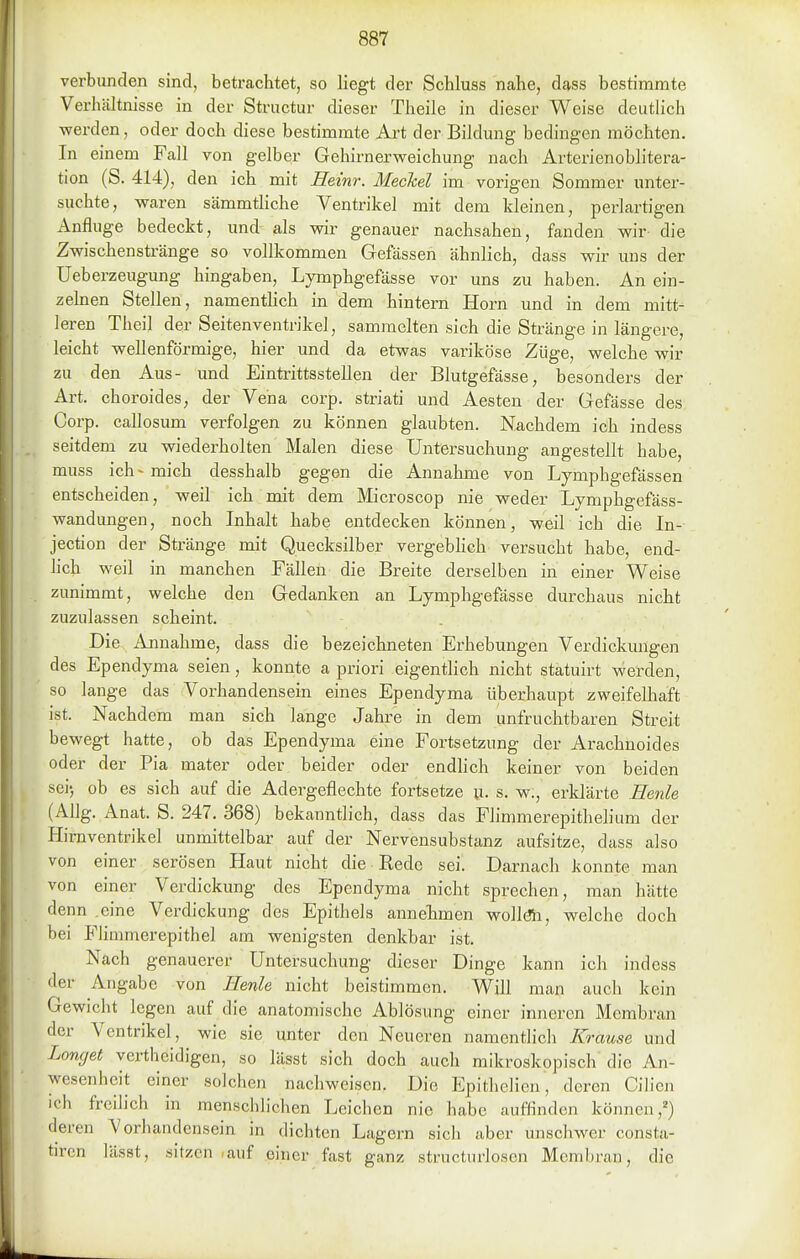 verbunden sind, betrachtet, so liegt der Schluss nahe, dass bestimmte Verhältnisse in der Structur dieser Theile in dieser Weise deutlich -werden, oder doch diese bestimmte Ai't der Bildung bedingen möchten. In einem Fall von gelber Gehirnerweichung nach Arterienoblitera- tion (S. 414), den ich mit Eeinr. Meckel im vorigen Sommer unter- suchte, waren sämmtHche Ventrikel mit dem Ideinen, perlartigen Anfluge bedeckt, und als wir genauer nachsahen, fanden wir die Zwischenstränge so vollkommen Gefässen ähnlich, dass wir uns der Ueberzeugung hingaben, Lymphgefässe vor uns zu haben. An ein- zelnen Stellen, namenthch in dem hintern Horn und in dem mitt- leren Theil der Seitenventrikel, sammelten sich die Stränge in längere, leicht wellenförmige, hier und da etwas variköse Züge, welche wir zu den Aus- und Eintrittsstellen der Blutgefässe, besonders der Art. choroides, der Vena corp. striati und Aesten der Gefässe des Corp. callosum verfolgen zu können glaubten. Nachdem ich indess seitdem zu wiederholten Malen diese Untersuchung angestellt habe, muss ich- mich desshalb gegen die Annahme von Lymphgefässen entscheiden, weil ich mit dem Microscop nie weder Lymphgefäss- wandungen, noch Inhalt habe entdecken können, weil ich die In- jection der Stränge mit Quecksilber vergebHch versucht habe, end- lich weil in manchen Fällen die Breite derselben in einer Weise zunimmt, welche den Gedanken an Lymphgefässe durchaus nicht zuzulassen scheint. Die Annahme, dass die bezeichneten Erhebungen Verdickungen des Ependyma seien, konnte a priori eigenthch nicht statuirt vverden, so lange das Vorhandensein eines Ependyma überhaupt zweifelhaft ist. Nachdem man sich lange Jahre in dem unfruchtbaren Streit bewegt hatte, ob das Ependyma eine Fortsetzung der Arachuoides oder der Pia mater oder beider oder endlich keiner von beiden sei', ob es sich auf die Adergeflechte fortsetze u- s. w., erldärte Eenle (Allg. Anat. S. 247. 368) bekanntlich, dass das Flimmerepithelium der Hirnventrikel unmittelbar auf der Nervensubstanz aufsitze, dass also von einer serösen Haut nicht die Rede sei. Darnach konnte man von einer Verdickung des Ependyma nicht sprechen, man hätte denn .eine Verdickung des Epithels annelimen wollöla, welche doch bei Flimmerepithel am wenigsten denkbar ist. Nach genauerer Untersuchung dieser Dinge kann ich indess der Angabe von Henle nicht beistimmen. Will man auch kein Gewicht legen auf die anatomische Ablösung einer inneren Membran der Ventrikel, wie sie unter den Neueren namentlich Krause und Langet yerthcidigen, so lässt sich doch auch mikroskopisch die An- wesenheit einer solchen nachweisen. Die Epithelien, deren Cilicn ich frcih'ch in menschlichen Leichen nie habe auffinden können,^) deren Vorhandensein in dichten Lagern sich aber unschwer consta- tircn lässt, sitzen ,auf einer fast ganz structurioscn Membran, die