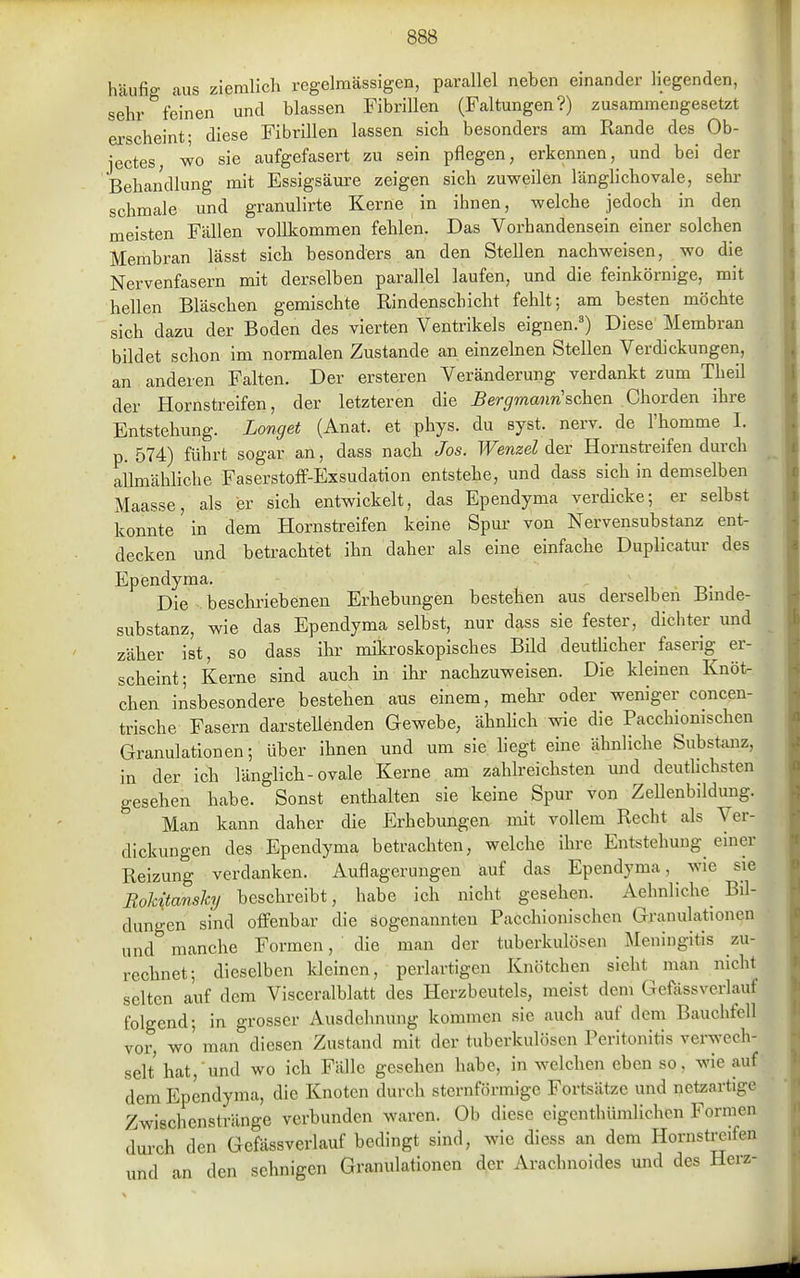 häufig aus ziemlich regelmässigen, parallel neben einander liegenden, sehr feinen und blassen Fibrillen (Faltungen?) zusammengesetzt erscheint; diese Fibrillen lassen sich besonders am Rande des Ob- jectes, wo sie aufgefasert zu sein pflegen, erkennen, und bei der Behandlung mit Essigsäure zeigen sich zuweilen länglichovale, sehr schmale und granulirte Kerne in ihnen, welche jedoch in den meisten Fällen vollkommen fehlen. Das Vorhandensein einer solchen Membran lässt sieb besonders an den Stellen nachweisen, wo die Nervenfasern mit derselben parallel laufen, und die feinkörnige, mit hellen Bläschen gemischte Rindenschicht fehlt; am besten möchte sich dazu der Boden des vierten Ventrikels eignen.') Diese Membran bildet schon im normalen Zustande an einzelnen Stellen Verdickungen, an anderen Falten. Der ersteren Veränderung verdankt zum Theil der Hornstreifen, der letzteren die B ergmanri sehen Chorden ihre Entstehung. Longet (Anat. et phys. du syst. nerv, de l'homme 1. p. 574) führt sogar an, dass nacb Jos. Wenzel dev Hornsü-eifen durch allmähliche Faserstoff-Exsudation entstehe, und dass sich in demselben Maasse, als er sieb entwickelt, das Ependyma verdicke; er selbst konnte in dem Hornstreifen keine Spur von Nervensubstanz ent- decken und betrachtet ihn daher als eine einfacbe Duplicatur des Ependyma. Die beschriebenen Erhebungen besteben aus derselben Bmde- substanz, wie das Ependyma selbst, nur dass sie fester, dichter und zäher ist, so dass ihr mikroskopisches Bild deutUcher faserig er- scheint ; Kerne sind auch in ihr nachzuweisen. Die kleinen Knöt- chen insbesondere bestehen aus einem, mehr oder weniger concen- trische Fasern darstellenden Gewebe, ähnhch wie die Pacchiomschen Granulationen; über ihnen und um sie liegt eine ähnliche Substanz, in der ich länglich-ovale Kerne am zahlreichsten und deutlichsten gesehen habe. Sonst enthalten sie keine Spur von Zellenbildung. Man kann daher die Erhebimgen nüt vollem Recht als Ver- dickungen des Ependyma betrachten, welche ihre Entstehung einer Reizung verdanken. Auflagerungen auf das Ependyma, wie sie Rokitansky beschreibt, habe ich nicht gesehen. Aehnliche Bil- dungen sind offenbar die sogenannten Pacchionischen Granulationen und manche Formen, ' die man der tuberkulösen Meningitis zu- rechnet; dieselben kleinen, perlartigen Knötchen sieht man nicht selten auf dem Visceralblatt des Herzbeutels, meist dem Gefässverlauf folgend; in grosser Ausdehnung kommen sie auch auf dem Bauchfell vor, wo' man diesen Zustand mit der tuberkulösen Peritonitis verwech- selt hat, und wo ich Fälle gesehen habe, in welchen eben so, wie auf dem Ependyma, die Knoten durch sternförmige Fortsätze und netzartige Zwischenstränge verbunden waren. Ob diese eigenthümlichcn Formen durch den Gefässverlauf bedingt sind, wie diess an dem Hornstreifen und an den sehnigen Granulationen der Arachnoides und des Herz-