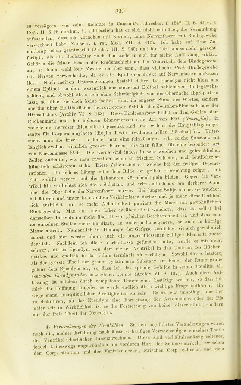 zu verzögern, wie seine Referate in Canstatfs Jahresber. f. 1847. U. 8. 44 u. f. 1849. II. S. 28 darthun, ja schliesslich hat er sich nicht entblödet, die Vevmuthung aufzustellen dass ich Körnchen mit Kernen, feine Nervenfasern mit Bindegewebe verwechselt'habe (Zeitschr. f. rat. Med. VII. S. 410). Ich habe auf diese Zu- muthung schon geantwortet (Archiv III. S. 245) und bin jetzt um so mehr gerecht- fertigt, als ein Beobachter nach dem anderen sich für meine Auffassung erklärt. Gehören die feinen Fasern der Rindenschicht an den Ventrikeln dem Bindegewebe an , so kann wohl kein Zweifel darüber sein , dass vielmehr Hevle Bindegewebe mit Nerven verwechselte, da er die Epithelien direkt auf Nervenfasern aufsitzen Hess. Nach meinen Untersuchungen besteht daher das Ependym nicht bloss aus einem Epithel, sondern wesentlich aus einer mit Epithel bekleideten Bindegewebs- schicht, und obwohl diese sich ohne Schwierigkeit von der Oberfläche abpräpariren lässt, so bildet sie doch keine isolirte Plaut im engeren Sinne des Wortes, sondern nur die über die Überfläche hervortretende Schicht der Zwischen-Bindesubstanz der Hirnsubstanz (Archiv VI. S. 138). Diese Bindesubstanz bildet in dem Gehirn, dem Rückenmark und den höheren Sinnesnerven eine Art von Kitt (Neuroglia), in welche die nervösen Elemente eingesenkt sind und welche die Hauptablagerungs- stätte für Corpora amylacea (die Jm Texte erwähnten hellen Bläschen) 'ist. Unter- sucht man sie frisch, so findet man eine feinkörnige, sehr reiche Substanz mit länglich-ovalen, ziemlich grossen Kernen, die man früher für eine besondere Art von Nervenmasse hielt. Die Kerne sind indess in sehr weichen und gebrechlichen Zellen enthalten, wie man zuweilen schon an frischen Objecten, noch deutlicher an künstlich erhärteten sieht. Diese Zellen sind es, welche bei den fettigen Degene- rationen , die sich so häufig unter dem Bilde der gelben Erweichung zeigen, mit Fett gefüllt werden und die bekannten Körnchenkugeln bilden. Gegen die Ven- trikel hin verdichtet sich diese Substanz und tritt endlich als ein derberer Saum über die Oberfläche der Nervenfasern hervor. Bei jungen Subjecten ist sie weicher, bei älteren und unter krankhaften Verhältnissen derber und je mehr diese Derbheit sich ausbildet, um so mehr Aehnlichkeit gewinnt die Masse mit gewöhnlichem Bindegewebe. Man darf sich daher darüber nicht wundern , dass sie selbst bei demselben Individuum nicht überall von gleicher Beschaffenheit ist, und dass man an einzelnen Stellen mehr fibriUäre, an anderen homogenere, an anderen körnige Masse antrifi't. Namentlich im Umfange der Gefässe verdichtet sie sich gewöhnlich zuerst und hier werden dann auch die eingeschlossenen zelligen Elemente zuerst deutlich. Nachdem ich diese Verhältnisse gefunden hatte, wurde es mir nicht schwer , dieses Ependym von dem vierten Ventrikel in das Centrum des Rücken- markes und endlich in das Filum terminale zü verfolgen. Sowohl dieses letztere, als der grösste Theil der grauen gelatinösen Substanz am Boden der Rautengrube gehört dem Ependym an, so. dass ich das spinale. Gebilde in seiner Totalität als centralen Ependymfaden bezeichnen konnte (Archiv VI. S- 137). Auch diese Auf- fassung ist seitdem durch competente Untersucher bestätigt worden, so dass ich mich der Hoffnung hingebe, es werde endlich diese wichtige Frage aufhören , ein Gegenstand unerquicklicher Streitigkeiten zu sein. Es ist jetzt «nnöthig, darüber zu diskutiren, ob das Ependym eine Fortsetzung der Arachnoidcs oder der Pia mater sei; in Wirklichkeit ist es die Fortsetzung von keiner dieser Häute, sondern nur der freie Theil der Neuroglia. 4) Verwachsungen der Bh-nlwhlen. Zu den angeführten Veräuderungen wären noch die, meiner Erfahrung nach äusserst häufigen VerwachsulJgen einzelner Theile der Ventrikel-Oberflttchen hinzuzurechnen. Diese sind verhältniss.näss.g seltener, jedoch keineswegs ungewöhnlich im vorderen Horn der Seitenventrikel, zwischen dem Corp. striatum und der Ventrikeldecke, zwischen Corp. callosum und dem
