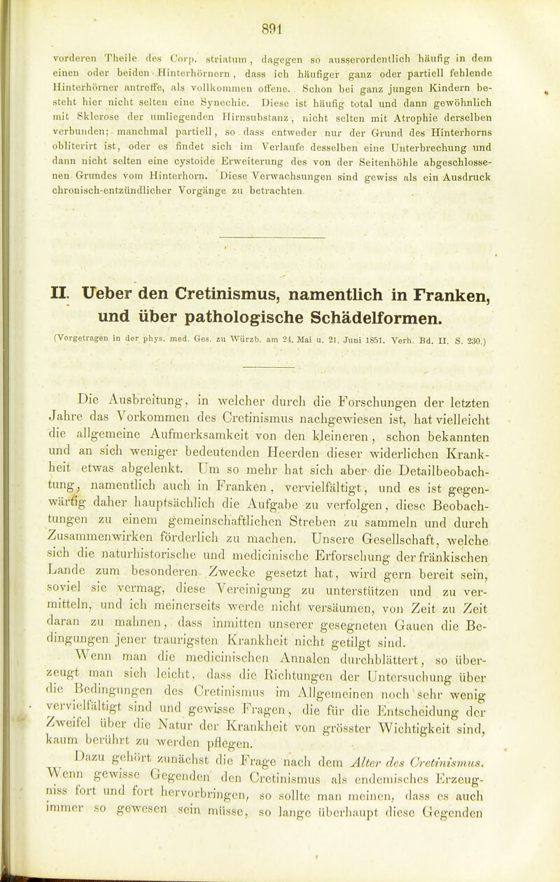 vorderen Theile des Coi'p. striatnin , dagegen so ausserordentlich häufig in dem einen oder beiden Hinterhörnern, dass ich hilufiger ganz oder partiell fehlende Hinterhörner autretfo, als volllcommen oti'ene. Schon bei ganz jungen Kindern be- steht hier nicht selten eine Synechie. Diese ist häufig total und dann gewöhnlich mit Sklerose der umliegenden Hirnsubstanz, nicht selten mit Atrophie derselben verbunden;-manchmal partiell, so dass entweder nur der Grund des Hinterhorns obliterirt ist, oder es findet sich im Verlaufe desselben eine Unterbrechung und dann nicht selten eine cystoide Erweiterung des von der Seitenhöhle abgeschlosse- nen Grundes vom Hinterhorn. Diese Verwachsungen sind gewiss als ein Ausdruck chronisch-entzündlicher Vorgänge zu betrachten. II. Ueber den Cretinismus, namentlich in Franken, und über pathologische Schädelformen. (Vorgetragen in der phys. med. Ges. zu Würzb. am 2.i. Mai u. 21. Juni 1851. Verh. Bd. II. S. 230.) Die Ausbreitung, in welcher durch die Forschungen der letzten Jahre das Vorkommen des Cretinismus nachgewiesen ist, hat vielleicht die allgemeine Aufmerksamkeit von den kleineren, schon bekannten und an sich weniger bedeutenden Heerden dieser widerlichen Krank- heit etwas abgelenkt. Um so mehr hat sich aber- die Detailbeobach- tung, namentlich auch in Franken, vervielfältigt, und es ist gegen- wärtig daher hauptsächlich die Aufgabe zu verfolgen, diese Beobach- tungen zu einem gemeinschaftlichen Streben zu sammeln und durch Zusammenwirken förderlich zu machen. Unsere Gesellschaft, welche sich die naturhistorische und medicinische Erforschung der fränkischen Lande zum besonderen- Zwecke gesetzt hat, wird gern bereit seih, soviel sie vermag, diese Vereinigung zu unterstützen und zu ver- mitteln, und ich meinerseits werde nicht versäumen, von Zeit zu Zeit daran zu mahnen, dass inmitten unserer gesegneten Gauen die Be- dingimgen jener traurigsten Krankheit nicht getilgt sind. Wenn man die medicinischen Annalen durchblättert, so über- zeugt man sich leicht, dass die Richtungen der Untersuchung über die Bedingungen des Cretinismus im Allgemeinen noch' sehr wenig vervi(3lfältigt .sind und gewisse Fi-agcn, die für die Entscheidung der Zweifel über die Natur der Krankheit von grösster Wichtigkeit sind, kaum berührt zu werden pflegen. Dazu gehört zunächst die Frage nach dem Alter des Gretimsmus. Wenn gewisse Gegenden den Cretinismus als endemisches Erzeug- niss fort und fort hervorbringen, so sollte man meinen, dass es auch immer so gewesen sein müsse, so lange überhaupt diese Gegenden