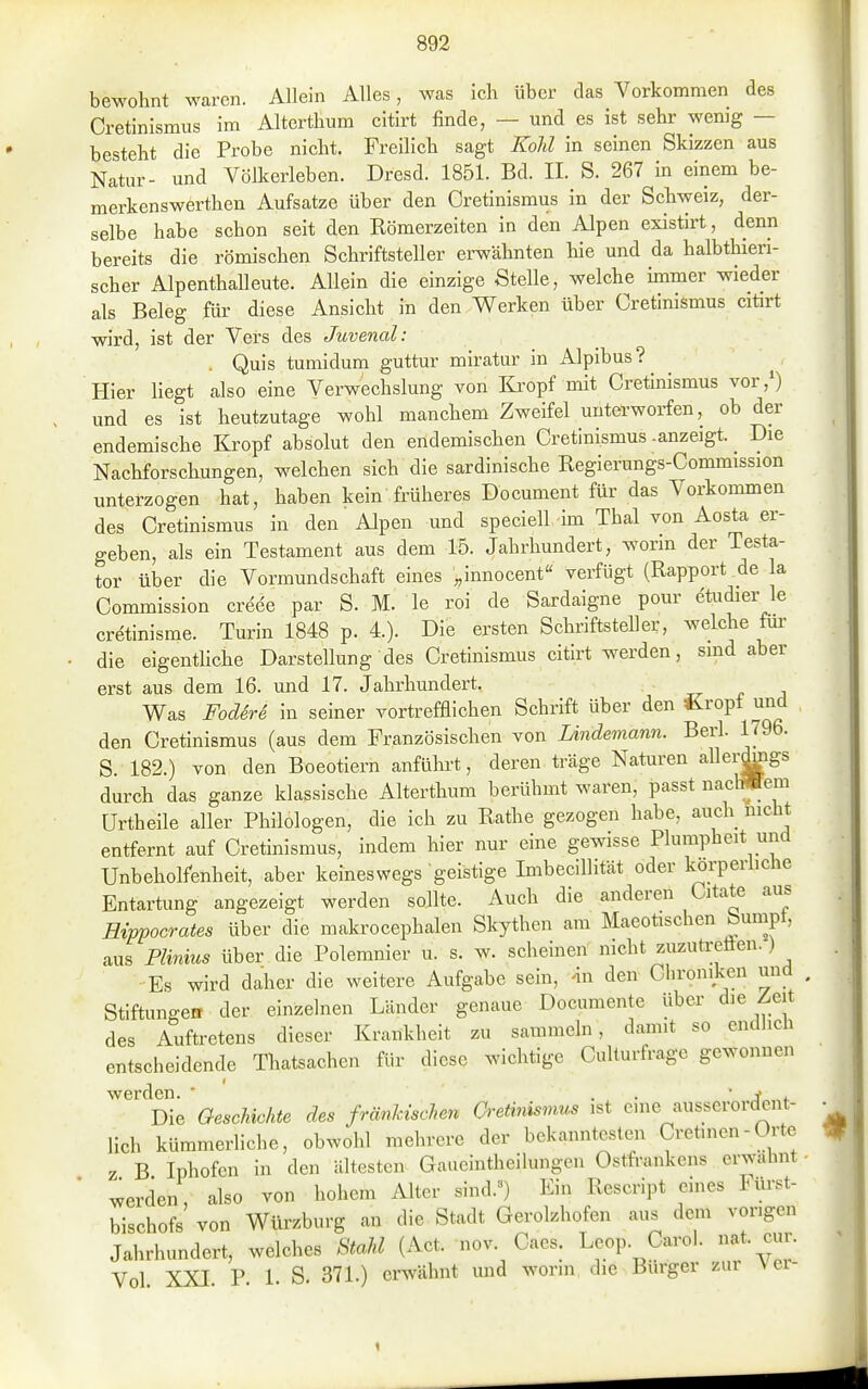 bewohnt waren. Allein Alles, was ich über das Vorkommen des Cretinismus im Alterthum citirt finde, — und es ist sehr wenig — besteht die Probe nicht. Freilich sagt Kohl in seinen Skizzen aus Natur- und Völkerleben. Dresd. 1851. Bd. II. S. 267 in einem be- merkenswerthen Aufsatze über den Cretinismus in der Schweiz, der- selbe habe schon seit den Römerzeiten in den Alpen existirt, denn bereits die römischen Schriftsteller erwähnten hie und da halbthieri- scher Alpenthalleute. Allein die einzige Stelle, welche immer wieder als Beleg für diese Ansicht in den Werken über Cretinismus citirt wird, ist der Vers des Juvenal: . Quis tumidum guttur miratur in Alpibus? Hier liegt also eine Verwechslung von Ki'opf mit Cretinismus vor,0 und es ist heutzutage wohl manchem Zweifel unterworfen, ob der endemische Kropf absolut den endemischen Cretinismus .anzeigt. _ Die Nachforschungen, welchen sich die sardinische Regierungs-Commission unterzogen hat, haben kein früheres Document für das Vorkommen des Cretinismus in den Alpen und speciell im Thal von Aosta er- geben, als ein Testament aus dem 15. Jahrhundert, worin der Testa- tor über die Vormundschaft eines „innocent verfügt (Rapport de la Commission creee par S. M. le roi de Sardaigne pour etudier le cretinisme. Turin 1848 p. 4.). Die ersten SchriftsteUer, welche fui- die eigenthche Darstellung des Cretinismus citirt werden, sind aber erst aus dem 16. und 17. Jahrhundert. v t a Was FoderS in seiner vortrefflichen Schrift über den iiropt und den Cretinismus (aus dem Französischen von Lindemann. Berk 1796. S. 182.) von den Boeotiern anfülii-t, deren träge Naturen allerdmgs durch das ganze klassische Alterthum berühmt waren, passt nacl^em ürtheile aller Philologen, die ich zu Rathe gezogen habe, auch nicht entfernt auf Cretinismus, indem hier nur eine gewisse Plumpheit und Unbeholfenheit, aber keineswegs geistige Imbecillität oder korperüche Entartung angezeigt werden sollte. Auch die anderen Citate aus Hipvocrates über die makrocephalen Skythen am Maeotischen bumpt, aus Plmius über die Polemnier u. s. w. scheinen nicht zuzuti-eften.) Es wird daher die weitere Aufgabe sein, 'in den Chroniken und Stiftungeir der einzelnen Länder genaue Documente über die Zeit des Auftretens dieser Krankheit zu sammeln, damit so endlich entscheidende Thatsachen für diese wichtige Culturfrage gewonnen werden. * . •  J Die Geschichte des fränkischen Cretinismus ist enie ausserordent- lich kümmerliche, obwohl mehrere der bekanntesten Cretinen - Orte z B Iphofcn in den ältesten Gaueinthellungen Ostfrankens erwähnt werden, also von hohem Alter sind.») Ein Rescript eines Füi-st- bischofs von Würzburg an die Stadt Gerolzhofen aus dem vorigen Jahrhundert, welches Stahl (Act. nov. Caes. Le^p. Carol. nat. cur. Vol. XXI. P. 1. S. 371.) erwähnt und worin die Burger zur \ ei- 1