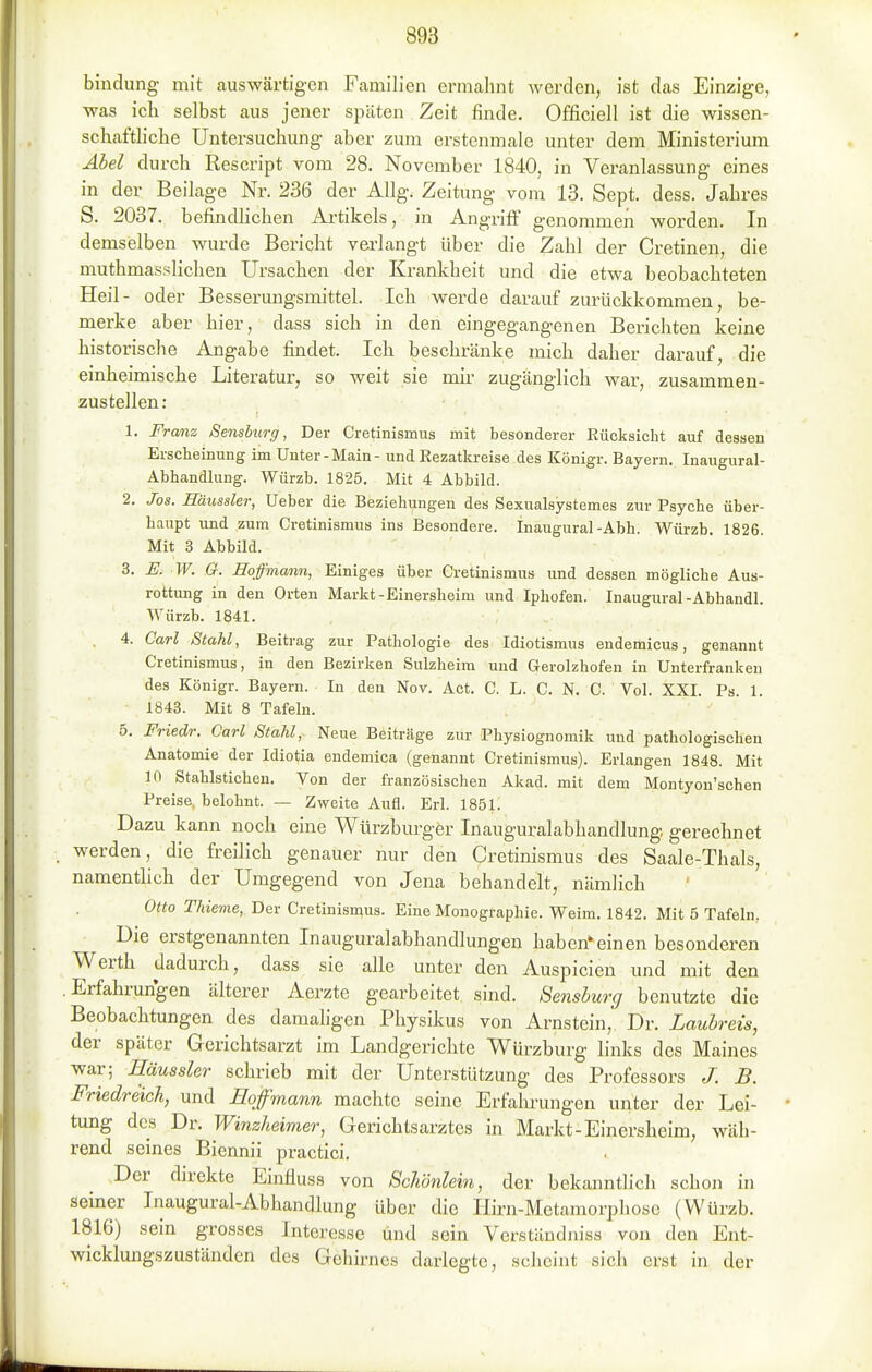 bindung mit auswärtigen Familien ermahnt werden, ist das Einzige, was icli selbst aus jener späten Zeit finde. Officiell ist die wissen- schaftliche Untersuchung aber zum erstenmale unter dem Ministerium Abel durch Rescript vom 28. November 1840, in Veranlassung eines in der Beilage Nr. 236 der Allg. Zeitung vom 13. Sept. dess. Jahres S. 2037. befindhchen Ai-tikels, in Angriff genommen worden. In demselben wurde Bericht verlangt über die Zahl der Cretinen, die muthmasslichen Ursachen der Krankheit und die etwa beobachteten Heil- oder Besserungsmittel. Ich werde darauf zurückkommen, be- merke aber hier, dass sich in den eingegangenen Berichten keine historische Angabe findet. Ich beschränke mich daher darauf, die einheimische Literatur, so weit sie mir zugänglich war, zusammen- zustellen: 1. Franz Sensburg, Der Cretinismus mit besonderer Rücksicht auf dessen Ersclieinung im Unter-Main - und Rezatkreise des Königr. Bayern. Inaugural- Abhandlung. Würzb. 1825. Mit 4 Abbild. 2. Jos. Haussier, Ueber die Beziehungen des Sexualsystemes zur Psyche über- haupt und zum Cretinismus ins Besondere. Inaugural-Abh. Würzb. 1826. Mit 3 Abbild. 3. U. W. G. Eoffinann, Einiges über Cretinismus und dessen mögliche Aus- rottung in den Orten Markt-Einersheim und Iphofen. Inaugural-Abhandl. Würzb. 1841. . 4. Carl Stahl, Beitrag zur Pathologie des Idiotismus endemicus, genannt Cretinismus, in den Bezirken Sulzheim und Gerolzhofen in Unterfranken des Königr. Bayern. In den Nov. Act. C. L. C. N. C. Vol. XXI. Ps. 1. 1843. Mit 8 Tafeln. 5. Friedr. Carl Stahl, Neue Beiträge zur Physiognomik und pathologischen Anatomie der Idiotia endemica (genannt Cretinismus). Erlangen 1848. Mit in Stahlstichen. Von der französischen Akad. mit dem Montyou'schen Preise, belohnt. — Zweite Aufl. Erl. 1851. Dazu kann noch eine Würzburger Inauguralabhandlung gerechnet werden, die freilich genauer nur den Cretinismus des Saale-Thals, namenthch der Umgegend von Jena behandelt, nämlich Otto Thieme, Der Cretinisn^us. Eine Monographie. Weim. 1842. Mit 5 Tafeln. Die erstgenannten Inauguralabhandlungen habcn'einen besonderen Werth dadurch, dass sie alle unter den Auspicieu und mit den Erfahrungen älterer Aerzte gearbeitet sind. Sensburg benutzte die Beobachtungen des damaligen Physikus von Arnstein, Dr. Laubreis, der später Gerichtsarzt im Landgerichte Würzburg links des Maines war; Haussier schrieb mit der Unterstützung des Professors J. B. Friedrdich, und Eoffmann machte seine Erfahrungen unter der Lei- tung des Dr. Winzheimer, Gerichtsarztes in Markt-Einersheim, wäh- rend seines Biennii practici. Der direkte Einfluss von Schönlein, der bekanntlich schon in seiner Inaugural-Abhandlung über die Hirn-Metamorphose (Würzb. 1816) sein grosses Interesse und sein Verständniss von den Ent- wicklungszuständen des Gehirnes darlegte, scheint sich erst in der