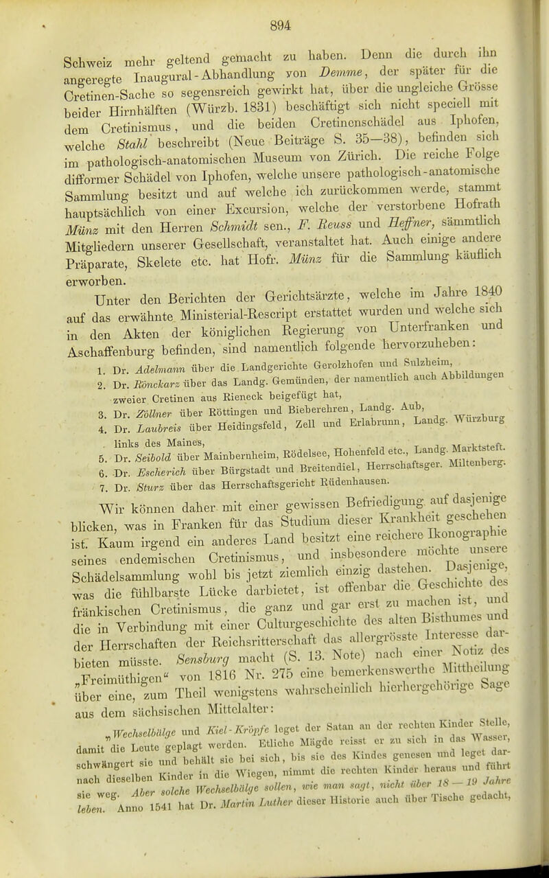 Schweiz mehr geltend gemacht zu haben. Denn d^e durch .hn aneereffte Inaugural - Abhandlung von Demme, der später für die Cietinen-Sache so segensreich gewirkt hat, über die ungleiche Grösse beider Hirnhälften (Würzb. 1831) beschäftigt sich nicht specie 1 mit dem Cretinismus, und die beiden Cretinenschädel aus Iphofen, welche beschreibt (Neue Beiträge S. 35-38), befhiden sich im pathologisch-anatomischen Museum von Zürich. Die reiche t olge difformer Schädel von Iphofen, welche unsere pathologisch-anatomische Sammlung besitzt und auf welche ich zurückommen werde, stammt hauptsächlich von einer Excursion, welche der verstorbene Hofrath Münz mit den Herren Schmidt sen., F. Reuss und Reffner, sämmthch Mitgliedern unserer Gesellschaft, veranstaltet hat. Auch emige andere Präparate, Skelete etc. hat Hofr. Münz für- die Sammlung käuflich erworben. Unter den Berichten der Gerichtsärzte, welche im Jahi-e 184U auf das erwähnte Ministerial-Rescript erstattet wurden und welche sich in den Akten der königlichen Regierung von ünterfranken und Aschaffenburg befinden, sind namentlich folgende hervorzuheben: 1. Dr. Adelmann über die Landgericbte Gerolzbofen <^ f , ^^^^ 2. Dr. Mnclarz über das Landg. Gemünden, der namentlich auch Abbildungen zweier Cretinen aus Rieneek beigefügt bat, 3. Dr. ZolMer über Köttingen und Bieberebren, Landg. Aub, 4. Dr. Lauhreis über Heidingsfeld, Zell und Erlabrunn, Landg. Wmzburg 5. ri-::.fSrMainbernbeim, Rödelsee, Hobenfeldetc.,La^.M^ 6 .Dr Escherich über Bürgstadt und Breitendiel, Herrscbaftsger. Miltenberg. 7 Dr Sturz über das Herrscbaftsgericbt Rüdenhausen. Wir können daher mit einer gewissen Befi-iedigung ^^^i^^' blicken, was in Franken für das Studium dieser Krankheit gesch hen ist Kaum irgend ein anderes Land besitzt eine reichere Sonographie :les endemischen Cretinismus, und insbesondere möcht^^^^^^ Schädelsammlung wohl bis jetzt ziemlich ei^ig ^^^j!^^^;^^^^ 'e de^ was die fühlbarste Lücke darbietet, ist ofienbar Gleschicl te de^ fränkischen Cretinismus, die ganz und gar erst zu machen ist, und dfe in Verbindung mit einer Cdturge-hichte des alten Bisthumes und der Herrschaften der Reichsritterschaft das allergrösste Intci-esse da - aer n.<^iit,^i.i'>''-^ i + /ci m Nntp^ nach e ner Notiz des bieten müsste. 8enshurg macht (S. Mitthoilune Freimüthisen« von 1816 Nr. 275 eine bcmerkenswcrthe Mittheilung über ne, zum Theil wenigstens wahrscheinlich hierhergehörige Sage aus dem sächsischen Mittelalter: ,WeclMo.c und Kiel-Kropfe leget der Satan an der ^.n,it die Leute geplagt werden. Etliche Mägde rcisst er zu sich m da Wa..ei, dami die ^c^te gcp g ^.^ ^^.^^^^^ ^^^^^^^ ^^^^ j^^^^ BchwAnger sie ''^ die rechten Kinder heraus und führt nach dieselben Kindel m aie vviugüu, rg Inhre ie U Aher solche Wechselbälge sollen, wre .nan sagt., -^f\;f''f^''~ Anno 1541 hat Dr. .l/«r.n Lu.Ae. dieser Historie auch über Tische gedacht,