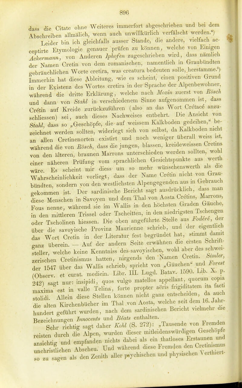dass die Citatc ohne Weiteres immerfort abgeschrieben und bei dem Abschreiben allmälich, wenn auch unwillkürlich verfälscht werden.*) Leider bin ich gleichfaUs ausser Stande, die andere, vielfach ac- ceptirte Etymologie genauer prüfen zu können, welche von Einigen AcJcermann, von Anderen Iphofe^i zugeschrieben wird, dass nämlich der Namen Cretin von dem romanischen, namenthch in Graubündten o-ebräuchlichen Worte cretira, was creatura bedeuten solle, herstamme.') Immerhin hat diese Ableitung, >wie es scheint, einen positiven Grand in der Existenz des Wortes cretira in der Sprache der Alpenbewohner, während die dritte Erklärung, welche nach Mozin zuerst von Bäsch und dann von Stahl in verschiedenem Sinne aufgenommen ist, dass Crdtin auf Kreide zurückzuführen (also an das Wort Cretacö anzu- schliessen) sei, auch dieses Nachweises entbehrt. Die Ansicht von Stahl, dass so „Geschöpfe, die auf weissem Kalkboden gedeihen, be- zeichnet werden sollten, widerlegt sich von selbst, da Kalkboden mcht an aUen Cretinenorten existirt und noch wemger überall weiss ist, während die von Bäsch, dass die jungen, blassen, kreideweissen Cretms von den älteren, braunen Marrons unterschieden werden sollten, wohl einer näheren Prüfung vom sprachhchen Gesichtspunlcte aus werth wäre Es scheint mir diess um so mehr wünschenswerth als die Wahrscheinlichkeit vorUegt, dass der Name Cretin nicht von Grau- bündten, sondern von den westlichsten Alpengegenden aus m Gebrauch gekommen ist. Der sardinische Bericht sagt ausdrücklich, dass man diese Menschen in Savoyen und dem Thal von Aosta Cretins, Marrons, Fous nenne, während sie im Wallis in den höchsten Graden Gauche, in den mittleren Trissel oder Tscheitten, in den niedrigsten Tschengen oder Tschohnen Messen. Die oben angeführte. Stelle aus FoderS dei über die savoyische Provinz Maurienne schrieb, und der eigentlich das Wort Cretin in der Literato fest begründet hat, stimmt damit ganz überein. - Auf der andern Seite erwähnen die ersten Schritt- steiler, welche keine Kenntniss des savoyischen, wohl aber des schwei- zerischen Cretinismus hatten, nirgends den Namen Gvehn Stmler der 1547 über das WaUis schrieb, spricht von „Gäuchen^ und J^orest rObserv et curat, medicin. Libr. IH. Lugd. Batav. Io90. Lib. X. p. 242^ sagt nur: insipidi, quos vulgo matellos appellant, quorum copia maxima'est in valle TeL, forte propter acris frigid tatem ita fac i 2m Allein diese Stellen können nicht ganz entscheiden, da auch die alien Kirchenbücher im Thal von Aosta, welche seit dem 16 Jahr- hunderrgeführt wm-den, nach dem sardinischen Bericht vielmehr die Bezeichnungen Innocents und B6ats enthalten. Sehr Hchtig sagt daher Kohl (S. 272): Tausende von Fremden reisten durch die Alpen, wui-den dieser mitleidenswürd.gen Geschöpfe ZlZ\l und empfanden nichts dabei als ein thatloses Erstaunen und ansichtig und empt^ ^.^^^ ^^^^^^^^^ ^^^^ Cretimsmus unchristlichen ADscneu. >j>- i i • u„„ Ar^rfliiort- so zu sagen als den Zenith aller psychischen und physischen ^ eithieit