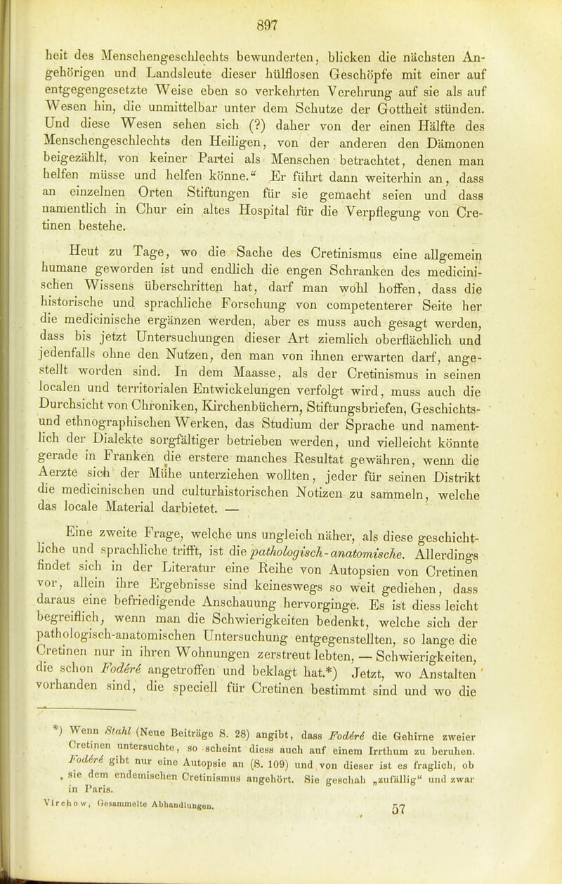 heit des Menschengeschlechts bewunderten, blicken die nächsten An- gehörigen und Landsleute dieser hülflosen Geschöpfe mit einer auf entgegengesetzte Weise eben so verkehrten Verehrung auf sie als auf Wesen hin, die unmittelbar unter dem Schutze der Gottheit stünden. Und diese Wesen sehen sich (?) daher von der einen Hälfte des Menschengeschlechts den Heiligen, von der anderen den Dämonen beigezählt, von keiner Partei als Menschen betrachtet, denen man helfen müsse und helfen könne. Er führt dann weiterhin an, dass an einzelnen Orten Stiftungen für sie gemacht seien und dass namenthch in Chur ein altes Hospital für die Verpflegung von Cre- tinen bestehe. Heut zu Tage, wo die Sache des Cretinismus eine allgemein humane geworden ist und endlich die engen Schranken des medicini- schen Wissens überschritte}! hat, darf man wohl hoffen, dass die historische und sprachliche Forschung von competenterer Seite her die medicinische ergänzen werden, aber es muss auch gesagt werden, dass bis jetzt Untersuchungen dieser Art ziemlich oberflächlich und jedenfalls ohne den Nutzen, den man von ihnen erwarten darf, ange- stellt worden sind. In dem Maasse, als der Cretinismus in seinen localen und territorialen Entwickelungen verfolgt wird, muss auch die Durchsicht von Chroniken, Kirchenbüchern, Stiftungsbriefen, Geschichts- und ethnographischen Werken, das Studium der Sprache und nament- lich der Dialekte sorgfältiger betrieben werden, und vielleicht könnte gerade in Frauken die erstere manches Resultat gewähren, wenn die Aerzte sich^ der Mühe unterziehen wollten, jeder für seinen Distrikt die medicinischen und culturhistorischen Notizen zu sammeln, welche das locale Material darbietet. — Eine zweite Frage, welche uns ungleich näher, als diese geschicht- liche und sprachliche trifft, ist A\Q pathologisch-anatomische. Allerdings findet sich in der Literatur eine Reihe von Autopsien von Cretinen vor, allein ihre Ergebnisse sind keineswegs so weit gediehen, dass daraus eine befriedigende Anschauung hervorginge. Es ist diess leicht begreiflich, wenn man die Schwierigkeiten bedenkt, welche sich der pathologisch-anatomischen Untersuchung entgegenstellten, so lange die Cretinen nur in ihren Wohnungen zerstreut lebten, — Schwierigkeiten, die schon FodirS angetroffen und beklagt hat.*) Jetzt, wo Anstalten ' vorhanden sind, die speciell für Cretinen bestimmt sind und wo die *) Wenn Stahl (Neue Beiträge S. 28) angibt, dass Fodiri die Gehirne zweier Cretinen untersuchte, so scheint diess auch auf einem Irrthum zu beruhen. Fod6r6 gibt nur eine Autopsie an (S, 109) und von dieser ist es fraglich, ob . sie dem endemischen Cretinismus angehört. Sie geschah „zufällig und zwar in Paris. Vlrchow, Gesammelte Abhandlungen.