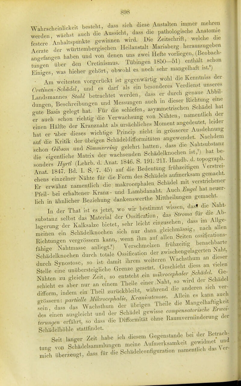 Walu-scheinlickelt besteht, dass sieh diese Anstalten immer mehren Wal ischenvi Aussicht, dass die pathologische Anatomie ^'^^^^ gewinnen wird. Die Zeitschrift welche d.e Ae^^te der württembergischen Heilanstalt Manaberg herauszugeb n to-e angen haben und von denen uns zwei Hefte vorhegen (Beobach- :C über den Cretinismus. Tübingen 1850-51) -tlialt schon Eiliges, was hleher gehört, obwohl es. noch sehr mangelhaft ist.) • Am weitesten vorgerückt ist gegenwärtig wohl die Kenntmss der a2en-8cMdel, und'es darf als - besonderes Verdienst u^ei^^ Landsmannes StaM betrachtet werden, dass ^ ^^^^^^^^ ^ düngen, Beschreibungen und Messungen auch m dieser J^;^S eme a-u e Blsis gelegt hat. Für die schiefen, asymauetnschen Schad 1 ha !r auch schon richtig die Verwachsung von Nähten, namenthch d neu Hälfte der lü-aLaht als ursächliches Moment angedeute. e^^^^^^ hat er «aber dieses wichtige Princip mcht m 8---er Au.dehnu^^^ auf die Kritik der übrigen Schädeldlfformitäten ^^S^^^^^'^^^^^^^^ schon Gihson und Sömmerring gelehrt l-«en dass die Nal^tsub^tanz die eigentliche Matrix der wachsenden Schädelknochen i t,) hat be s nde f /(Lehrb. d. Anat. 1846. S. 191. 211. Handb. d. topograpk Anat 184/ Bd 1. S. 7. 45) auf die Bedeutung fi-ühzeitigen ^ erstre - bet eLtelner Nähte ^ ^^^^.r. äe^S^^äe^ ^^^S^:! Er erwähnt namentlich die makrocephalen Schade ^^' J^^^^^^^ Pfeil- bei erhaltener Kranz- und Lambdanaht ^^^9^^l'^'^t Hch in ähnhcher Beziehung dankenswerthe Mittheilungen gemacht In der That ist es jetzt, wo wir ^-timmt  Substanz selbst das Material der Ossification, ^^2^^^^^^^^ lagerung'der Kalksalze bietet, sehr leicht einzusehen ^^^^^^f^- ^^ Jinen'ein Schädelknochen sich nur ^ann g eichma.sig,^^^^^^^^ Richtungen vergrössern kann, wenn ihm auf ^^^^-^^^^ Zn.tLie fähige Nahtmasse anliegt.^) Verschmelzen frühzeitig ^^^f^'^ thJdelknochen durch totale Ossificatlon d^^^^^-^ durch Synostose, so ist damit ihrem weiteien ^ f^^^^^^ j^,^ Stelle eine unüberstelgliche Grenze gesetzt. Gesch eht dies an ^.en zu gleicher Zeit^ so entsteht ^^^J^^^^^^f^t^ schiebt es aber nur an einem Thei e ^ne .Naht, o wn difform, indem ein Thell zurückbleibt, wahrend grössern: partielle Mih-ocephaHe, Kra^nostenose ^['^^^eZtMi fein dass das Wachsthum der übrigen 1 heile die ^angematt, K des einen auso-lelcht und der Schädel gewisse compensatortsche Euoet t^rel^A so dass die Difformität olme Raumverminderung dei Sohädelliöhlo stattfinJel. Seit laneer Zeit habe loli diesem Gegenstände bei der Beta* t„„. V n SeUan,nd„ngen n,ei„e Aufn,evKsa™keit - S i,be,-.eugt, dass fO.- die Sol,äde:eonhg„r,.,on nan,entl,eb das^e