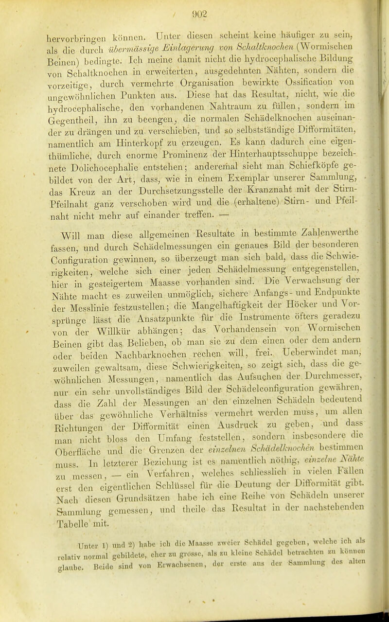 0ü2 hervorbringen können. Unter diesen scheint keine häufiger zu sein, , als die durcli überinäfist(/e Einlagerung von Schaltknochen (Wormischen Beinen) bedingte. Ich meine damit nicht die hydrocepbalische Bildung von Schaltknochen in erweiterten, ausgedehnten Nähten, sondern die vorzeitige, durch vermehrte Organisation bewirkte Ossification von ungewöhnlichen Punkten aus. Diese bat das Resultat, nicht, wie die hydrocepbalische, den vorhandenen Nahtraum zu füllen, sondern im Gegentheil, ihn zu beengen^ die normalen Schädelknochen auseinan- der zu drängen und zu verschieben, ünd so selbstständige Difformitäten, namentlich am Hinterkopf zu erzeugen. Es kann dadurch eine eigen- tbümliche, durch enorme Prominenz der Hinterhauptsscbuppe bezeich- nete Dohchocephalie entstehen; anderemal sieht man Schiefköpfe ge- bildet von der Art, dass, wie in einem Exemplar unserer Sammlung, ■ das Kreuz an der Durchsetzungsstelle der Kranznaht mit der Stirn- Pfeilnaht ganz verschoben wird und die (erhaltene) Stirn- und Pfeil- naht nicht mehr auf einander treffen. — Will man diese allgemeinen Resultate in bestimmte Zahlenwerthe fassen, und durch Schädelmessungen ein genaues Bild der besonderen Configuration gewinnen, so überzeugt man sich bald, dass die Schwie- rigkeiten, welche sich einer jeden Schädelmessung entgegenstellen, hier in gesteigertem Maasse vorbanden sind. Die Verwachsung der Nähte macht es zuweilen unmöghcb, sichere Anfangs-und Endpunkte der Messhnie festzustellen; die Mangelhaftigkeit der Höcker und Vor- sprünge lässt die Ansatzpunkte für die Instrumente öfters geradezu von der Willkür abhängen; das Vorhandensein von Wormischen Beinen gibt das Belieben, ob man sie zu dem einen oder dem andern oder beiden Nachbarknochen rechen w411, frei. Ueberwindet^ man, zuweilen gewaltsam, diese Schwierigkeiten, so zeigt sich, dass die ge- wöhnlichen Messungen, namentlich das Aufsuchen der Durchmesser, nur ein sehr unvollständiges Bild der Scbädelconfiguration gewähren, dass die Zahl der Messungen an' den einzelnen Schädeln bedeutend über das gewöhnliche Verbältniss vermehrt werden muss, um allen Richtungen der Difformität einen Ausdruck zu geben, und dass man nicht bloss den Umfang feststellen, sondern insbesondere die Oberfläche und die Grenzen der einzelnen Schädelknochen bestimmen muss. In letzterer Beziehung ist es namcntHcb nöthig, einzelne Nähte zu messen, — ein Verfahren, welches scbhesslicb in vielen Fällen erst den eigentlichen Schlüssel für die Deutung der Difformität gibt. Nach diesen Grundsätzen habe ich eine Reihe von Schädeln unserer Sammlung gemessen, und tlieile das Resultat in der nachstehenden Tabelle mit. Unter 1) und 2) habe ich die Mnassc Kwcicr Schädel gegeben, welche ich als relativ normal gebildete, eher zu grosse, als zu kleine Schädel betrachten zu können glaube. Beide sind von Erwachsenen, der erste aus der Sammlung des alten